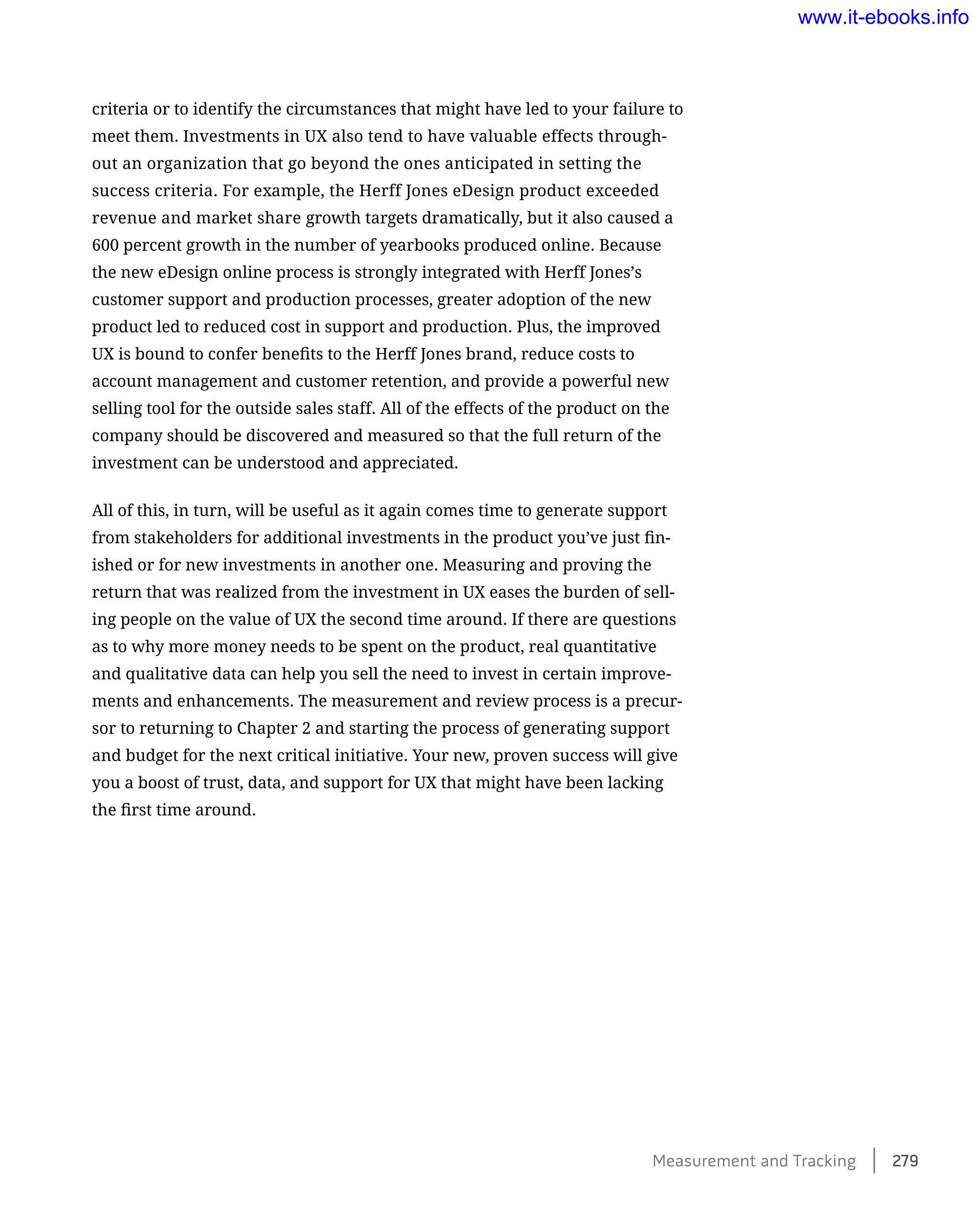 criteria or to identify the circumstances that might have led to your failure to
meet them. Investments in UX also tend to have valuable effects through-
out an organization that go beyond the ones anticipated in setting the
success criteria. For example, the Herff Jones eDesign product exceeded
revenue and market share growth targets dramatically, but it also caused a
600 percent growth in the number of yearbooks produced online. Because
the new eDesign online process is strongly integrated with Herff Jones’s
customer support and production processes, greater adoption of the new
product led to reduced cost in support and production. Plus, the improved
UX is bound to confer benefits to the Herff Jones brand, reduce costs to
account management and customer retention, and provide a powerful new
selling tool for the outside sales staff. All of the effects of the product on the
company should be discovered and measured so that the full return of the
investment can be understood and appreciated.
All of this, in turn, will be useful as it again comes time to generate support
from stakeholders for additional investments in the product you’ve just fin-
ished or for new investments in another one. Measuring and proving the
return that was realized from the investment in UX eases the burden of sell-
ing people on the value of UX the second time around. If there are questions
as to why more money needs to be spent on the product, real quantitative
and qualitative data can help you sell the need to invest in certain improve-
ments and enhancements. The measurement and review process is a precur-
sor to returning to Chapter 2 and starting the process of generating support
and budget for the next critical initiative. Your new, proven success will give
you a boost of trust, data, and support for UX that might have been lacking
the first time around.
Measurement and Tracking    279
www.it-ebooks.info
 