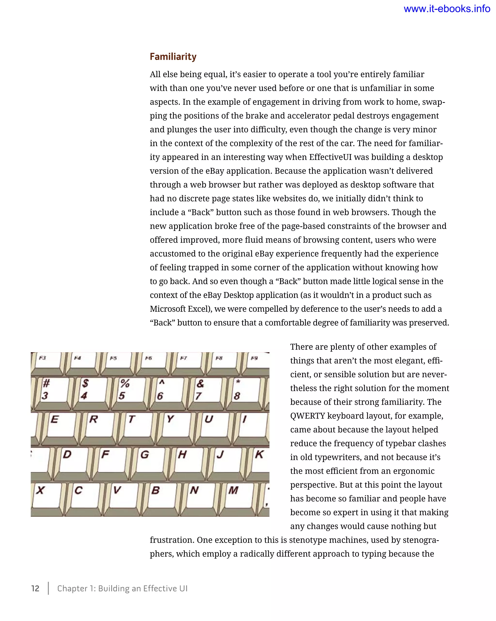 Familiarity
All else being equal, it’s easier to operate a tool you’re entirely familiar
with than one you’ve never used before or one that is unfamiliar in some
aspects. In the example of engagement in driving from work to home, swap-
ping the positions of the brake and accelerator pedal destroys engagement
and plunges the user into difficulty, even though the change is very minor
in the context of the complexity of the rest of the car. The need for familiar-
ity appeared in an interesting way when EffectiveUI was building a desktop
version of the eBay application. Because the application wasn’t delivered
through a web browser but rather was deployed as desktop software that
had no discrete page states like websites do, we initially didn’t think to
include a “Back” button such as those found in web browsers. Though the
new application broke free of the page-based constraints of the browser and
offered improved, more fluid means of browsing content, users who were
accustomed to the original eBay experience frequently had the experience
of feeling trapped in some corner of the application without knowing how
to go back. And so even though a “Back” button made little logical sense in the
context of the eBay Desktop application (as it wouldn’t in a product such as
Microsoft Excel), we were compelled by deference to the user’s needs to add a
“Back” button to ensure that a comfortable degree of familiarity was preserved.
There are plenty of other examples of
things that aren’t the most elegant, effi-
cient, or sensible solution but are never-
theless the right solution for the moment
because of their strong familiarity. The
QWERTY keyboard layout, for example,
came about because the layout helped
reduce the frequency of typebar clashes
in old typewriters, and not because it’s
the most efficient from an ergonomic
perspective. But at this point the layout
has become so familiar and people have
become so expert in using it that making
any changes would cause nothing but
frustration. One exception to this is stenotype machines, used by stenogra-
phers, which employ a radically different approach to typing because the
12    Chapter 1: Building an Effective UI
www.it-ebooks.info
 