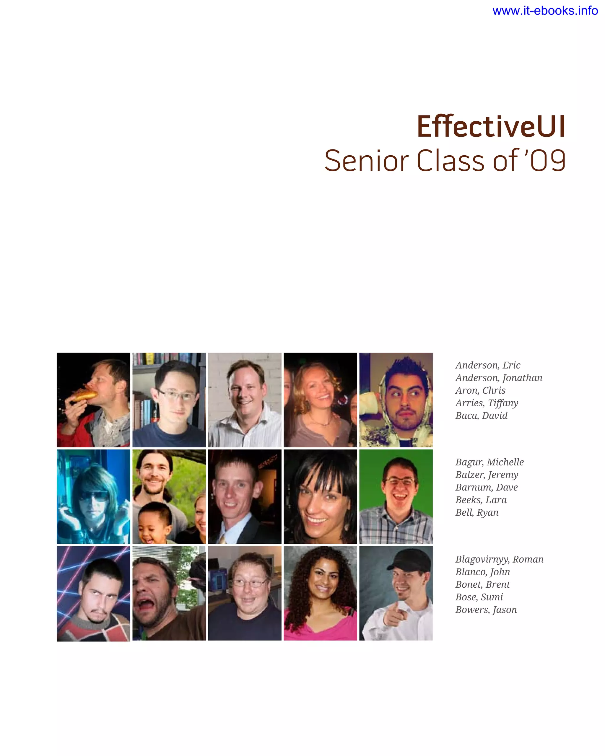 EffectiveUI
Senior Class of ’09
Anderson, Eric
Anderson, Jonathan
Aron, Chris
Arries, Tiffany
Baca, David
Bagur, Michelle
Balzer, Jeremy
Barnum, Dave
Beeks, Lara
Bell, Ryan
Blagovirnyy, Roman
Blanco, John
Bonet, Brent
Bose, Sumi
Bowers, Jason
www.it-ebooks.info
 