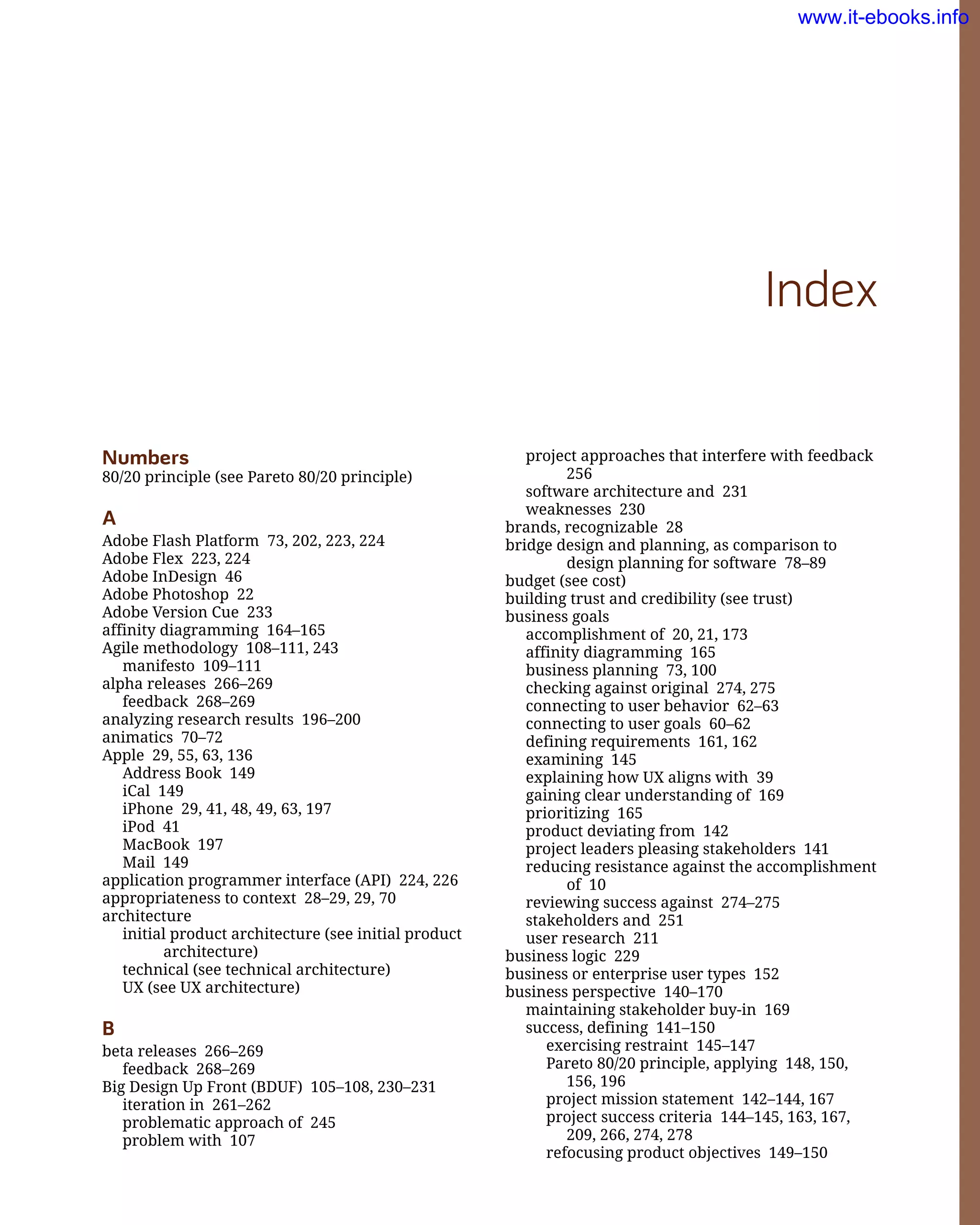 project approaches that interfere with feedback
256
software architecture and 231
weaknesses 230
brands, recognizable 28
bridge design and planning, as comparison to
design planning for software 78–89
budget (see cost)
building trust and credibility (see trust)
business goals
accomplishment of 20, 21, 173
affinity diagramming 165
business planning 73, 100
checking against original 274, 275
connecting to user behavior 62–63
connecting to user goals 60–62
defining requirements 161, 162
examining 145
explaining how UX aligns with 39
gaining clear understanding of 169
prioritizing 165
product deviating from 142
project leaders pleasing stakeholders 141
reducing resistance against the accomplishment
of 10
reviewing success against 274–275
stakeholders and 251
user research 211
business logic 229
business or enterprise user types 152
business perspective 140–170
maintaining stakeholder buy-in 169
success, defining 141–150
exercising restraint 145–147
Pareto 80/20 principle, applying 148, 150,
156, 196
project mission statement 142–144, 167
project success criteria 144–145, 163, 167,
209, 266, 274, 278
refocusing product objectives 149–150
Index
Numbers
80/20 principle (see Pareto 80/20 principle)
A
Adobe Flash Platform 73, 202, 223, 224
Adobe Flex 223, 224
Adobe InDesign 46
Adobe Photoshop 22
Adobe Version Cue 233
affinity diagramming 164–165
Agile methodology 108–111, 243
manifesto 109–111
alpha releases 266–269
feedback 268–269
analyzing research results 196–200
animatics 70–72
Apple 29, 55, 63, 136
Address Book 149
iCal 149
iPhone 29, 41, 48, 49, 63, 197
iPod 41
MacBook 197
Mail 149
application programmer interface (API) 224, 226
appropriateness to context 28–29, 29, 70
architecture
initial product architecture (see initial product
architecture)
technical (see technical architecture)
UX (see UX architecture)
B
beta releases 266–269
feedback 268–269
Big Design Up Front (BDUF) 105–108, 230–231
iteration in 261–262
problematic approach of 245
problem with 107
www.it-ebooks.info
 