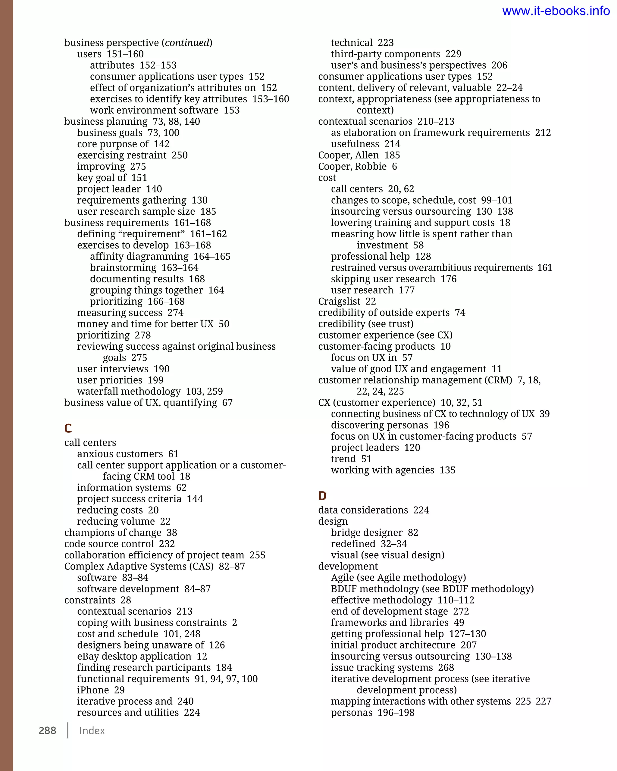 288    Index
technical 223
third-party components 229
user’s and business’s perspectives 206
consumer applications user types 152
content, delivery of relevant, valuable 22–24
context, appropriateness (see appropriateness to
context)
contextual scenarios 210–213
as elaboration on framework requirements 212
usefulness 214
Cooper, Allen 185
Cooper, Robbie 6
cost
call centers 20, 62
changes to scope, schedule, cost 99–101
insourcing versus oursourcing 130–138
lowering training and support costs 18
measring how little is spent rather than
investment 58
professional help 128
restrained versus overambitious requirements 161
skipping user research 176
user research 177
Craigslist 22
credibility of outside experts 74
credibility (see trust)
customer experience (see CX)
customer-facing products 10
focus on UX in 57
value of good UX and engagement 11
customer relationship management (CRM) 7, 18,
22, 24, 225
CX (customer experience) 10, 32, 51
connecting business of CX to technology of UX 39
discovering personas 196
focus on UX in customer-facing products 57
project leaders 120
trend 51
working with agencies 135
D
data considerations 224
design
bridge designer 82
redefined 32–34
visual (see visual design)
development
Agile (see Agile methodology)
BDUF methodology (see BDUF methodology)
effective methodology 110–112
end of development stage 272
frameworks and libraries 49
getting professional help 127–130
initial product architecture 207
insourcing versus outsourcing 130–138
issue tracking systems 268
iterative development process (see iterative
development process)
mapping interactions with other systems 225–227
personas 196–198
business perspective (continued)
users 151–160
attributes 152–153
consumer applications user types 152
effect of organization’s attributes on 152
exercises to identify key attributes 153–160
work environment software 153
business planning 73, 88, 140
business goals 73, 100
core purpose of 142
exercising restraint 250
improving 275
key goal of 151
project leader 140
requirements gathering 130
user research sample size 185
business requirements 161–168
defining “requirement” 161–162
exercises to develop 163–168
affinity diagramming 164–165
brainstorming 163–164
documenting results 168
grouping things together 164
prioritizing 166–168
measuring success 274
money and time for better UX 50
prioritizing 278
reviewing success against original business
goals 275
user interviews 190
user priorities 199
waterfall methodology 103, 259
business value of UX, quantifying 67
C
call centers
anxious customers 61
call center support application or a customer-
facing CRM tool 18
information systems 62
project success criteria 144
reducing costs 20
reducing volume 22
champions of change 38
code source control 232
collaboration efficiency of project team 255
Complex Adaptive Systems (CAS) 82–87
software 83–84
software development 84–87
constraints 28
contextual scenarios 213
coping with business constraints 2
cost and schedule 101, 248
designers being unaware of 126
eBay desktop application 12
finding research participants 184
functional requirements 91, 94, 97, 100
iPhone 29
iterative process and 240
resources and utilities 224
www.it-ebooks.info
 