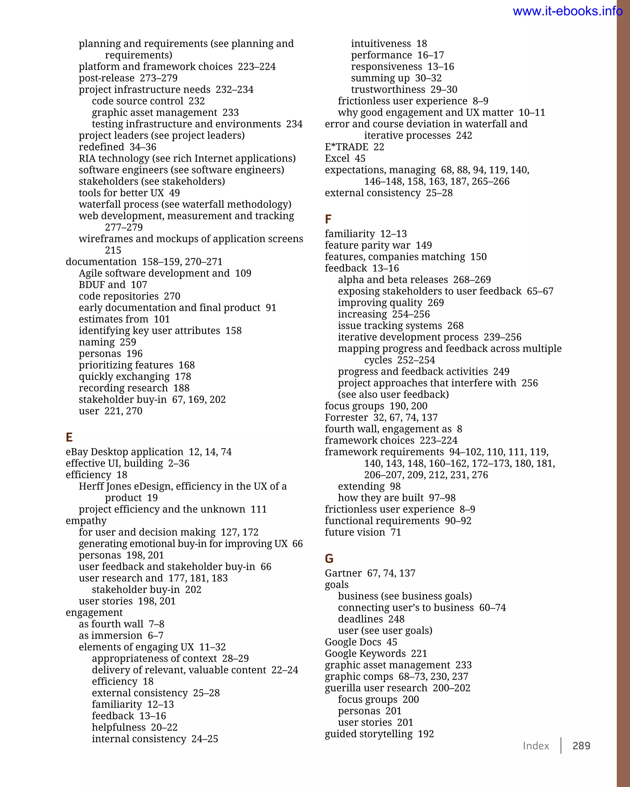 Index    289
intuitiveness 18
performance 16–17
responsiveness 13–16
summing up 30–32
trustworthiness 29–30
frictionless user experience 8–9
why good engagement and UX matter 10–11
error and course deviation in waterfall and
iterative processes 242
E*TRADE 22
Excel 45
expectations, managing 68, 88, 94, 119, 140,
146–148, 158, 163, 187, 265–266
external consistency 25–28
F
familiarity 12–13
feature parity war 149
features, companies matching 150
feedback 13–16
alpha and beta releases 268–269
exposing stakeholders to user feedback 65–67
improving quality 269
increasing 254–256
issue tracking systems 268
iterative development process 239–256
mapping progress and feedback across multiple
cycles 252–254
progress and feedback activities 249
project approaches that interfere with 256
(see also user feedback)
focus groups 190, 200
Forrester 32, 67, 74, 137
fourth wall, engagement as 8
framework choices 223–224
framework requirements 94–102, 110, 111, 119,
140, 143, 148, 160–162, 172–173, 180, 181,
206–207, 209, 212, 231, 276
extending 98
how they are built 97–98
frictionless user experience 8–9
functional requirements 90–92
future vision 71
G
Gartner 67, 74, 137
goals
business (see business goals)
connecting user’s to business 60–74
deadlines 248
user (see user goals)
Google Docs 45
Google Keywords 221
graphic asset management 233
graphic comps 68–73, 230, 237
guerilla user research 200–202
focus groups 200
personas 201
user stories 201
guided storytelling 192
planning and requirements (see planning and
requirements)
platform and framework choices 223–224
post-release 273–279
project infrastructure needs 232–234
code source control 232
graphic asset management 233
testing infrastructure and environments 234
project leaders (see project leaders)
redefined 34–36
RIA technology (see rich Internet applications)
software engineers (see software engineers)
stakeholders (see stakeholders)
tools for better UX 49
waterfall process (see waterfall methodology)
web development, measurement and tracking
277–279
wireframes and mockups of application screens
215
documentation 158–159, 270–271
Agile software development and 109
BDUF and 107
code repositories 270
early documentation and final product 91
estimates from 101
identifying key user attributes 158
naming 259
personas 196
prioritizing features 168
quickly exchanging 178
recording research 188
stakeholder buy-in 67, 169, 202
user 221, 270
E
eBay Desktop application 12, 14, 74
effective UI, building 2–36
efficiency 18
Herff Jones eDesign, efficiency in the UX of a
product 19
project efficiency and the unknown 111
empathy
for user and decision making 127, 172
generating emotional buy-in for improving UX 66
personas 198, 201
user feedback and stakeholder buy-in 66
user research and 177, 181, 183
stakeholder buy-in 202
user stories 198, 201
engagement
as fourth wall 7–8
as immersion 6–7
elements of engaging UX 11–32
appropriateness of context 28–29
delivery of relevant, valuable content 22–24
efficiency 18
external consistency 25–28
familiarity 12–13
feedback 13–16
helpfulness 20–22
internal consistency 24–25
www.it-ebooks.info
 