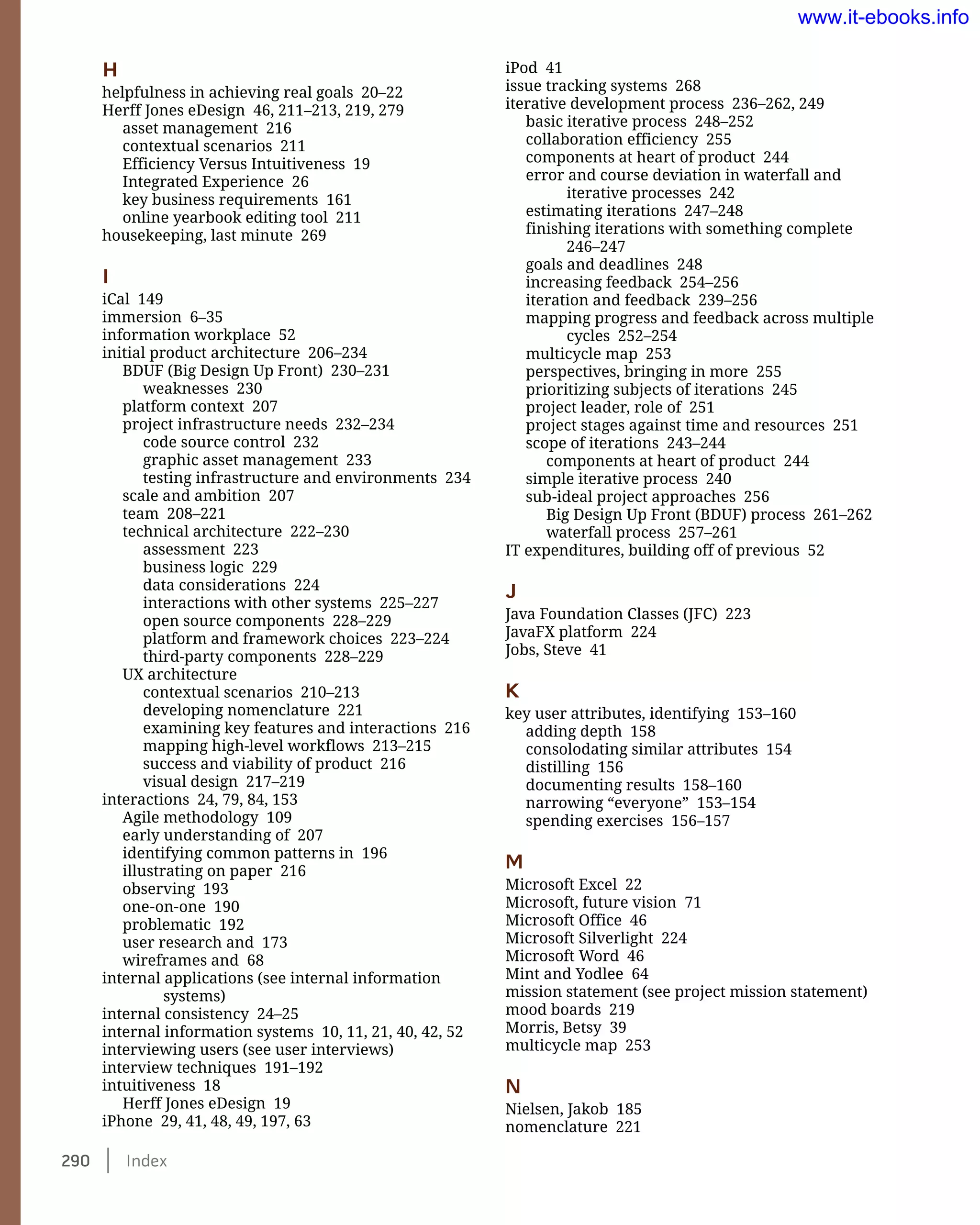290    Index
iPod 41
issue tracking systems 268
iterative development process 236–262, 249
basic iterative process 248–252
collaboration efficiency 255
components at heart of product 244
error and course deviation in waterfall and
iterative processes 242
estimating iterations 247–248
finishing iterations with something complete
246–247
goals and deadlines 248
increasing feedback 254–256
iteration and feedback 239–256
mapping progress and feedback across multiple
cycles 252–254
multicycle map 253
perspectives, bringing in more 255
prioritizing subjects of iterations 245
project leader, role of 251
project stages against time and resources 251
scope of iterations 243–244
components at heart of product 244
simple iterative process 240
sub-ideal project approaches 256
Big Design Up Front (BDUF) process 261–262
waterfall process 257–261
IT expenditures, building off of previous 52
J
Java Foundation Classes (JFC) 223
JavaFX platform 224
Jobs, Steve 41
K
key user attributes, identifying 153–160
adding depth 158
consolodating similar attributes 154
distilling 156
documenting results 158–160
narrowing “everyone” 153–154
spending exercises 156–157
M
Microsoft Excel 22
Microsoft, future vision 71
Microsoft Office 46
Microsoft Silverlight 224
Microsoft Word 46
Mint and Yodlee 64
mission statement (see project mission statement)
mood boards 219
Morris, Betsy 39
multicycle map 253
N
Nielsen, Jakob 185
nomenclature 221
H
helpfulness in achieving real goals 20–22
Herff Jones eDesign 46, 211–213, 219, 279
asset management 216
contextual scenarios 211
Efficiency Versus Intuitiveness 19
Integrated Experience 26
key business requirements 161
online yearbook editing tool 211
housekeeping, last minute 269
I
iCal 149
immersion 6–35
information workplace 52
initial product architecture 206–234
BDUF (Big Design Up Front) 230–231
weaknesses 230
platform context 207
project infrastructure needs 232–234
code source control 232
graphic asset management 233
testing infrastructure and environments 234
scale and ambition 207
team 208–221
technical architecture 222–230
assessment 223
business logic 229
data considerations 224
interactions with other systems 225–227
open source components 228–229
platform and framework choices 223–224
third-party components 228–229
UX architecture
contextual scenarios 210–213
developing nomenclature 221
examining key features and interactions 216
mapping high-level workflows 213–215
success and viability of product 216
visual design 217–219
interactions 24, 79, 84, 153
Agile methodology 109
early understanding of 207
identifying common patterns in 196
illustrating on paper 216
observing 193
one-on-one 190
problematic 192
user research and 173
wireframes and 68
internal applications (see internal information
systems)
internal consistency 24–25
internal information systems 10, 11, 21, 40, 42, 52
interviewing users (see user interviews)
interview techniques 191–192
intuitiveness 18
Herff Jones eDesign 19
iPhone 29, 41, 48, 49, 197, 63
www.it-ebooks.info
 