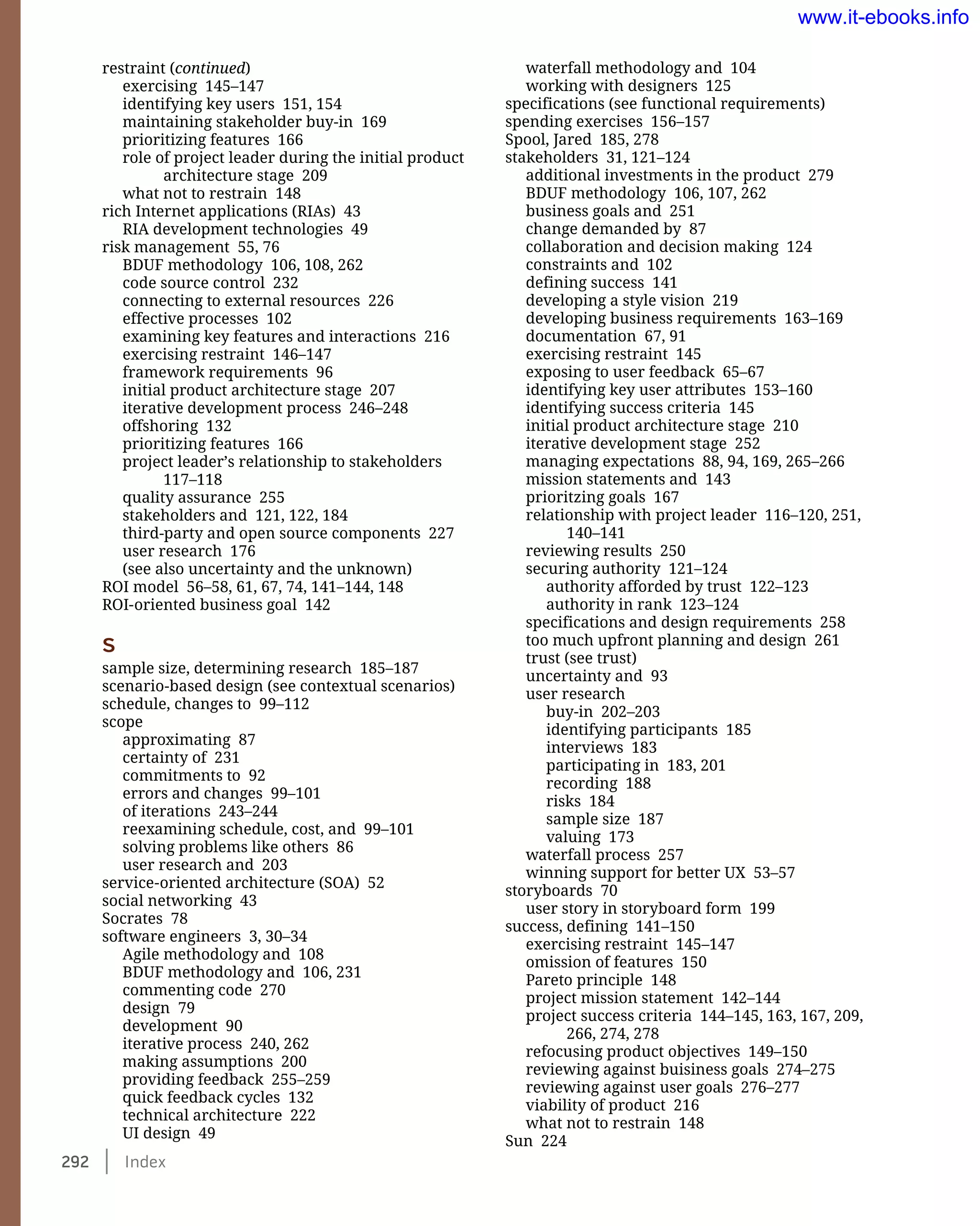 292    Index
waterfall methodology and 104
working with designers 125
specifications (see functional requirements)
spending exercises 156–157
Spool, Jared 185, 278
stakeholders 31, 121–124
additional investments in the product 279
BDUF methodology 106, 107, 262
business goals and 251
change demanded by 87
collaboration and decision making 124
constraints and 102
defining success 141
developing a style vision 219
developing business requirements 163–169
documentation 67, 91
exercising restraint 145
exposing to user feedback 65–67
identifying key user attributes 153–160
identifying success criteria 145
initial product architecture stage 210
iterative development stage 252
managing expectations 88, 94, 169, 265–266
mission statements and 143
prioritzing goals 167
relationship with project leader 116–120, 251,
140–141
reviewing results 250
securing authority 121–124
authority afforded by trust 122–123
authority in rank 123–124
specifications and design requirements 258
too much upfront planning and design 261
trust (see trust)
uncertainty and 93
user research
buy-in 202–203
identifying participants 185
interviews 183
participating in 183, 201
recording 188
risks 184
sample size 187
valuing 173
waterfall process 257
winning support for better UX 53–57
storyboards 70
user story in storyboard form 199
success, defining 141–150
exercising restraint 145–147
omission of features 150
Pareto principle 148
project mission statement 142–144
project success criteria 144–145, 163, 167, 209,
266, 274, 278
refocusing product objectives 149–150
reviewing against buisiness goals 274–275
reviewing against user goals 276–277
viability of product 216
what not to restrain 148
Sun 224
restraint (continued)
exercising 145–147
identifying key users 151, 154
maintaining stakeholder buy-in 169
prioritizing features 166
role of project leader during the initial product
architecture stage 209
what not to restrain 148
rich Internet applications (RIAs) 43
RIA development technologies 49
risk management 55, 76
BDUF methodology 106, 108, 262
code source control 232
connecting to external resources 226
effective processes 102
examining key features and interactions 216
exercising restraint 146–147
framework requirements 96
initial product architecture stage 207
iterative development process 246–248
offshoring 132
prioritizing features 166
project leader’s relationship to stakeholders
117–118
quality assurance 255
stakeholders and 121, 122, 184
third-party and open source components 227
user research 176
(see also uncertainty and the unknown)
ROI model 56–58, 61, 67, 74, 141–144, 148
ROI-oriented business goal 142
S
sample size, determining research 185–187
scenario-based design (see contextual scenarios)
schedule, changes to 99–112
scope
approximating 87
certainty of 231
commitments to 92
errors and changes 99–101
of iterations 243–244
reexamining schedule, cost, and 99–101
solving problems like others 86
user research and 203
service-oriented architecture (SOA) 52
social networking 43
Socrates 78
software engineers 3, 30–34
Agile methodology and 108
BDUF methodology and 106, 231
commenting code 270
design 79
development 90
iterative process 240, 262
making assumptions 200
providing feedback 255–259
quick feedback cycles 132
technical architecture 222
UI design 49
www.it-ebooks.info
 