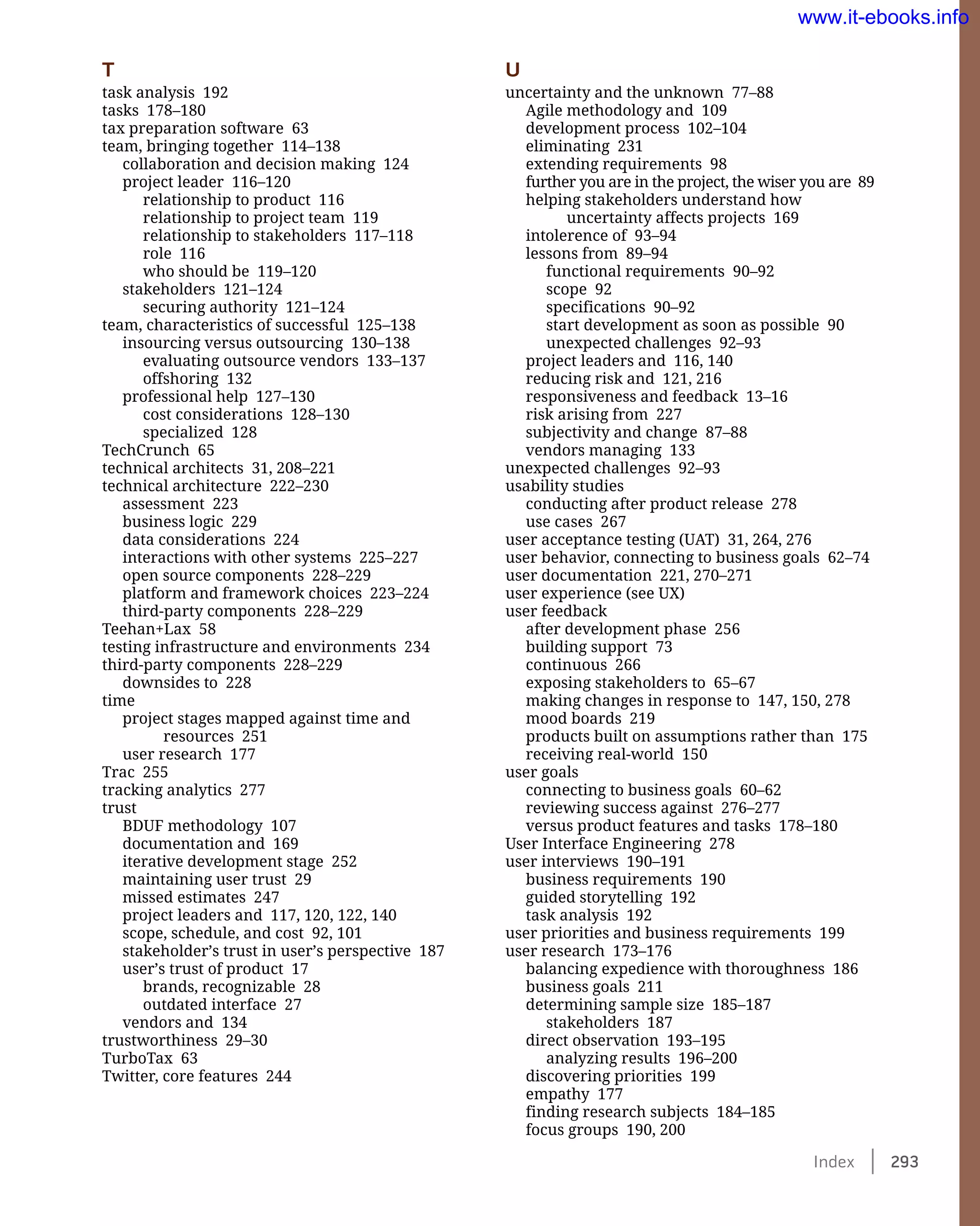 Index    293
T
task analysis 192
tasks 178–180
tax preparation software 63
team, bringing together 114–138
collaboration and decision making 124
project leader 116–120
relationship to product 116
relationship to project team 119
relationship to stakeholders 117–118
role 116
who should be 119–120
stakeholders 121–124
securing authority 121–124
team, characteristics of successful 125–138
insourcing versus outsourcing 130–138
evaluating outsource vendors 133–137
offshoring 132
professional help 127–130
cost considerations 128–130
specialized 128
TechCrunch 65
technical architects 31, 208–221
technical architecture 222–230
assessment 223
business logic 229
data considerations 224
interactions with other systems 225–227
open source components 228–229
platform and framework choices 223–224
third-party components 228–229
Teehan+Lax 58
testing infrastructure and environments 234
third-party components 228–229
downsides to 228
time
project stages mapped against time and
resources 251
user research 177
Trac 255
tracking analytics 277
trust
BDUF methodology 107
documentation and 169
iterative development stage 252
maintaining user trust 29
missed estimates 247
project leaders and 117, 120, 122, 140
scope, schedule, and cost 92, 101
stakeholder’s trust in user’s perspective 187
user’s trust of product 17
brands, recognizable 28
outdated interface 27
vendors and 134
trustworthiness 29–30
TurboTax 63
Twitter, core features 244
U
uncertainty and the unknown 77–88
Agile methodology and 109
development process 102–104
eliminating 231
extending requirements 98
further you are in the project, the wiser you are 89
helping stakeholders understand how
uncertainty affects projects 169
intolerence of 93–94
lessons from 89–94
functional requirements 90–92
scope 92
specifications 90–92
start development as soon as possible 90
unexpected challenges 92–93
project leaders and 116, 140
reducing risk and 121, 216
responsiveness and feedback 13–16
risk arising from 227
subjectivity and change 87–88
vendors managing 133
unexpected challenges 92–93
usability studies
conducting after product release 278
use cases 267
user acceptance testing (UAT) 31, 264, 276
user behavior, connecting to business goals 62–74
user documentation 221, 270–271
user experience (see UX)
user feedback
after development phase 256
building support 73
continuous 266
exposing stakeholders to 65–67
making changes in response to 147, 150, 278
mood boards 219
products built on assumptions rather than 175
receiving real-world 150
user goals
connecting to business goals 60–62
reviewing success against 276–277
versus product features and tasks 178–180
User Interface Engineering 278
user interviews 190–191
business requirements 190
guided storytelling 192
task analysis 192
user priorities and business requirements 199
user research 173–176
balancing expedience with thoroughness 186
business goals 211
determining sample size 185–187
stakeholders 187
direct observation 193–195
analyzing results 196–200
discovering priorities 199
empathy 177
finding research subjects 184–185
focus groups 190, 200
www.it-ebooks.info
 