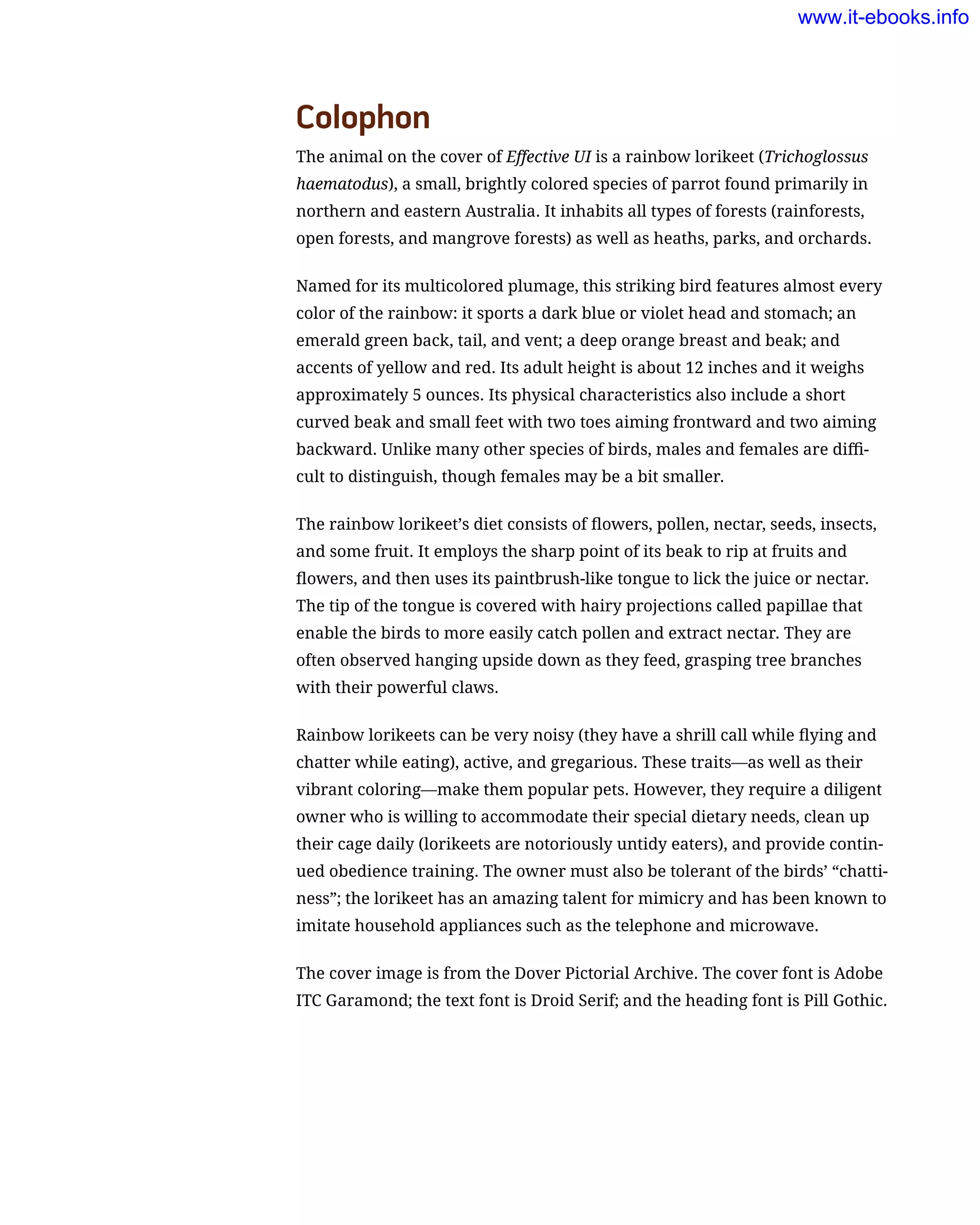 Colophon
The animal on the cover of Effective UI is a rainbow lorikeet (Trichoglossus
haematodus), a small, brightly colored species of parrot found primarily in
northern and eastern Australia. It inhabits all types of forests (rainforests,
open forests, and mangrove forests) as well as heaths, parks, and orchards.
Named for its multicolored plumage, this striking bird features almost every
color of the rainbow: it sports a dark blue or violet head and stomach; an
emerald green back, tail, and vent; a deep orange breast and beak; and
accents of yellow and red. Its adult height is about 12 inches and it weighs
approximately 5 ounces. Its physical characteristics also include a short
curved beak and small feet with two toes aiming frontward and two aiming
backward. Unlike many other species of birds, males and females are diffi-
cult to distinguish, though females may be a bit smaller.
The rainbow lorikeet’s diet consists of flowers, pollen, nectar, seeds, insects,
and some fruit. It employs the sharp point of its beak to rip at fruits and
flowers, and then uses its paintbrush-like tongue to lick the juice or nectar.
The tip of the tongue is covered with hairy projections called papillae that
enable the birds to more easily catch pollen and extract nectar. They are
often observed hanging upside down as they feed, grasping tree branches
with their powerful claws.
Rainbow lorikeets can be very noisy (they have a shrill call while flying and
chatter while eating), active, and gregarious. These traits—as well as their
vibrant coloring—make them popular pets. However, they require a diligent
owner who is willing to accommodate their special dietary needs, clean up
their cage daily (lorikeets are notoriously untidy eaters), and provide contin-
ued obedience training. The owner must also be tolerant of the birds’ “chatti-
ness”; the lorikeet has an amazing talent for mimicry and has been known to
imitate household appliances such as the telephone and microwave.
The cover image is from the Dover Pictorial Archive. The cover font is Adobe
ITC Garamond; the text font is Droid Serif; and the heading font is Pill Gothic.
www.it-ebooks.info
 