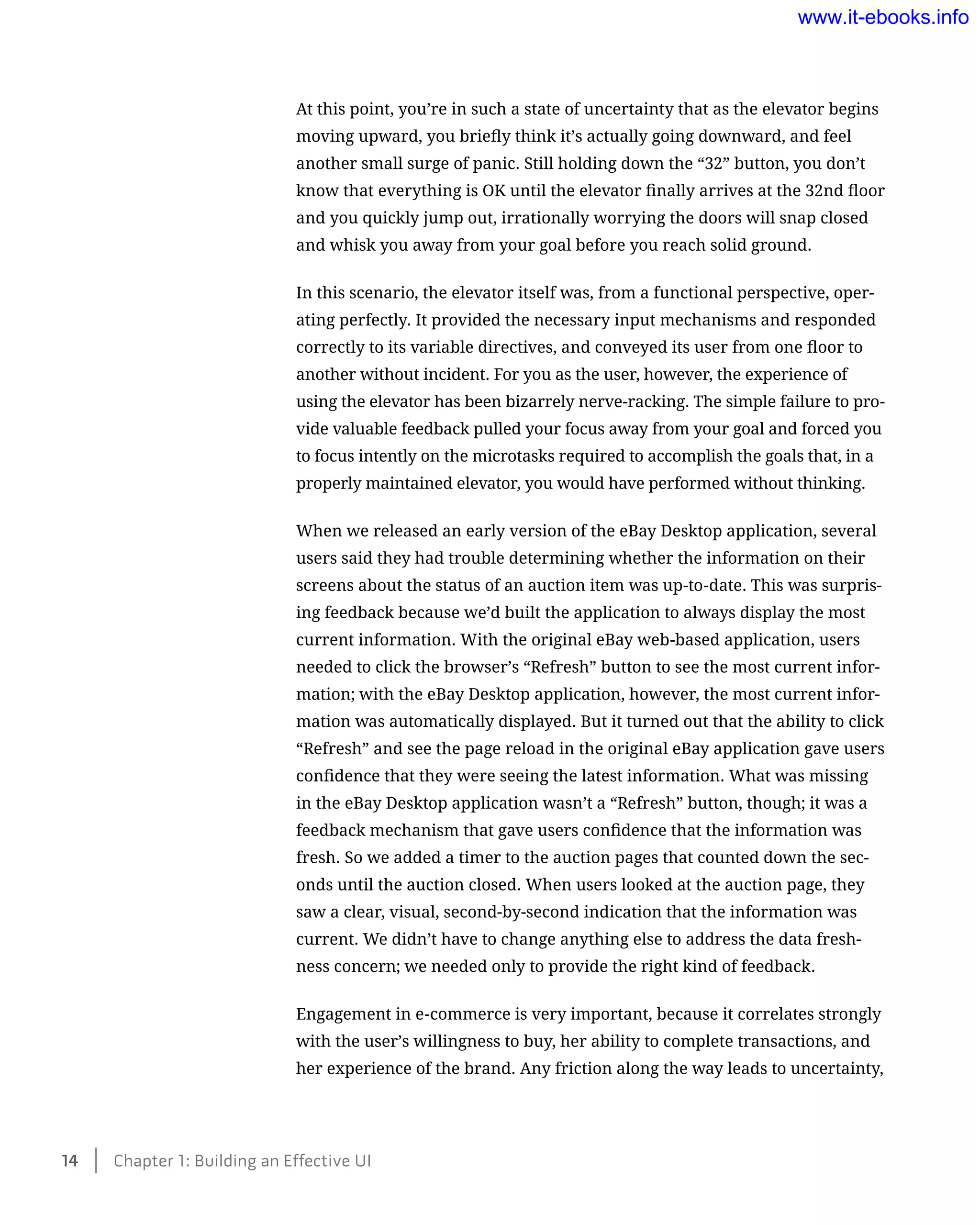 At this point, you’re in such a state of uncertainty that as the elevator begins
moving upward, you briefly think it’s actually going downward, and feel
another small surge of panic. Still holding down the “32” button, you don’t
know that everything is OK until the elevator finally arrives at the 32nd floor
and you quickly jump out, irrationally worrying the doors will snap closed
and whisk you away from your goal before you reach solid ground.
In this scenario, the elevator itself was, from a functional perspective, oper-
ating perfectly. It provided the necessary input mechanisms and responded
correctly to its variable directives, and conveyed its user from one floor to
another without incident. For you as the user, however, the experience of
using the elevator has been bizarrely nerve-racking. The simple failure to pro-
vide valuable feedback pulled your focus away from your goal and forced you
to focus intently on the microtasks required to accomplish the goals that, in a
properly maintained elevator, you would have performed without thinking.
When we released an early version of the eBay Desktop application, several
users said they had trouble determining whether the information on their
screens about the status of an auction item was up-to-date. This was surpris-
ing feedback because we’d built the application to always display the most
current information. With the original eBay web-based application, users
needed to click the browser’s “Refresh” button to see the most current infor-
mation; with the eBay Desktop application, however, the most current infor-
mation was automatically displayed. But it turned out that the ability to click
“Refresh” and see the page reload in the original eBay application gave users
confidence that they were seeing the latest information. What was missing
in the eBay Desktop application wasn’t a “Refresh” button, though; it was a
feedback mechanism that gave users confidence that the information was
fresh. So we added a timer to the auction pages that counted down the sec-
onds until the auction closed. When users looked at the auction page, they
saw a clear, visual, second-by-second indication that the information was
current. We didn’t have to change anything else to address the data fresh-
ness concern; we needed only to provide the right kind of feedback.
Engagement in e-commerce is very important, because it correlates strongly
with the user’s willingness to buy, her ability to complete transactions, and
her experience of the brand. Any friction along the way leads to uncertainty,
14    Chapter 1: Building an Effective UI
www.it-ebooks.info
 