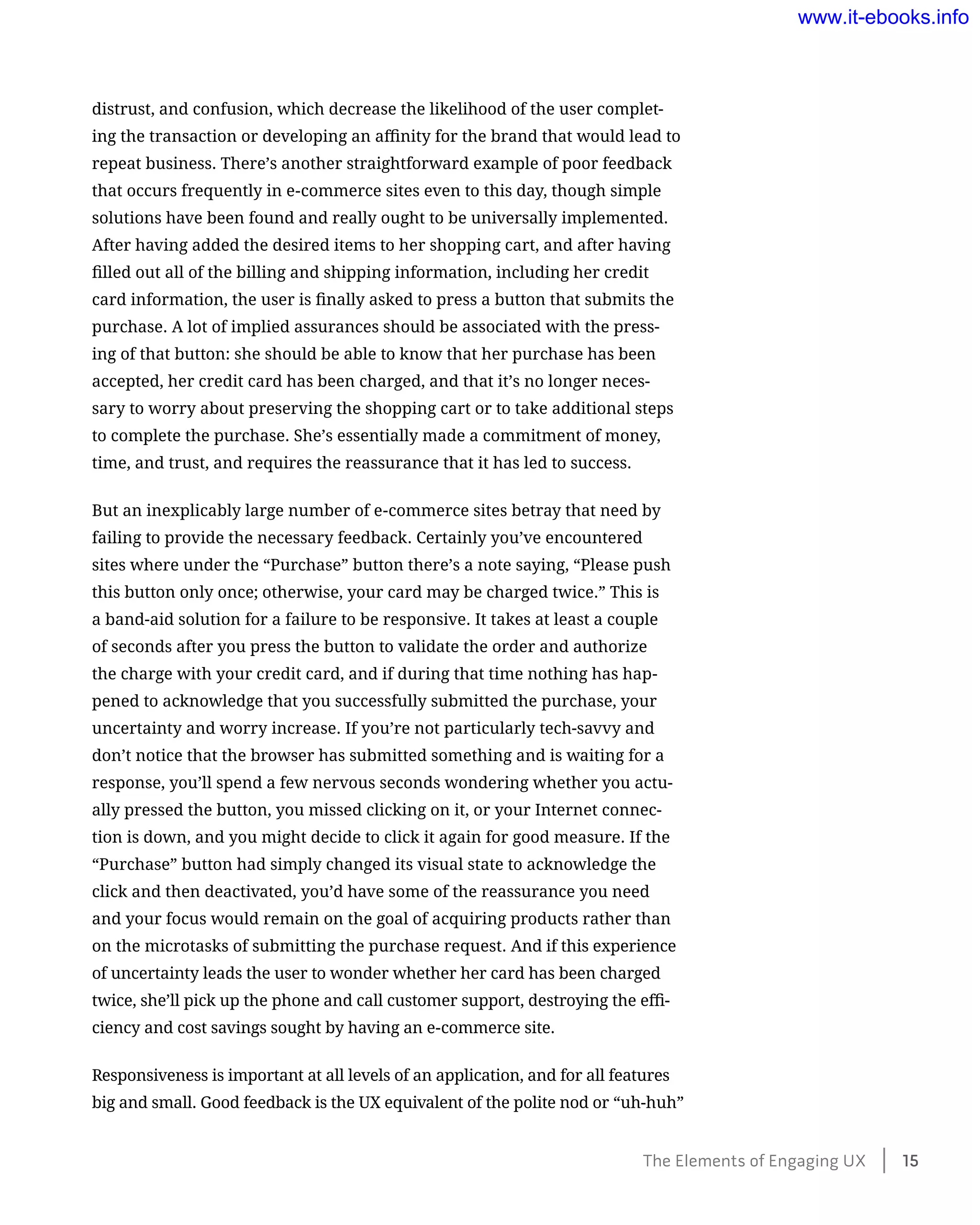 distrust, and confusion, which decrease the likelihood of the user complet-
ing the transaction or developing an affinity for the brand that would lead to
repeat business. There’s another straightforward example of poor feedback
that occurs frequently in e-commerce sites even to this day, though simple
solutions have been found and really ought to be universally implemented.
After having added the desired items to her shopping cart, and after having
filled out all of the billing and shipping information, including her credit
card information, the user is finally asked to press a button that submits the
purchase. A lot of implied assurances should be associated with the press-
ing of that button: she should be able to know that her purchase has been
accepted, her credit card has been charged, and that it’s no longer neces-
sary to worry about preserving the shopping cart or to take additional steps
to complete the purchase. She’s essentially made a commitment of money,
time, and trust, and requires the reassurance that it has led to success.
But an inexplicably large number of e-commerce sites betray that need by
failing to provide the necessary feedback. Certainly you’ve encountered
sites where under the “Purchase” button there’s a note saying, “Please push
this button only once; otherwise, your card may be charged twice.” This is
a band-aid solution for a failure to be responsive. It takes at least a couple
of seconds after you press the button to validate the order and authorize
the charge with your credit card, and if during that time nothing has hap-
pened to acknowledge that you successfully submitted the purchase, your
uncertainty and worry increase. If you’re not particularly tech-savvy and
don’t notice that the browser has submitted something and is waiting for a
response, you’ll spend a few nervous seconds wondering whether you actu-
ally pressed the button, you missed clicking on it, or your Internet connec-
tion is down, and you might decide to click it again for good measure. If the
“Purchase” button had simply changed its visual state to acknowledge the
click and then deactivated, you’d have some of the reassurance you need
and your focus would remain on the goal of acquiring products rather than
on the microtasks of submitting the purchase request. And if this experience
of uncertainty leads the user to wonder whether her card has been charged
twice, she’ll pick up the phone and call customer support, destroying the effi-
ciency and cost savings sought by having an e-commerce site.
Responsiveness is important at all levels of an application, and for all features
big and small. Good feedback is the UX equivalent of the polite nod or “uh-huh”
The Elements of Engaging UX    15
www.it-ebooks.info
 