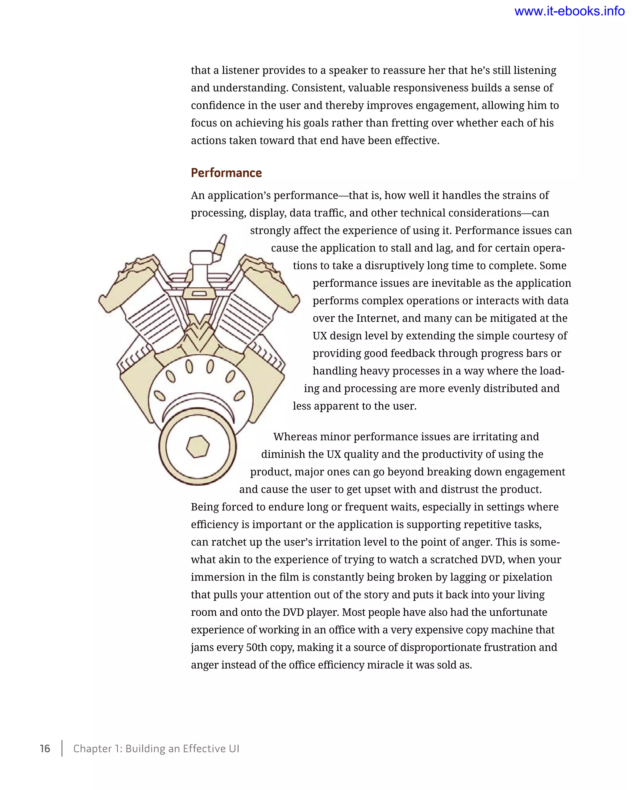 that a listener provides to a speaker to reassure her that he’s still listening
and understanding. Consistent, valuable responsiveness builds a sense of
confidence in the user and thereby improves engagement, allowing him to
focus on achieving his goals rather than fretting over whether each of his
actions taken toward that end have been effective.
Performance
An application’s performance—that is, how well it handles the strains of
processing, display, data traffic, and other technical considerations—can
strongly affect the experience of using it. Performance issues can
cause the application to stall and lag, and for certain opera-
tions to take a disruptively long time to complete. Some
performance issues are inevitable as the application
performs complex operations or interacts with data
over the Internet, and many can be mitigated at the
UX design level by extending the simple courtesy of
providing good feedback through progress bars or
handling heavy processes in a way where the load-
ing and processing are more evenly distributed and
less apparent to the user.
Whereas minor performance issues are irritating and
diminish the UX quality and the productivity of using the
product, major ones can go beyond breaking down engagement
and cause the user to get upset with and distrust the product.
Being forced to endure long or frequent waits, especially in settings where
efficiency is important or the application is supporting repetitive tasks,
can ratchet up the user’s irritation level to the point of anger. This is some-
what akin to the experience of trying to watch a scratched DVD, when your
immersion in the film is constantly being broken by lagging or pixelation
that pulls your attention out of the story and puts it back into your living
room and onto the DVD player. Most people have also had the unfortunate
experience of working in an office with a very expensive copy machine that
jams every 50th copy, making it a source of disproportionate frustration and
anger instead of the office efficiency miracle it was sold as.
16    Chapter 1: Building an Effective UI
www.it-ebooks.info
 