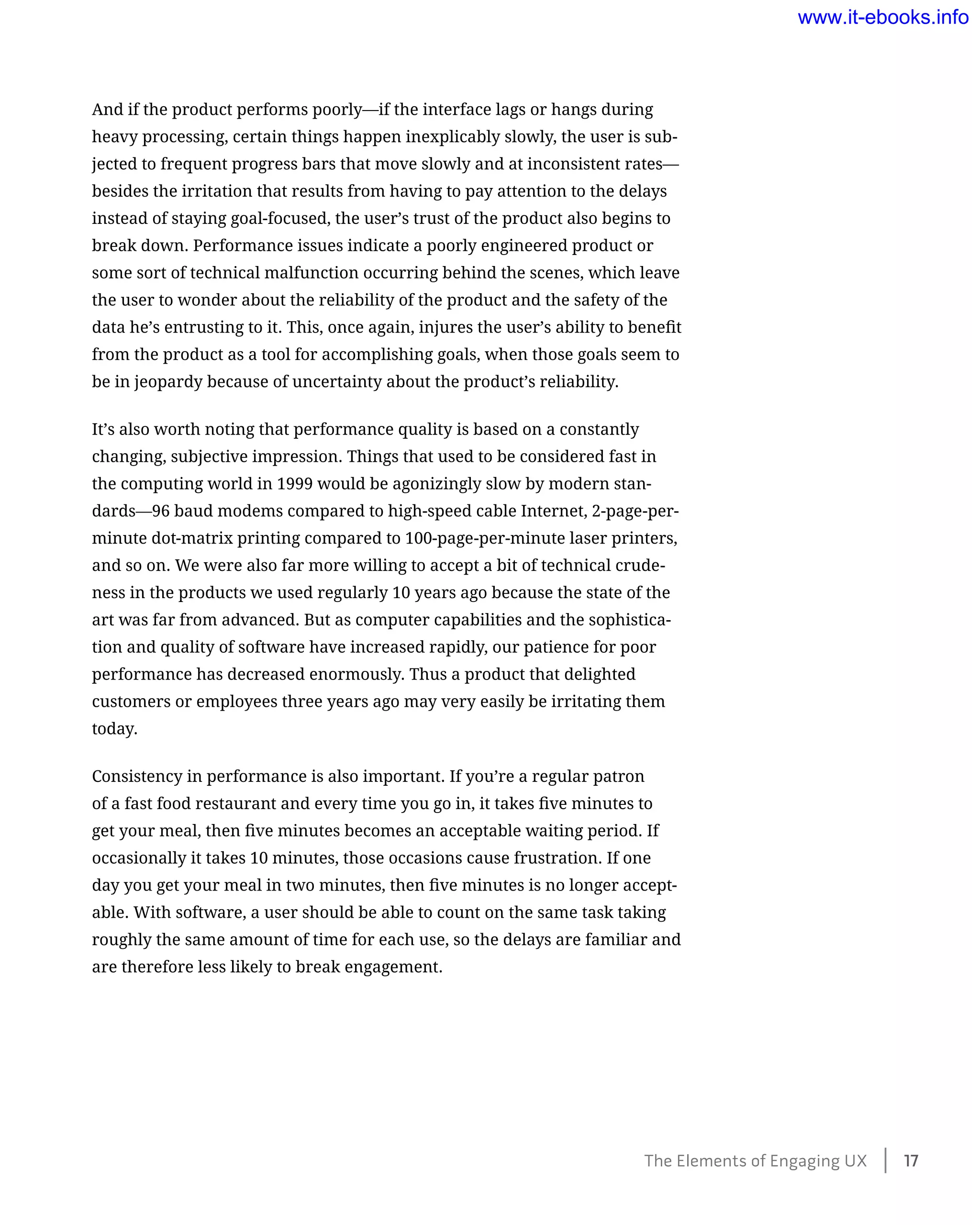 And if the product performs poorly—if the interface lags or hangs during
heavy processing, certain things happen inexplicably slowly, the user is sub-
jected to frequent progress bars that move slowly and at inconsistent rates—
besides the irritation that results from having to pay attention to the delays
instead of staying goal-focused, the user’s trust of the product also begins to
break down. Performance issues indicate a poorly engineered product or
some sort of technical malfunction occurring behind the scenes, which leave
the user to wonder about the reliability of the product and the safety of the
data he’s entrusting to it. This, once again, injures the user’s ability to benefit
from the product as a tool for accomplishing goals, when those goals seem to
be in jeopardy because of uncertainty about the product’s reliability.
It’s also worth noting that performance quality is based on a constantly
changing, subjective impression. Things that used to be considered fast in
the computing world in 1999 would be agonizingly slow by modern stan-
dards—96 baud modems compared to high-speed cable Internet, 2-page-per-
minute dot-matrix printing compared to 100-page-per-minute laser printers,
and so on. We were also far more willing to accept a bit of technical crude-
ness in the products we used regularly 10 years ago because the state of the
art was far from advanced. But as computer capabilities and the sophistica-
tion and quality of software have increased rapidly, our patience for poor
performance has decreased enormously. Thus a product that delighted
customers or employees three years ago may very easily be irritating them
today.
Consistency in performance is also important. If you’re a regular patron
of a fast food restaurant and every time you go in, it takes five minutes to
get your meal, then five minutes becomes an acceptable waiting period. If
occasionally it takes 10 minutes, those occasions cause frustration. If one
day you get your meal in two minutes, then five minutes is no longer accept-
able. With software, a user should be able to count on the same task taking
roughly the same amount of time for each use, so the delays are familiar and
are therefore less likely to break engagement.
The Elements of Engaging UX    17
www.it-ebooks.info
 