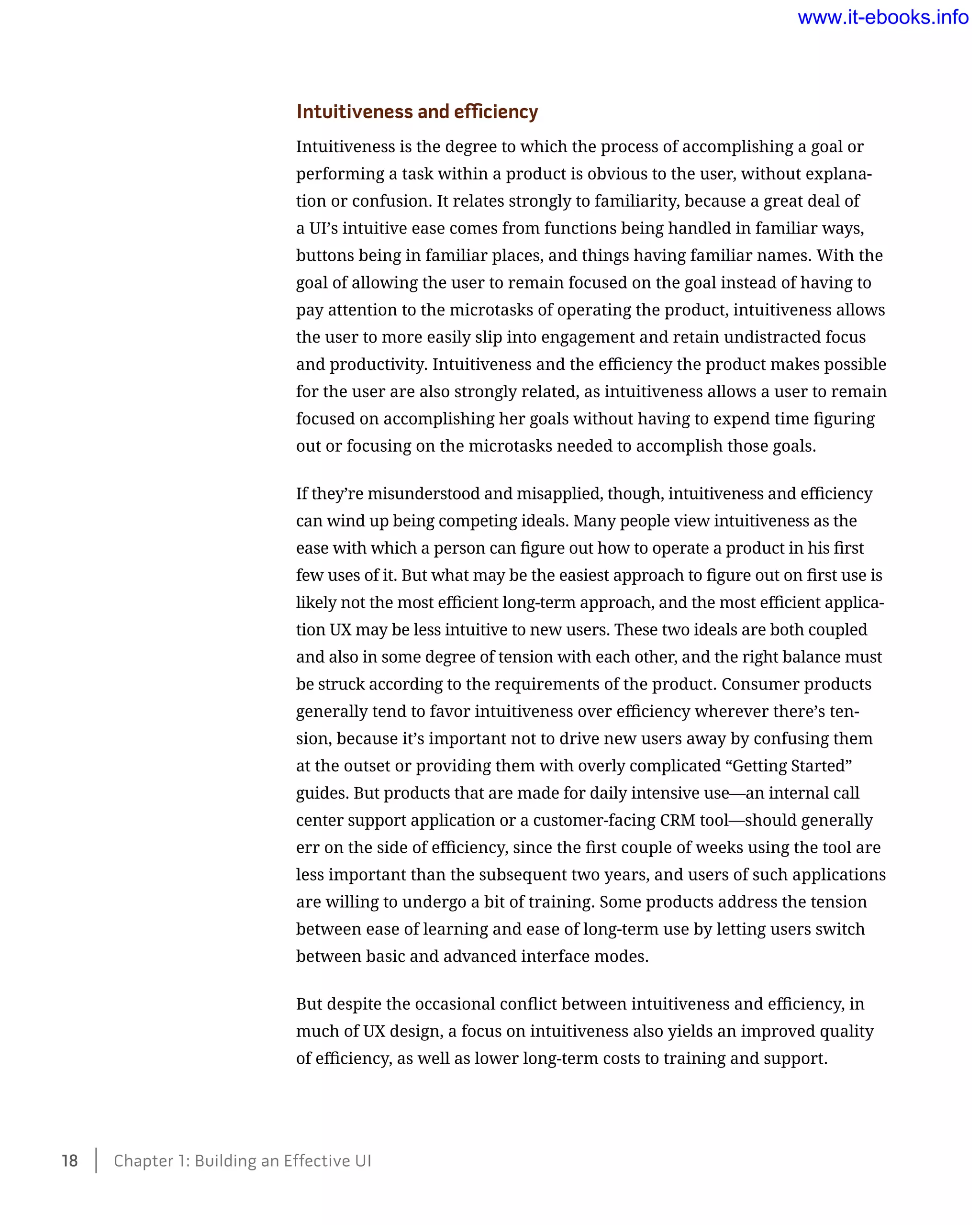 Intuitiveness and efficiency
Intuitiveness is the degree to which the process of accomplishing a goal or
performing a task within a product is obvious to the user, without explana-
tion or confusion. It relates strongly to familiarity, because a great deal of
a UI’s intuitive ease comes from functions being handled in familiar ways,
buttons being in familiar places, and things having familiar names. With the
goal of allowing the user to remain focused on the goal instead of having to
pay attention to the microtasks of operating the product, intuitiveness allows
the user to more easily slip into engagement and retain undistracted focus
and productivity. Intuitiveness and the efficiency the product makes possible
for the user are also strongly related, as intuitiveness allows a user to remain
focused on accomplishing her goals without having to expend time figuring
out or focusing on the microtasks needed to accomplish those goals.
If they’re misunderstood and misapplied, though, intuitiveness and efficiency
can wind up being competing ideals. Many people view intuitiveness as the
ease with which a person can figure out how to operate a product in his first
few uses of it. But what may be the easiest approach to figure out on first use is
likely not the most efficient long-term approach, and the most efficient applica-
tion UX may be less intuitive to new users. These two ideals are both coupled
and also in some degree of tension with each other, and the right balance must
be struck according to the requirements of the product. Consumer products
generally tend to favor intuitiveness over efficiency wherever there’s ten-
sion, because it’s important not to drive new users away by confusing them
at the outset or providing them with overly complicated “Getting Started”
guides. But products that are made for daily intensive use—an internal call
center support application or a customer-facing CRM tool—should generally
err on the side of efficiency, since the first couple of weeks using the tool are
less important than the subsequent two years, and users of such applications
are willing to undergo a bit of training. Some products address the tension
between ease of learning and ease of long-term use by letting users switch
between basic and advanced interface modes.
But despite the occasional conflict between intuitiveness and efficiency, in
much of UX design, a focus on intuitiveness also yields an improved quality
of efficiency, as well as lower long-term costs to training and support.
18    Chapter 1: Building an Effective UI
www.it-ebooks.info
 