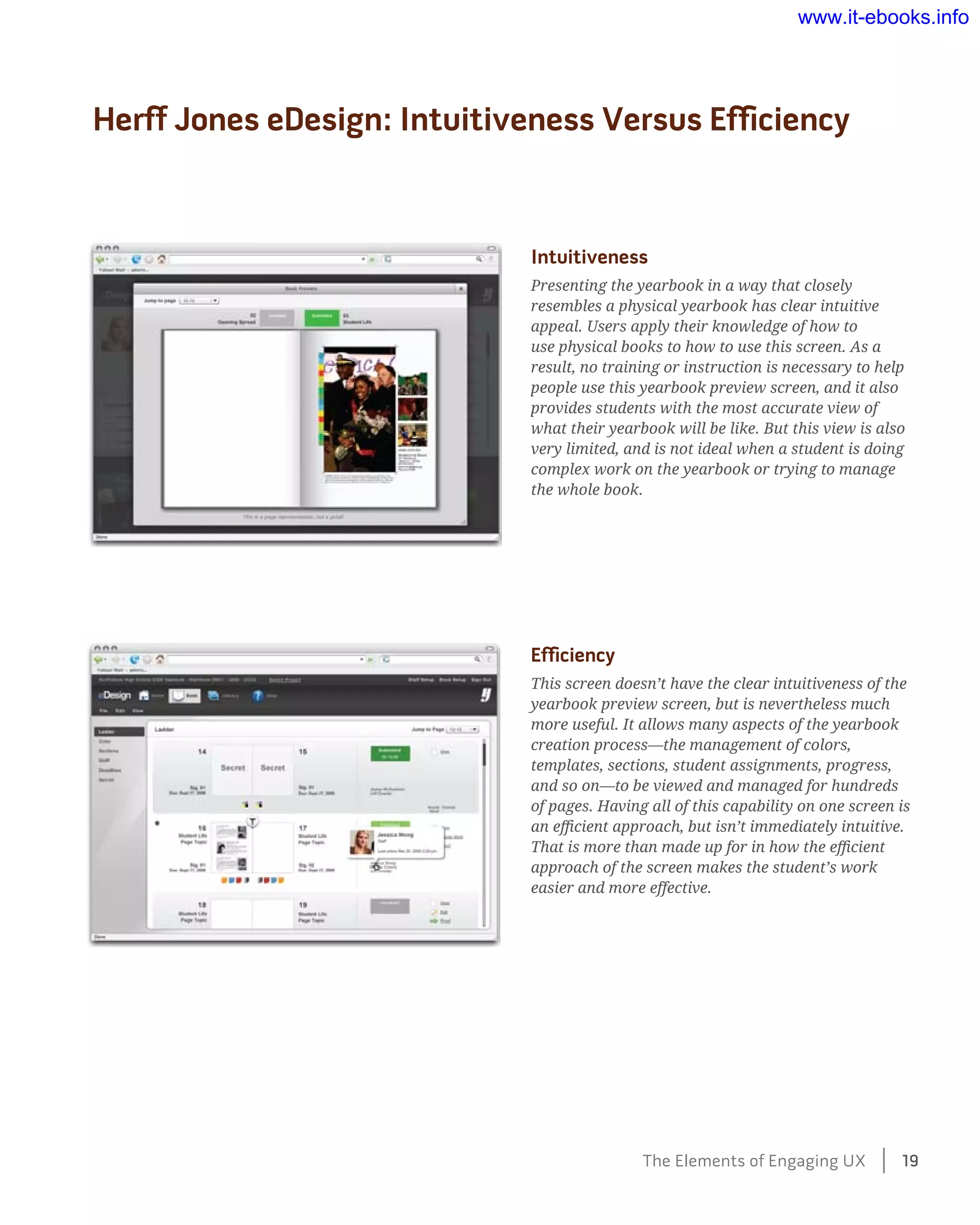 Herff Jones eDesign: Intuitiveness Versus Efficiency
Intuitiveness
Presenting the yearbook in a way that closely
resembles a physical yearbook has clear intuitive
appeal. Users apply their knowledge of how to
use physical books to how to use this screen. As a
result, no training or instruction is necessary to help
people use this yearbook preview screen, and it also
provides students with the most accurate view of
what their yearbook will be like. But this view is also
very limited, and is not ideal when a student is doing
complex work on the yearbook or trying to manage
the whole book.
Efficiency
This screen doesn’t have the clear intuitiveness of the
yearbook preview screen, but is nevertheless much
more useful. It allows many aspects of the yearbook
creation process—the management of colors,
templates, sections, student assignments, progress,
and so on—to be viewed and managed for hundreds
of pages. Having all of this capability on one screen is
an efficient approach, but isn’t immediately intuitive.
That is more than made up for in how the efficient
approach of the screen makes the student’s work
easier and more effective.
The Elements of Engaging UX    19
www.it-ebooks.info
 