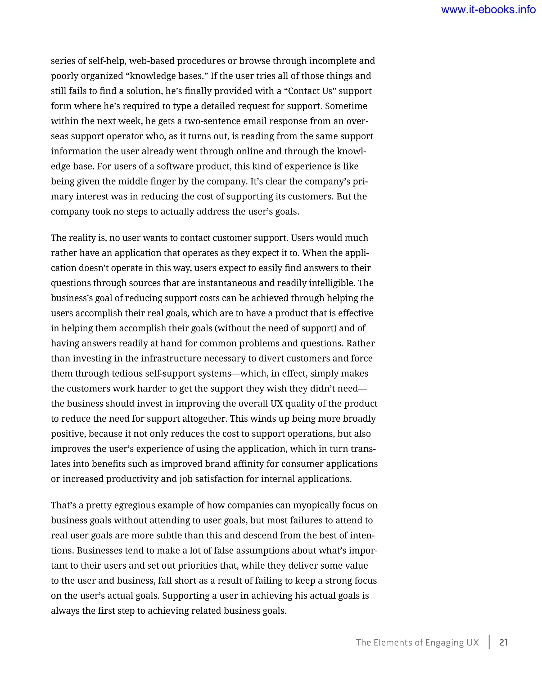 series of self-help, web-based procedures or browse through incomplete and
poorly organized “knowledge bases.” If the user tries all of those things and
still fails to find a solution, he’s finally provided with a “Contact Us” support
form where he’s required to type a detailed request for support. Sometime
within the next week, he gets a two-sentence email response from an over-
seas support operator who, as it turns out, is reading from the same support
information the user already went through online and through the knowl-
edge base. For users of a software product, this kind of experience is like
being given the middle finger by the company. It’s clear the company’s pri-
mary interest was in reducing the cost of supporting its customers. But the
company took no steps to actually address the user’s goals.
The reality is, no user wants to contact customer support. Users would much
rather have an application that operates as they expect it to. When the appli-
cation doesn’t operate in this way, users expect to easily find answers to their
questions through sources that are instantaneous and readily intelligible. The
business’s goal of reducing support costs can be achieved through helping the
users accomplish their real goals, which are to have a product that is effective
in helping them accomplish their goals (without the need of support) and of
having answers readily at hand for common problems and questions. Rather
than investing in the infrastructure necessary to divert customers and force
them through tedious self-support systems—which, in effect, simply makes
the customers work harder to get the support they wish they didn’t need—
the business should invest in improving the overall UX quality of the product
to reduce the need for support altogether. This winds up being more broadly
positive, because it not only reduces the cost to support operations, but also
improves the user’s experience of using the application, which in turn trans-
lates into benefits such as improved brand affinity for consumer applications
or increased productivity and job satisfaction for internal applications.
That’s a pretty egregious example of how companies can myopically focus on
business goals without attending to user goals, but most failures to attend to
real user goals are more subtle than this and descend from the best of inten-
tions. Businesses tend to make a lot of false assumptions about what’s impor-
tant to their users and set out priorities that, while they deliver some value
to the user and business, fall short as a result of failing to keep a strong focus
on the user’s actual goals. Supporting a user in achieving his actual goals is
always the first step to achieving related business goals.
The Elements of Engaging UX    21
www.it-ebooks.info
 