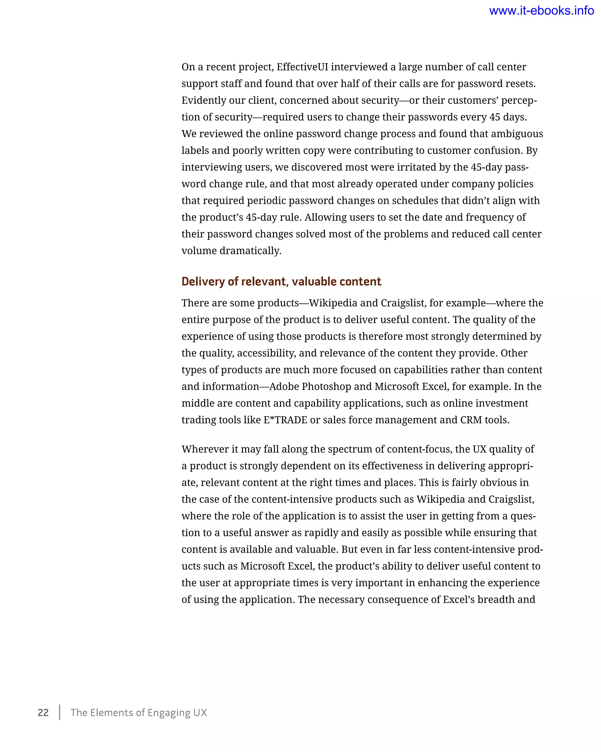 On a recent project, EffectiveUI interviewed a large number of call center
support staff and found that over half of their calls are for password resets.
Evidently our client, concerned about security—or their customers’ percep-
tion of security—required users to change their passwords every 45 days.
We reviewed the online password change process and found that ambiguous
labels and poorly written copy were contributing to customer confusion. By
interviewing users, we discovered most were irritated by the 45-day pass-
word change rule, and that most already operated under company policies
that required periodic password changes on schedules that didn’t align with
the product’s 45-day rule. Allowing users to set the date and frequency of
their password changes solved most of the problems and reduced call center
volume dramatically.
Delivery of relevant, valuable content
There are some products—Wikipedia and Craigslist, for example—where the
entire purpose of the product is to deliver useful content. The quality of the
experience of using those products is therefore most strongly determined by
the quality, accessibility, and relevance of the content they provide. Other
types of products are much more focused on capabilities rather than content
and information—Adobe Photoshop and Microsoft Excel, for example. In the
middle are content and capability applications, such as online investment
trading tools like E*TRADE or sales force management and CRM tools.
Wherever it may fall along the spectrum of content-focus, the UX quality of
a product is strongly dependent on its effectiveness in delivering appropri-
ate, relevant content at the right times and places. This is fairly obvious in
the case of the content-intensive products such as Wikipedia and Craigslist,
where the role of the application is to assist the user in getting from a ques-
tion to a useful answer as rapidly and easily as possible while ensuring that
content is available and valuable. But even in far less content-intensive prod-
ucts such as Microsoft Excel, the product’s ability to deliver useful content to
the user at appropriate times is very important in enhancing the experience
of using the application. The necessary consequence of Excel’s breadth and
22    The Elements of Engaging UX
www.it-ebooks.info
 