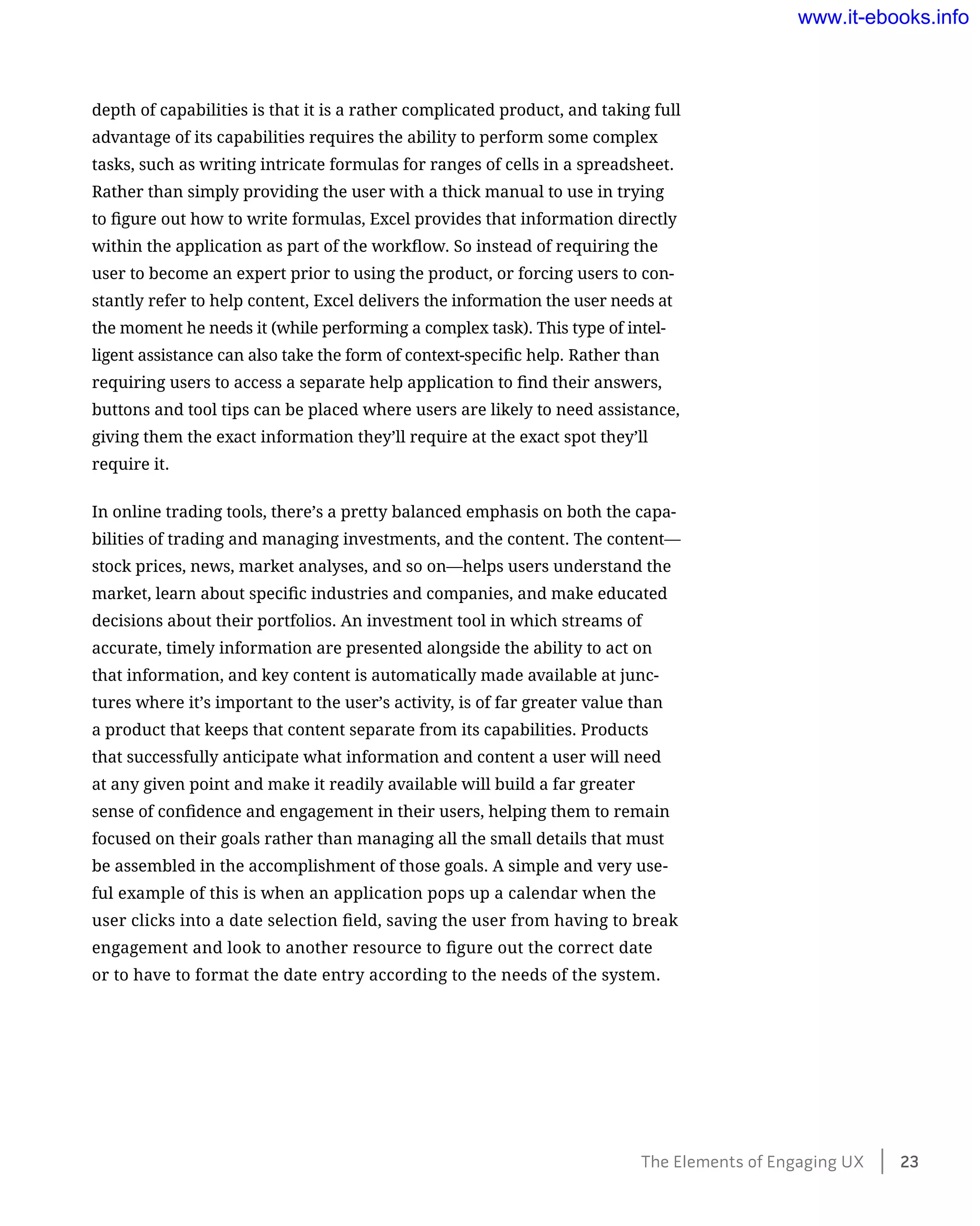 depth of capabilities is that it is a rather complicated product, and taking full
advantage of its capabilities requires the ability to perform some complex
tasks, such as writing intricate formulas for ranges of cells in a spreadsheet.
Rather than simply providing the user with a thick manual to use in trying
to figure out how to write formulas, Excel provides that information directly
within the application as part of the workflow. So instead of requiring the
user to become an expert prior to using the product, or forcing users to con-
stantly refer to help content, Excel delivers the information the user needs at
the moment he needs it (while performing a complex task). This type of intel-
ligent assistance can also take the form of context-specific help. Rather than
requiring users to access a separate help application to find their answers,
buttons and tool tips can be placed where users are likely to need assistance,
giving them the exact information they’ll require at the exact spot they’ll
require it.
In online trading tools, there’s a pretty balanced emphasis on both the capa-
bilities of trading and managing investments, and the content. The content—
stock prices, news, market analyses, and so on—helps users understand the
market, learn about specific industries and companies, and make educated
decisions about their portfolios. An investment tool in which streams of
accurate, timely information are presented alongside the ability to act on
that information, and key content is automatically made available at junc-
tures where it’s important to the user’s activity, is of far greater value than
a product that keeps that content separate from its capabilities. Products
that successfully anticipate what information and content a user will need
at any given point and make it readily available will build a far greater
sense of confidence and engagement in their users, helping them to remain
focused on their goals rather than managing all the small details that must
be assembled in the accomplishment of those goals. A simple and very use-
ful example of this is when an application pops up a calendar when the
user clicks into a date selection field, saving the user from having to break
engagement and look to another resource to figure out the correct date
or to have to format the date entry according to the needs of the system.
The Elements of Engaging UX    23
www.it-ebooks.info
 
