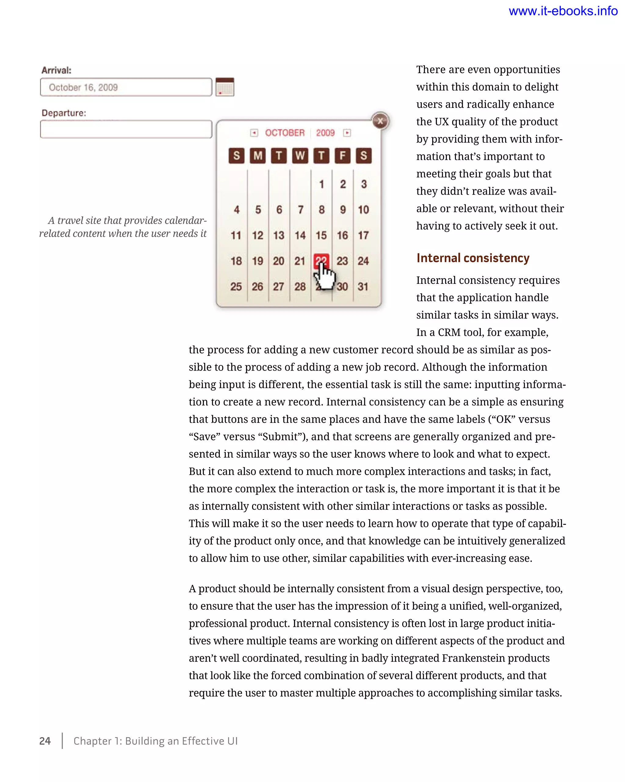 There are even opportunities
within this domain to delight
users and radically enhance
the UX quality of the product
by providing them with infor-
mation that’s important to
meeting their goals but that
they didn’t realize was avail-
able or relevant, without their
having to actively seek it out.
Internal consistency
Internal consistency requires
that the application handle
similar tasks in similar ways.
In a CRM tool, for example,
the process for adding a new customer record should be as similar as pos-
sible to the process of adding a new job record. Although the information
being input is different, the essential task is still the same: inputting informa-
tion to create a new record. Internal consistency can be a simple as ensuring
that buttons are in the same places and have the same labels (“OK” versus
“Save” versus “Submit”), and that screens are generally organized and pre-
sented in similar ways so the user knows where to look and what to expect.
But it can also extend to much more complex interactions and tasks; in fact,
the more complex the interaction or task is, the more important it is that it be
as internally consistent with other similar interactions or tasks as possible.
This will make it so the user needs to learn how to operate that type of capabil-
ity of the product only once, and that knowledge can be intuitively generalized
to allow him to use other, similar capabilities with ever-increasing ease.
A product should be internally consistent from a visual design perspective, too,
to ensure that the user has the impression of it being a unified, well-organized,
professional product. Internal consistency is often lost in large product initia-
tives where multiple teams are working on different aspects of the product and
aren’t well coordinated, resulting in badly integrated Frankenstein products
that look like the forced combination of several different products, and that
require the user to master multiple approaches to accomplishing similar tasks.
A travel site that provides calendar-
related content when the user needs it
24    Chapter 1: Building an Effective UI
www.it-ebooks.info
 