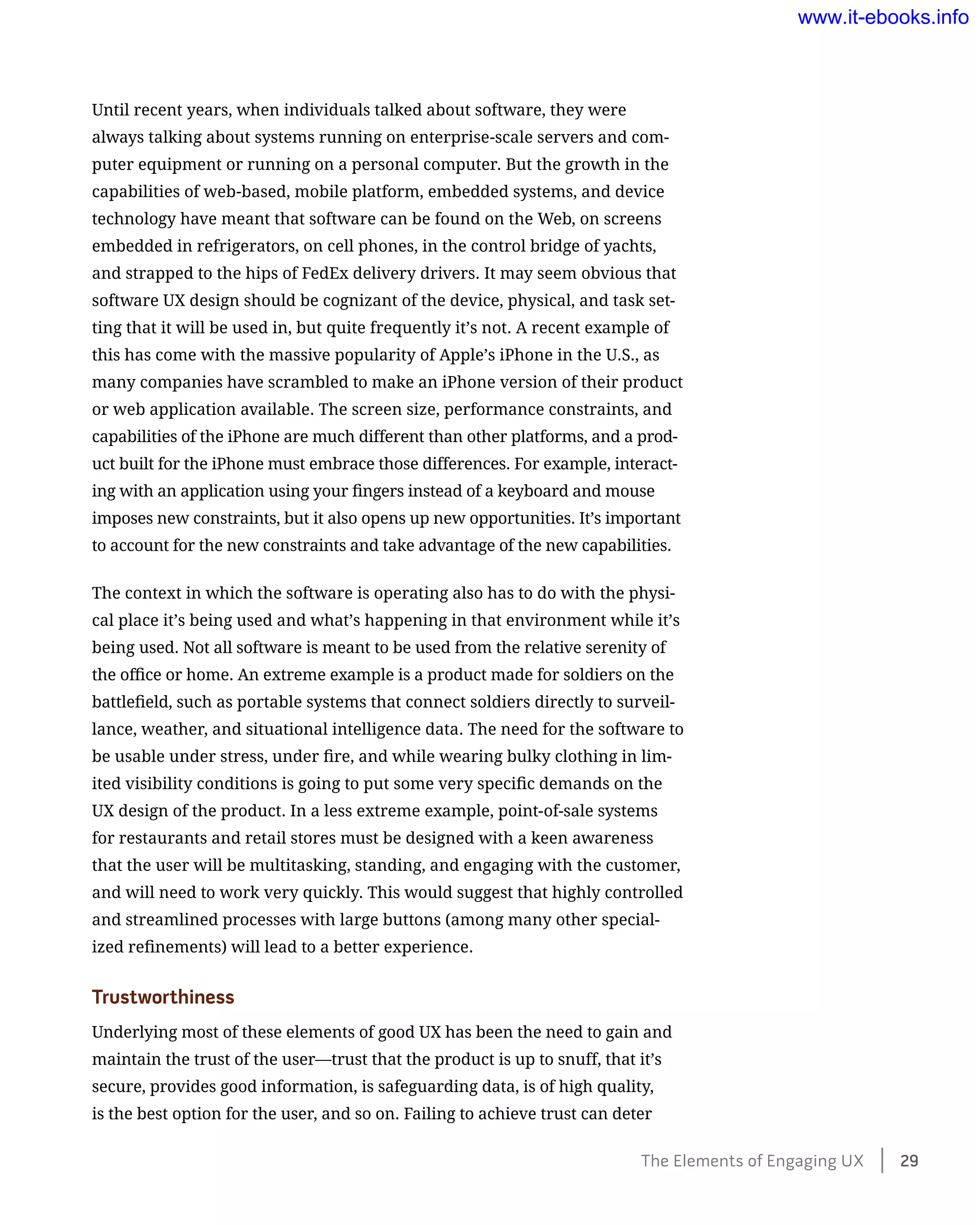 Until recent years, when individuals talked about software, they were
always talking about systems running on enterprise-scale servers and com-
puter equipment or running on a personal computer. But the growth in the
capabilities of web-based, mobile platform, embedded systems, and device
technology have meant that software can be found on the Web, on screens
embedded in refrigerators, on cell phones, in the control bridge of yachts,
and strapped to the hips of FedEx delivery drivers. It may seem obvious that
software UX design should be cognizant of the device, physical, and task set-
ting that it will be used in, but quite frequently it’s not. A recent example of
this has come with the massive popularity of Apple’s iPhone in the U.S., as
many companies have scrambled to make an iPhone version of their product
or web application available. The screen size, performance constraints, and
capabilities of the iPhone are much different than other platforms, and a prod-
uct built for the iPhone must embrace those differences. For example, interact-
ing with an application using your fingers instead of a keyboard and mouse
imposes new constraints, but it also opens up new opportunities. It’s important
to account for the new constraints and take advantage of the new capabilities.
The context in which the software is operating also has to do with the physi-
cal place it’s being used and what’s happening in that environment while it’s
being used. Not all software is meant to be used from the relative serenity of
the office or home. An extreme example is a product made for soldiers on the
battlefield, such as portable systems that connect soldiers directly to surveil-
lance, weather, and situational intelligence data. The need for the software to
be usable under stress, under fire, and while wearing bulky clothing in lim-
ited visibility conditions is going to put some very specific demands on the
UX design of the product. In a less extreme example, point-of-sale systems
for restaurants and retail stores must be designed with a keen awareness
that the user will be multitasking, standing, and engaging with the customer,
and will need to work very quickly. This would suggest that highly controlled
and streamlined processes with large buttons (among many other special-
ized refinements) will lead to a better experience.
Trustworthiness
Underlying most of these elements of good UX has been the need to gain and
maintain the trust of the user—trust that the product is up to snuff, that it’s
secure, provides good information, is safeguarding data, is of high quality,
is the best option for the user, and so on. Failing to achieve trust can deter
The Elements of Engaging UX    29
www.it-ebooks.info
 