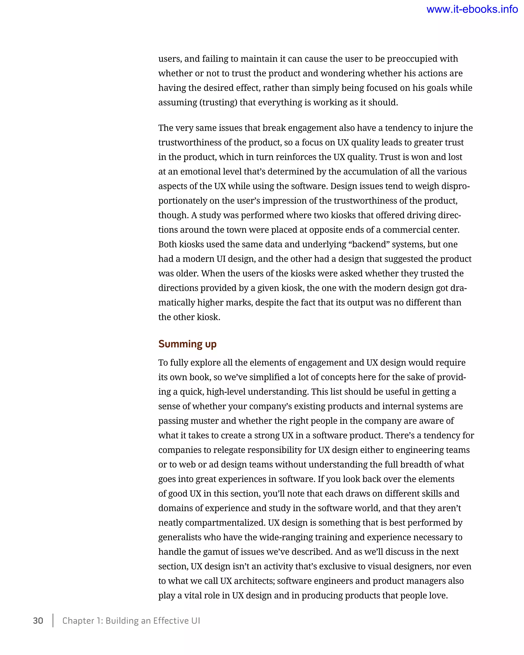 users, and failing to maintain it can cause the user to be preoccupied with
whether or not to trust the product and wondering whether his actions are
having the desired effect, rather than simply being focused on his goals while
assuming (trusting) that everything is working as it should.
The very same issues that break engagement also have a tendency to injure the
trustworthiness of the product, so a focus on UX quality leads to greater trust
in the product, which in turn reinforces the UX quality. Trust is won and lost
at an emotional level that’s determined by the accumulation of all the various
aspects of the UX while using the software. Design issues tend to weigh dispro-
portionately on the user’s impression of the trustworthiness of the product,
though. A study was performed where two kiosks that offered driving direc-
tions around the town were placed at opposite ends of a commercial center.
Both kiosks used the same data and underlying “backend” systems, but one
had a modern UI design, and the other had a design that suggested the product
was older. When the users of the kiosks were asked whether they trusted the
directions provided by a given kiosk, the one with the modern design got dra-
matically higher marks, despite the fact that its output was no different than
the other kiosk.
Summing up
To fully explore all the elements of engagement and UX design would require
its own book, so we’ve simplified a lot of concepts here for the sake of provid-
ing a quick, high-level understanding. This list should be useful in getting a
sense of whether your company’s existing products and internal systems are
passing muster and whether the right people in the company are aware of
what it takes to create a strong UX in a software product. There’s a tendency for
companies to relegate responsibility for UX design either to engineering teams
or to web or ad design teams without understanding the full breadth of what
goes into great experiences in software. If you look back over the elements
of good UX in this section, you’ll note that each draws on different skills and
domains of experience and study in the software world, and that they aren’t
neatly compartmentalized. UX design is something that is best performed by
generalists who have the wide-ranging training and experience necessary to
handle the gamut of issues we’ve described. And as we’ll discuss in the next
section, UX design isn’t an activity that’s exclusive to visual designers, nor even
to what we call UX architects; software engineers and product managers also
play a vital role in UX design and in producing products that people love.
30    Chapter 1: Building an Effective UI
www.it-ebooks.info
 