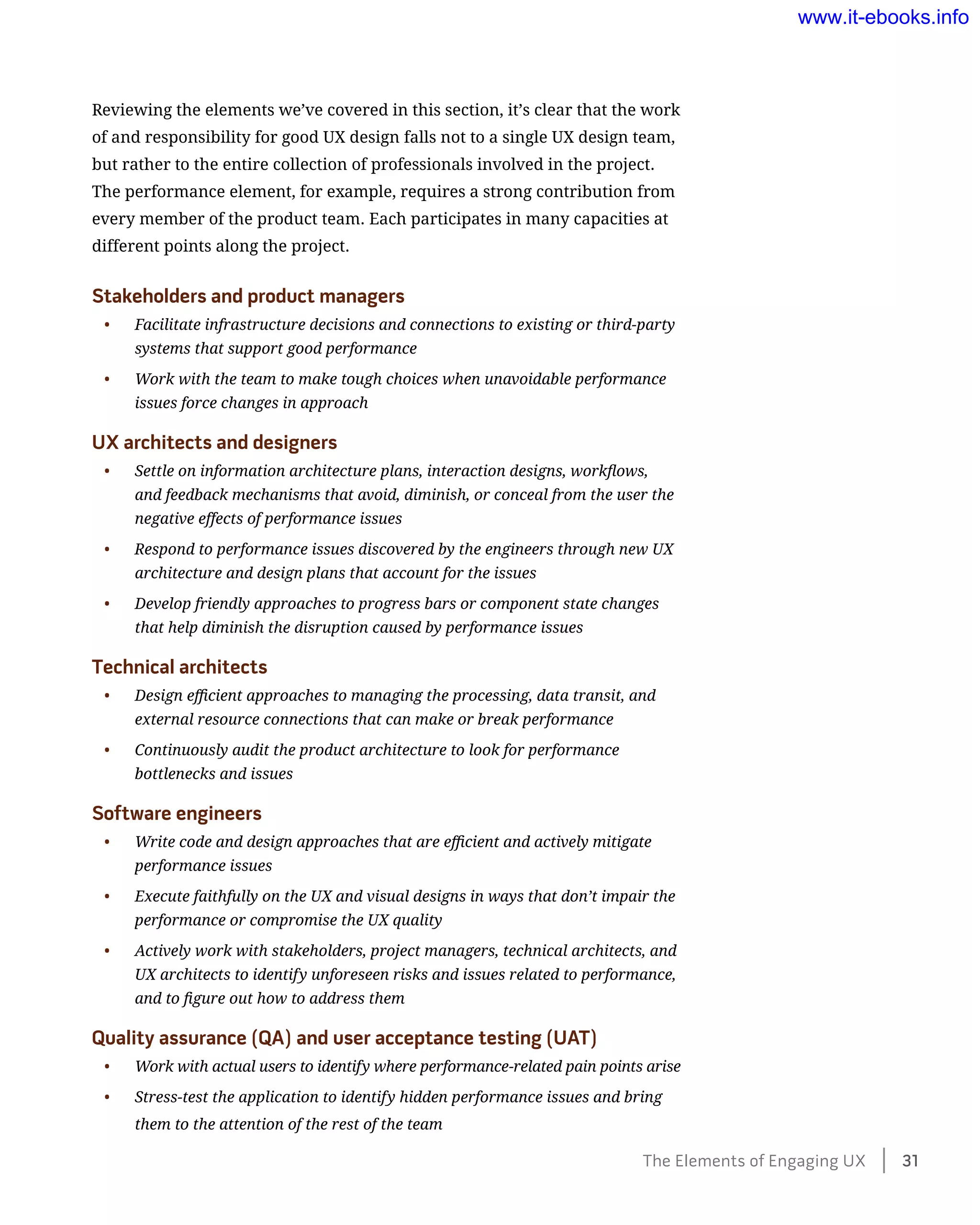 Reviewing the elements we’ve covered in this section, it’s clear that the work
of and responsibility for good UX design falls not to a single UX design team,
but rather to the entire collection of professionals involved in the project.
The performance element, for example, requires a strong contribution from
every member of the product team. Each participates in many capacities at
different points along the project.
Stakeholders and product managers
•	 Facilitate infrastructure decisions and connections to existing or third-party
systems that support good performance
•	 Work with the team to make tough choices when unavoidable performance
issues force changes in approach
UX architects and designers
•	 Settle on information architecture plans, interaction designs, workflows,
and feedback mechanisms that avoid, diminish, or conceal from the user the
negative effects of performance issues
•	 Respond to performance issues discovered by the engineers through new UX
architecture and design plans that account for the issues
•	 Develop friendly approaches to progress bars or component state changes
that help diminish the disruption caused by performance issues
Technical architects
•	 Design efficient approaches to managing the processing, data transit, and
external resource connections that can make or break performance
•	 Continuously audit the product architecture to look for performance
bottlenecks and issues
Software engineers
•	 Write code and design approaches that are efficient and actively mitigate
performance issues
•	 Execute faithfully on the UX and visual designs in ways that don’t impair the
performance or compromise the UX quality
•	 Actively work with stakeholders, project managers, technical architects, and
UX architects to identify unforeseen risks and issues related to performance,
and to figure out how to address them
Quality assurance (QA) and user acceptance testing (UAT)
•	 Work with actual users to identify where performance-related pain points arise
•	 Stress-test the application to identify hidden performance issues and bring
them to the attention of the rest of the team
The Elements of Engaging UX    31
www.it-ebooks.info
 
