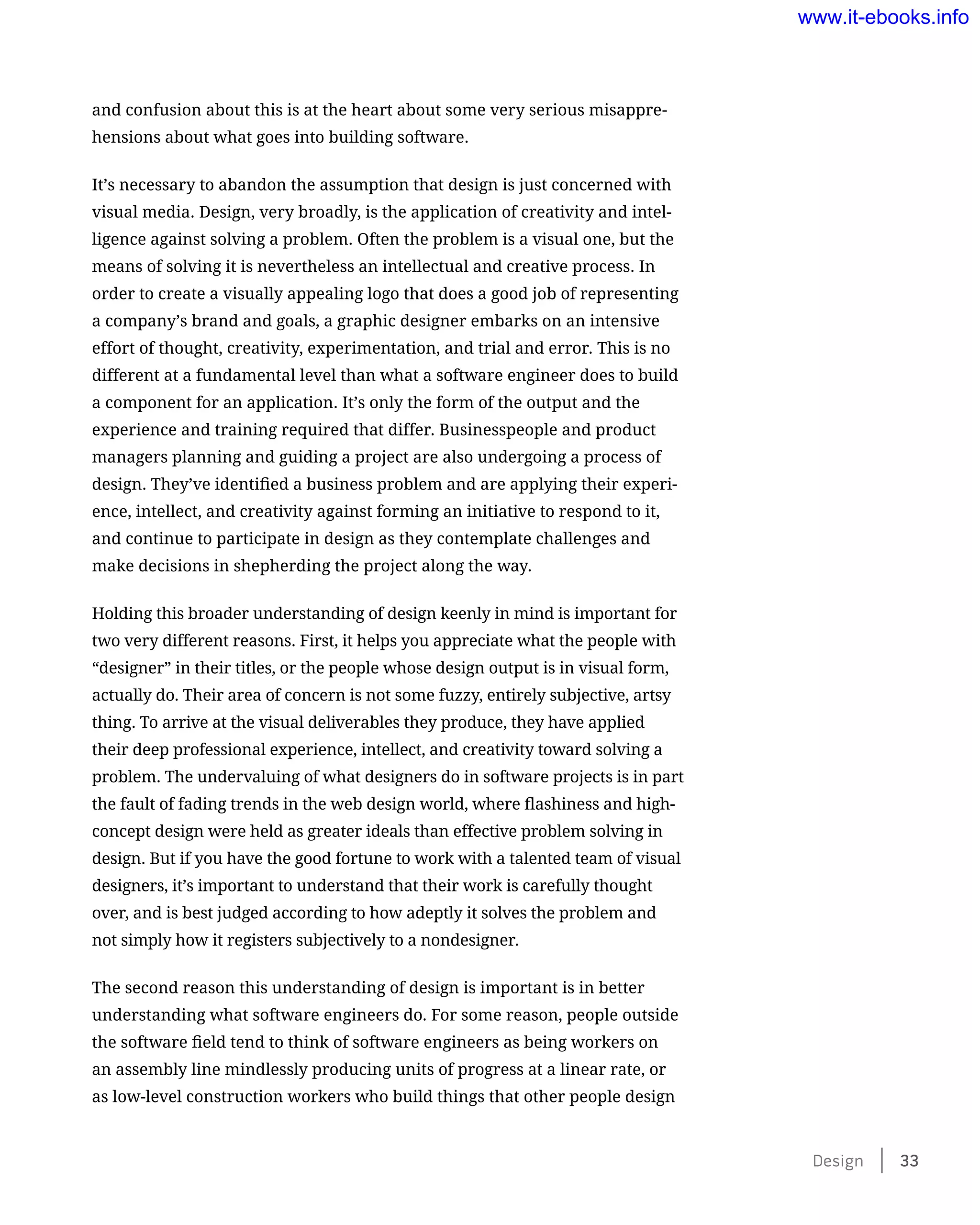 and confusion about this is at the heart about some very serious misappre-
hensions about what goes into building software.
It’s necessary to abandon the assumption that design is just concerned with
visual media. Design, very broadly, is the application of creativity and intel-
ligence against solving a problem. Often the problem is a visual one, but the
means of solving it is nevertheless an intellectual and creative process. In
order to create a visually appealing logo that does a good job of representing
a company’s brand and goals, a graphic designer embarks on an intensive
effort of thought, creativity, experimentation, and trial and error. This is no
different at a fundamental level than what a software engineer does to build
a component for an application. It’s only the form of the output and the
experience and training required that differ. Businesspeople and product
managers planning and guiding a project are also undergoing a process of
design. They’ve identified a business problem and are applying their experi-
ence, intellect, and creativity against forming an initiative to respond to it,
and continue to participate in design as they contemplate challenges and
make decisions in shepherding the project along the way.
Holding this broader understanding of design keenly in mind is important for
two very different reasons. First, it helps you appreciate what the people with
“designer” in their titles, or the people whose design output is in visual form,
actually do. Their area of concern is not some fuzzy, entirely subjective, artsy
thing. To arrive at the visual deliverables they produce, they have applied
their deep professional experience, intellect, and creativity toward solving a
problem. The undervaluing of what designers do in software projects is in part
the fault of fading trends in the web design world, where flashiness and high-
concept design were held as greater ideals than effective problem solving in
design. But if you have the good fortune to work with a talented team of visual
designers, it’s important to understand that their work is carefully thought
over, and is best judged according to how adeptly it solves the problem and
not simply how it registers subjectively to a nondesigner.
The second reason this understanding of design is important is in better
understanding what software engineers do. For some reason, people outside
the software field tend to think of software engineers as being workers on
an assembly line mindlessly producing units of progress at a linear rate, or
as low-level construction workers who build things that other people design
Design    33
www.it-ebooks.info
 