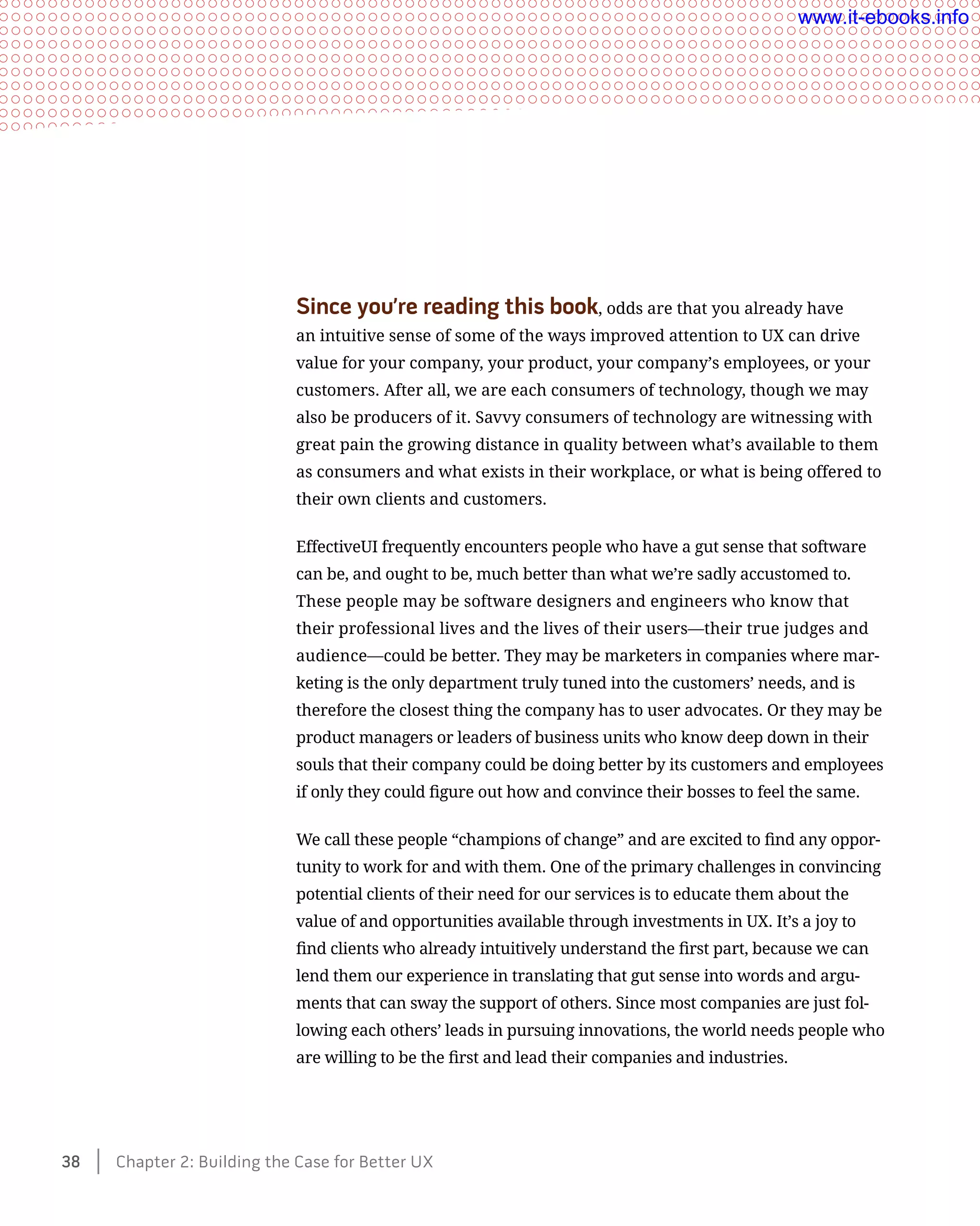 Since you’re reading this book, odds are that you already have
an intuitive sense of some of the ways improved attention to UX can drive
value for your company, your product, your company’s employees, or your
customers. After all, we are each consumers of technology, though we may
also be producers of it. Savvy consumers of technology are witnessing with
great pain the growing distance in quality between what’s available to them
as consumers and what exists in their workplace, or what is being offered to
their own clients and customers.
EffectiveUI frequently encounters people who have a gut sense that software
can be, and ought to be, much better than what we’re sadly accustomed to.
These people may be software designers and engineers who know that
their professional lives and the lives of their users—their true judges and
audience—could be better. They may be marketers in companies where mar-
keting is the only department truly tuned into the customers’ needs, and is
therefore the closest thing the company has to user advocates. Or they may be
product managers or leaders of business units who know deep down in their
souls that their company could be doing better by its customers and employees
if only they could figure out how and convince their bosses to feel the same.
We call these people “champions of change” and are excited to find any oppor-
tunity to work for and with them. One of the primary challenges in convincing
potential clients of their need for our services is to educate them about the
value of and opportunities available through investments in UX. It’s a joy to
find clients who already intuitively understand the first part, because we can
lend them our experience in translating that gut sense into words and argu-
ments that can sway the support of others. Since most companies are just fol-
lowing each others’ leads in pursuing innovations, the world needs people who
are willing to be the first and lead their companies and industries.
38    Chapter 2: Building the Case for Better UX
www.it-ebooks.info
 