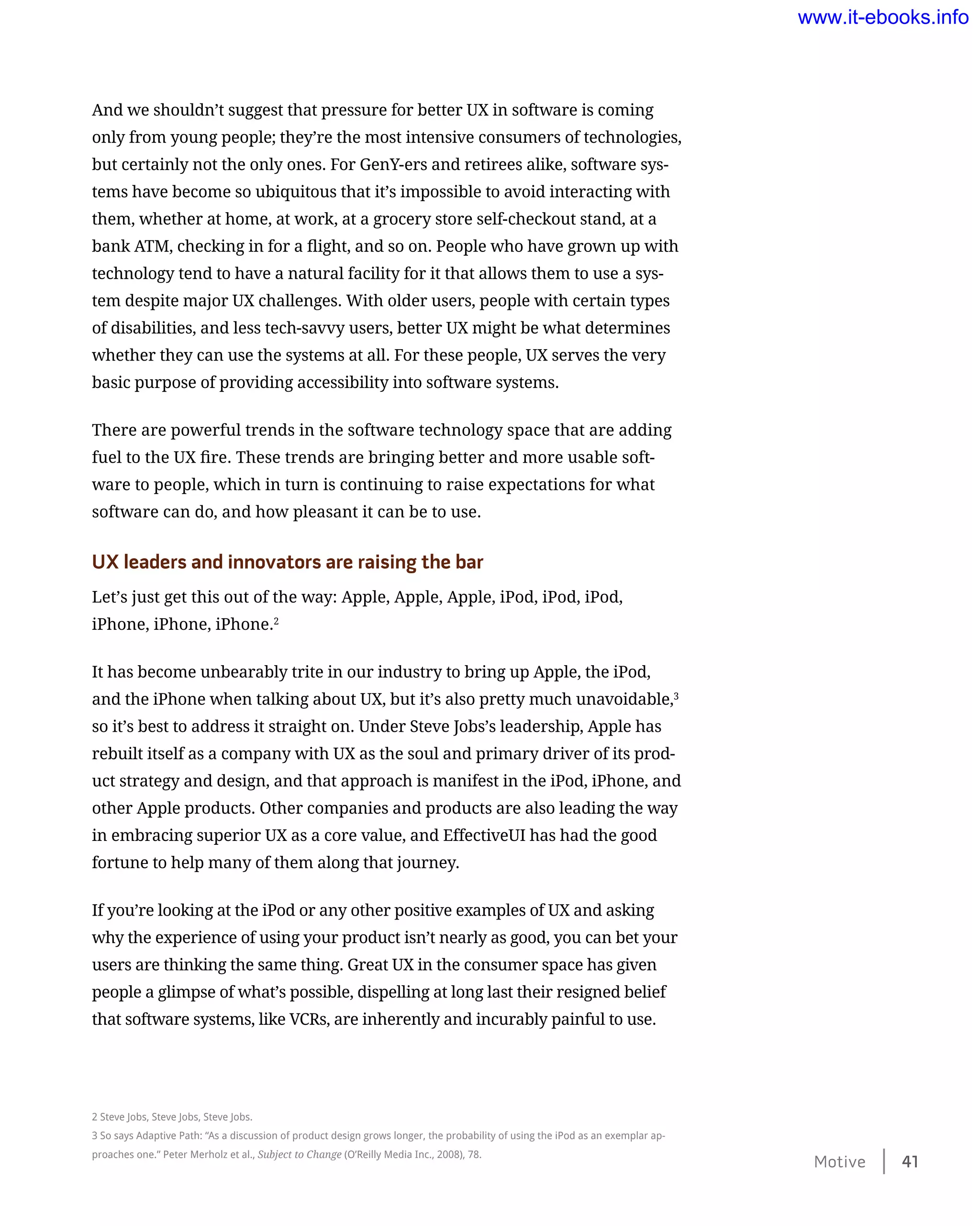And we shouldn’t suggest that pressure for better UX in software is coming
only from young people; they’re the most intensive consumers of technologies,
but certainly not the only ones. For GenY-ers and retirees alike, software sys-
tems have become so ubiquitous that it’s impossible to avoid interacting with
them, whether at home, at work, at a grocery store self-checkout stand, at a
bank ATM, checking in for a flight, and so on. People who have grown up with
technology tend to have a natural facility for it that allows them to use a sys-
tem despite major UX challenges. With older users, people with certain types
of disabilities, and less tech-savvy users, better UX might be what determines
whether they can use the systems at all. For these people, UX serves the very
basic purpose of providing accessibility into software systems.
There are powerful trends in the software technology space that are adding
fuel to the UX fire. These trends are bringing better and more usable soft-
ware to people, which in turn is continuing to raise expectations for what
software can do, and how pleasant it can be to use.
UX leaders and innovators are raising the bar
Let’s just get this out of the way: Apple, Apple, Apple, iPod, iPod, iPod,
iPhone, iPhone, iPhone.2
It has become unbearably trite in our industry to bring up Apple, the iPod,
and the iPhone when talking about UX, but it’s also pretty much unavoidable,3
so it’s best to address it straight on. Under Steve Jobs’s leadership, Apple has
rebuilt itself as a company with UX as the soul and primary driver of its prod-
uct strategy and design, and that approach is manifest in the iPod, iPhone, and
other Apple products. Other companies and products are also leading the way
in embracing superior UX as a core value, and EffectiveUI has had the good
fortune to help many of them along that journey.
If you’re looking at the iPod or any other positive examples of UX and asking
why the experience of using your product isn’t nearly as good, you can bet your
users are thinking the same thing. Great UX in the consumer space has given
people a glimpse of what’s possible, dispelling at long last their resigned belief
that software systems, like VCRs, are inherently and incurably painful to use.
2 Steve Jobs, Steve Jobs, Steve Jobs.
3 So says Adaptive Path: “As a discussion of product design grows longer, the probability of using the iPod as an exemplar ap-
proaches one.” Peter Merholz et al., Subject to Change (O’Reilly Media Inc., 2008), 78.
Motive    41
www.it-ebooks.info
 