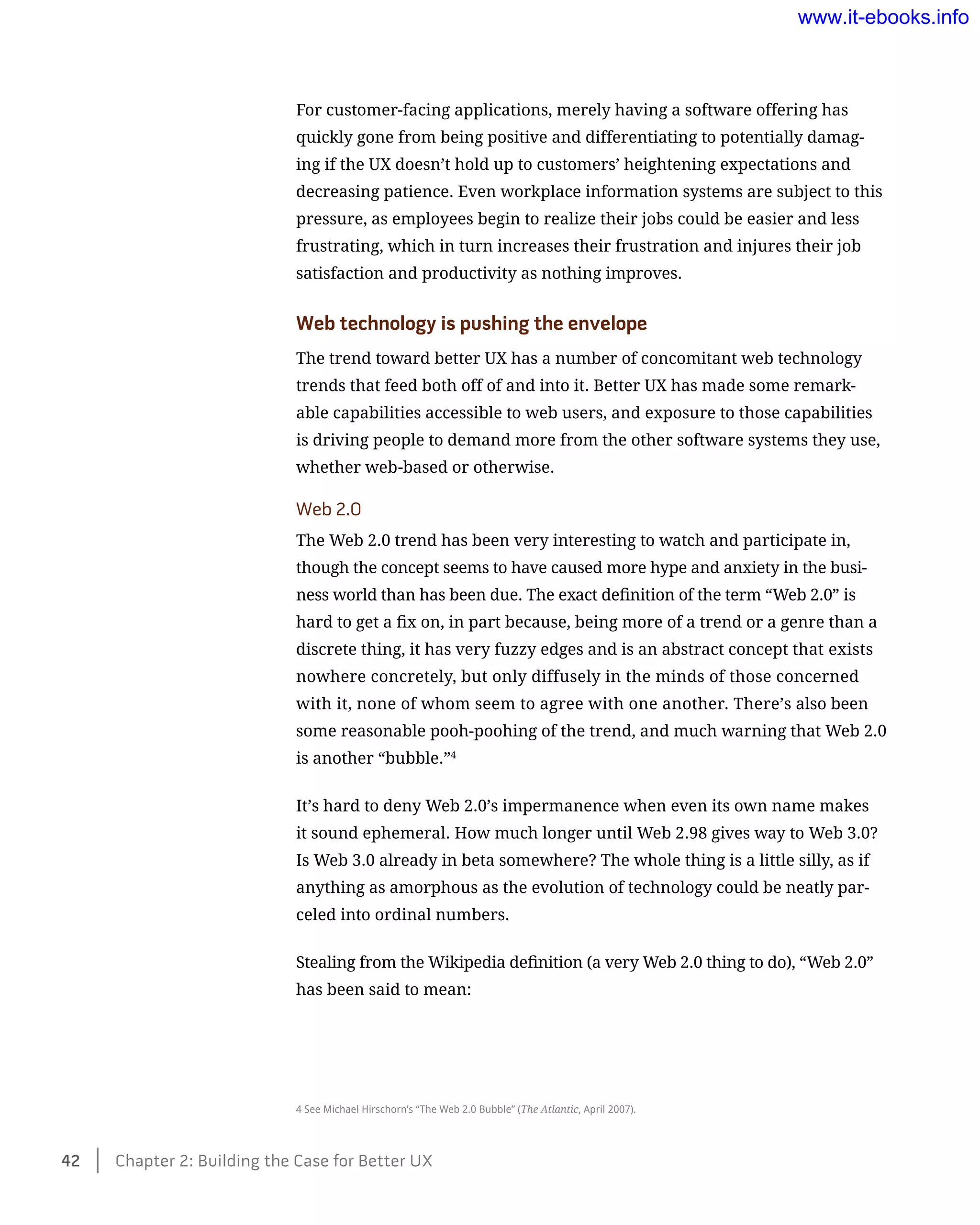 For customer-facing applications, merely having a software offering has
quickly gone from being positive and differentiating to potentially damag-
ing if the UX doesn’t hold up to customers’ heightening expectations and
decreasing patience. Even workplace information systems are subject to this
pressure, as employees begin to realize their jobs could be easier and less
frustrating, which in turn increases their frustration and injures their job
satisfaction and productivity as nothing improves.
Web technology is pushing the envelope
The trend toward better UX has a number of concomitant web technology
trends that feed both off of and into it. Better UX has made some remark-
able capabilities accessible to web users, and exposure to those capabilities
is driving people to demand more from the other software systems they use,
whether web-based or otherwise.
Web 2.0
The Web 2.0 trend has been very interesting to watch and participate in,
though the concept seems to have caused more hype and anxiety in the busi-
ness world than has been due. The exact definition of the term “Web 2.0” is
hard to get a fix on, in part because, being more of a trend or a genre than a
discrete thing, it has very fuzzy edges and is an abstract concept that exists
nowhere concretely, but only diffusely in the minds of those concerned
with it, none of whom seem to agree with one another. There’s also been
some reasonable pooh-poohing of the trend, and much warning that Web 2.0
is another “bubble.”4
It’s hard to deny Web 2.0’s impermanence when even its own name makes
it sound ephemeral. How much longer until Web 2.98 gives way to Web 3.0?
Is Web 3.0 already in beta somewhere? The whole thing is a little silly, as if
anything as amorphous as the evolution of technology could be neatly par-
celed into ordinal numbers.
Stealing from the Wikipedia definition (a very Web 2.0 thing to do), “Web 2.0”
has been said to mean:
4 See Michael Hirschorn’s “The Web 2.0 Bubble” (The Atlantic, April 2007).
42    Chapter 2: Building the Case for Better UX
www.it-ebooks.info
 