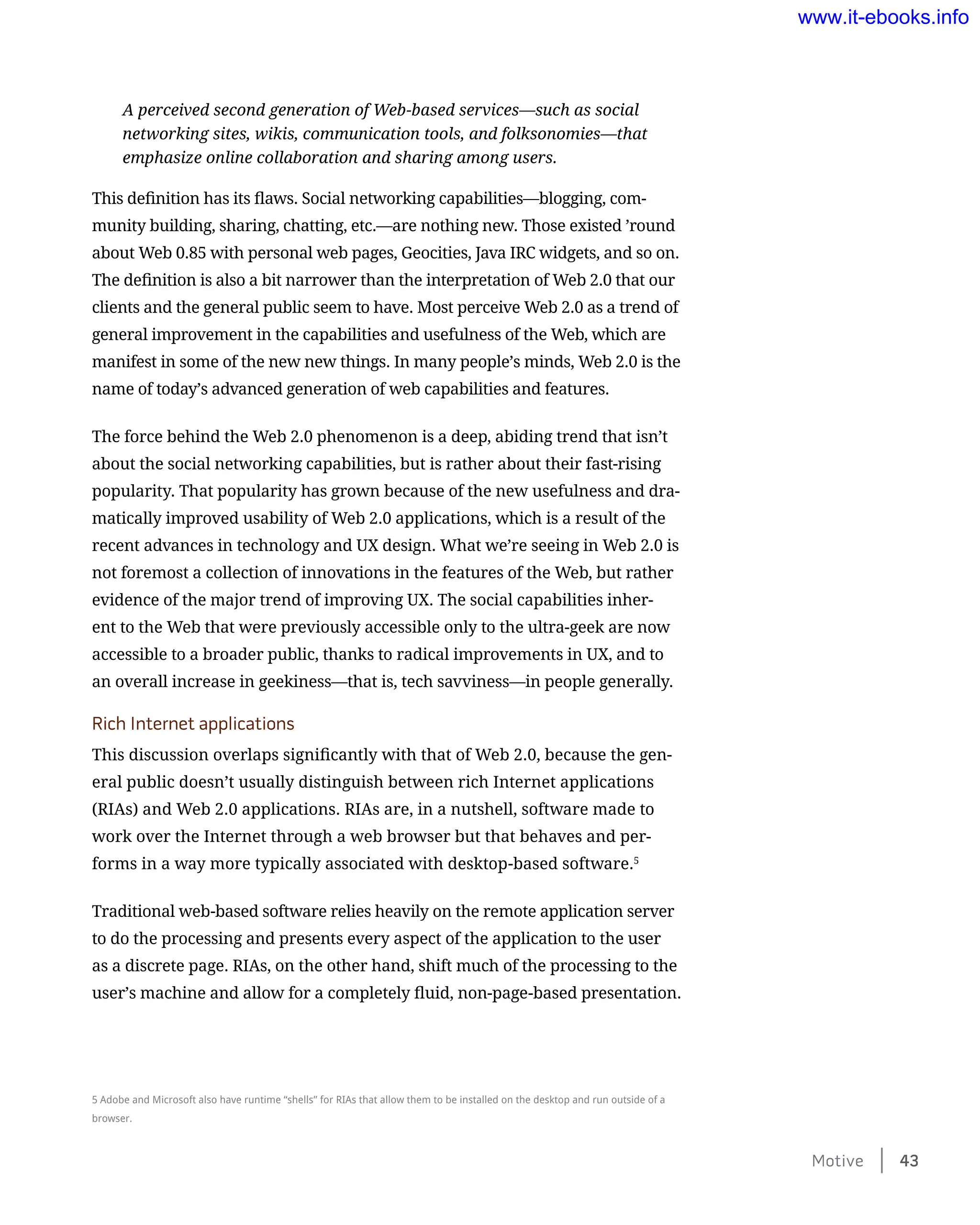 A perceived second generation of Web-based services—such as social
networking sites, wikis, communication tools, and folksonomies—that
emphasize online collaboration and sharing among users.
This definition has its flaws. Social networking capabilities—blogging, com-
munity building, sharing, chatting, etc.—are nothing new. Those existed ’round
about Web 0.85 with personal web pages, Geocities, Java IRC widgets, and so on.
The definition is also a bit narrower than the interpretation of Web 2.0 that our
clients and the general public seem to have. Most perceive Web 2.0 as a trend of
general improvement in the capabilities and usefulness of the Web, which are
manifest in some of the new new things. In many people’s minds, Web 2.0 is the
name of today’s advanced generation of web capabilities and features.
The force behind the Web 2.0 phenomenon is a deep, abiding trend that isn’t
about the social networking capabilities, but is rather about their fast-rising
popularity. That popularity has grown because of the new usefulness and dra-
matically improved usability of Web 2.0 applications, which is a result of the
recent advances in technology and UX design. What we’re seeing in Web 2.0 is
not foremost a collection of innovations in the features of the Web, but rather
evidence of the major trend of improving UX. The social capabilities inher-
ent to the Web that were previously accessible only to the ultra-geek are now
accessible to a broader public, thanks to radical improvements in UX, and to
an overall increase in geekiness—that is, tech savviness—in people generally.
Rich Internet applications
This discussion overlaps significantly with that of Web 2.0, because the gen-
eral public doesn’t usually distinguish between rich Internet applications
(RIAs) and Web 2.0 applications. RIAs are, in a nutshell, software made to
work over the Internet through a web browser but that behaves and per-
forms in a way more typically associated with desktop-based software.5
Traditional web-based software relies heavily on the remote application server
to do the processing and presents every aspect of the application to the user
as a discrete page. RIAs, on the other hand, shift much of the processing to the
user’s machine and allow for a completely fluid, non-page-based presentation.
5 Adobe and Microsoft also have runtime “shells” for RIAs that allow them to be installed on the desktop and run outside of a
browser.
Motive    43
www.it-ebooks.info
 