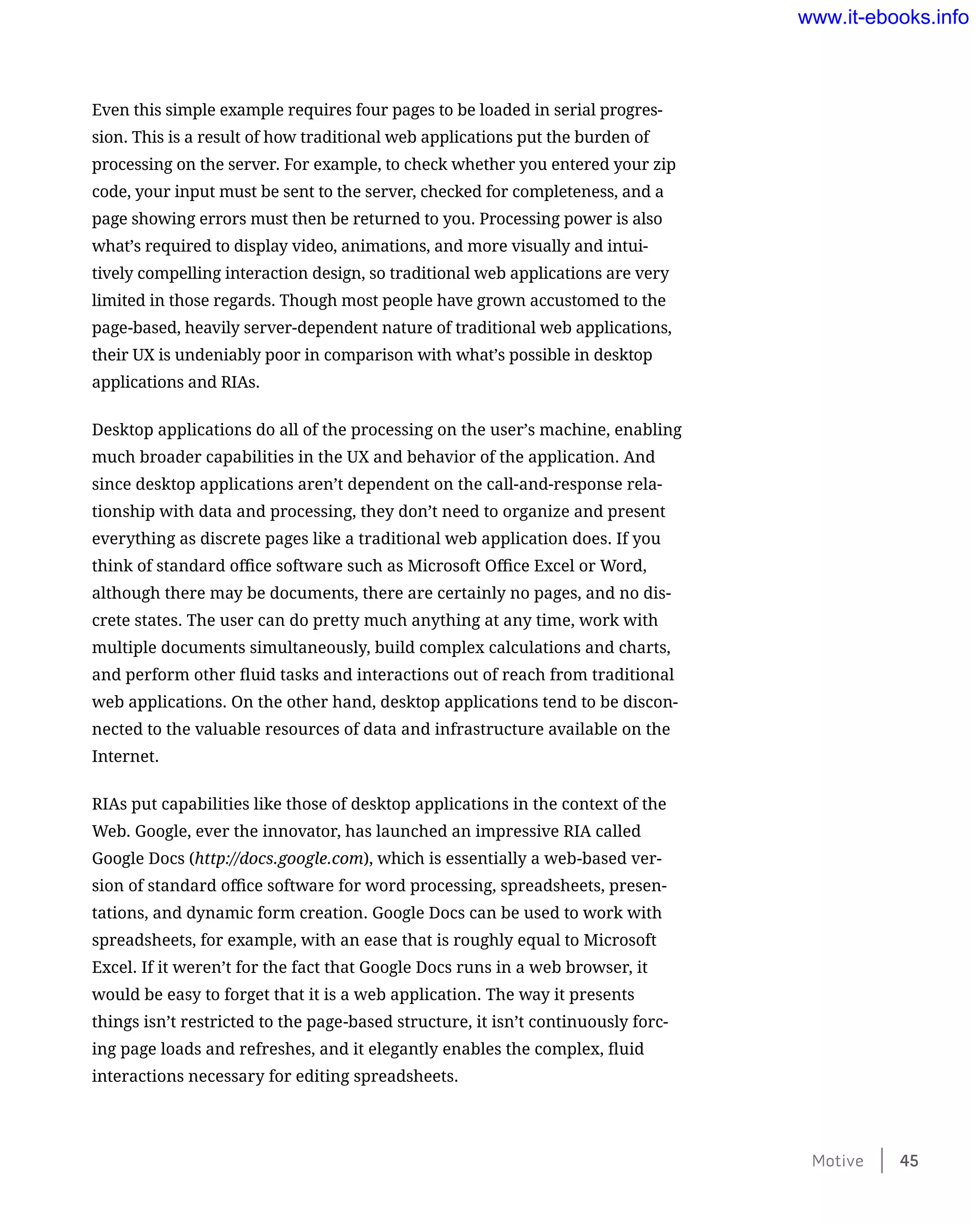 Even this simple example requires four pages to be loaded in serial progres-
sion. This is a result of how traditional web applications put the burden of
processing on the server. For example, to check whether you entered your zip
code, your input must be sent to the server, checked for completeness, and a
page showing errors must then be returned to you. Processing power is also
what’s required to display video, animations, and more visually and intui-
tively compelling interaction design, so traditional web applications are very
limited in those regards. Though most people have grown accustomed to the
page-based, heavily server-dependent nature of traditional web applications,
their UX is undeniably poor in comparison with what’s possible in desktop
applications and RIAs.
Desktop applications do all of the processing on the user’s machine, enabling
much broader capabilities in the UX and behavior of the application. And
since desktop applications aren’t dependent on the call-and-response rela-
tionship with data and processing, they don’t need to organize and present
everything as discrete pages like a traditional web application does. If you
think of standard office software such as Microsoft Office Excel or Word,
although there may be documents, there are certainly no pages, and no dis-
crete states. The user can do pretty much anything at any time, work with
multiple documents simultaneously, build complex calculations and charts,
and perform other fluid tasks and interactions out of reach from traditional
web applications. On the other hand, desktop applications tend to be discon-
nected to the valuable resources of data and infrastructure available on the
Internet.
RIAs put capabilities like those of desktop applications in the context of the
Web. Google, ever the innovator, has launched an impressive RIA called
Google Docs (http://docs.google.com), which is essentially a web-based ver-
sion of standard office software for word processing, spreadsheets, presen-
tations, and dynamic form creation. Google Docs can be used to work with
spreadsheets, for example, with an ease that is roughly equal to Microsoft
Excel. If it weren’t for the fact that Google Docs runs in a web browser, it
would be easy to forget that it is a web application. The way it presents
things isn’t restricted to the page-based structure, it isn’t continuously forc-
ing page loads and refreshes, and it elegantly enables the complex, fluid
interactions necessary for editing spreadsheets.
Motive    45
www.it-ebooks.info
 