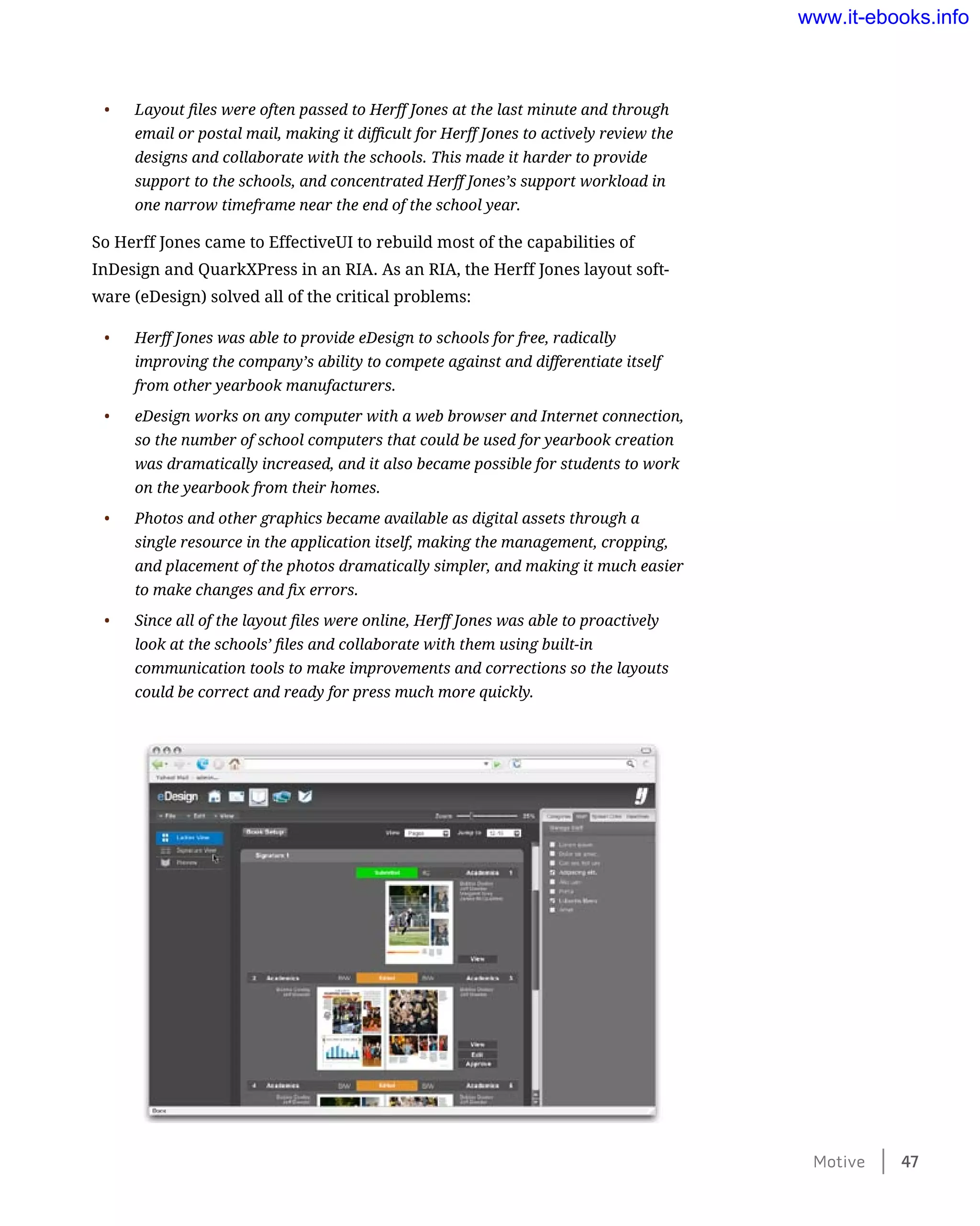 •	 Layout files were often passed to Herff Jones at the last minute and through
email or postal mail, making it difficult for Herff Jones to actively review the
designs and collaborate with the schools. This made it harder to provide
support to the schools, and concentrated Herff Jones’s support workload in
one narrow timeframe near the end of the school year.
So Herff Jones came to EffectiveUI to rebuild most of the capabilities of
InDesign and QuarkXPress in an RIA. As an RIA, the Herff Jones layout soft-
ware (eDesign) solved all of the critical problems:
•	 Herff Jones was able to provide eDesign to schools for free, radically
improving the company’s ability to compete against and differentiate itself
from other yearbook manufacturers.
•	 eDesign works on any computer with a web browser and Internet connection,
so the number of school computers that could be used for yearbook creation
was dramatically increased, and it also became possible for students to work
on the yearbook from their homes.
•	 Photos and other graphics became available as digital assets through a
single resource in the application itself, making the management, cropping,
and placement of the photos dramatically simpler, and making it much easier
to make changes and fix errors.
•	 Since all of the layout files were online, Herff Jones was able to proactively
look at the schools’ files and collaborate with them using built-in
communication tools to make improvements and corrections so the layouts
could be correct and ready for press much more quickly.
Motive    47
www.it-ebooks.info
 