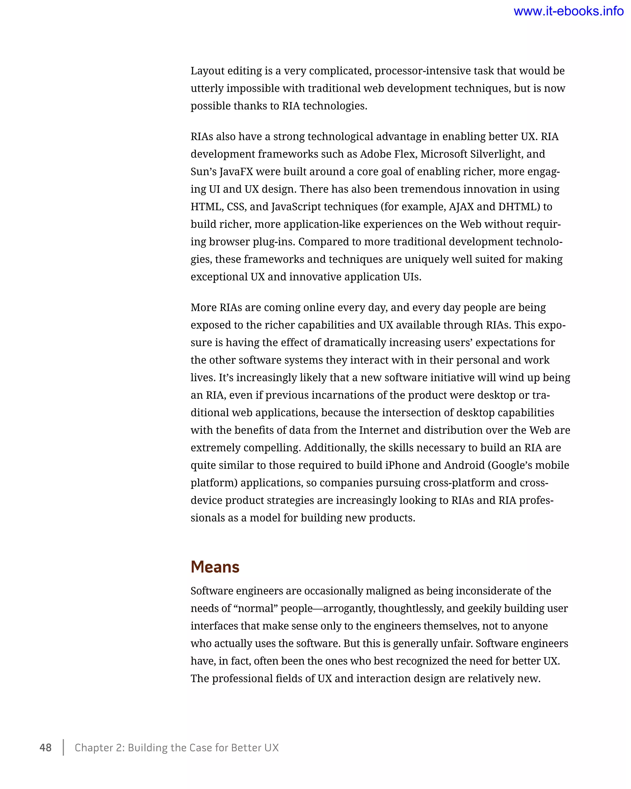 Layout editing is a very complicated, processor-intensive task that would be
utterly impossible with traditional web development techniques, but is now
possible thanks to RIA technologies.
RIAs also have a strong technological advantage in enabling better UX. RIA
development frameworks such as Adobe Flex, Microsoft Silverlight, and
Sun’s JavaFX were built around a core goal of enabling richer, more engag-
ing UI and UX design. There has also been tremendous innovation in using
HTML, CSS, and JavaScript techniques (for example, AJAX and DHTML) to
build richer, more application-like experiences on the Web without requir-
ing browser plug-ins. Compared to more traditional development technolo-
gies, these frameworks and techniques are uniquely well suited for making
exceptional UX and innovative application UIs.
More RIAs are coming online every day, and every day people are being
exposed to the richer capabilities and UX available through RIAs. This expo-
sure is having the effect of dramatically increasing users’ expectations for
the other software systems they interact with in their personal and work
lives. It’s increasingly likely that a new software initiative will wind up being
an RIA, even if previous incarnations of the product were desktop or tra-
ditional web applications, because the intersection of desktop capabilities
with the benefits of data from the Internet and distribution over the Web are
extremely compelling. Additionally, the skills necessary to build an RIA are
quite similar to those required to build iPhone and Android (Google’s mobile
platform) applications, so companies pursuing cross-platform and cross-
device product strategies are increasingly looking to RIAs and RIA profes-
sionals as a model for building new products.
Means
Software engineers are occasionally maligned as being inconsiderate of the
needs of “normal” people—arrogantly, thoughtlessly, and geekily building user
interfaces that make sense only to the engineers themselves, not to anyone
who actually uses the software. But this is generally unfair. Software engineers
have, in fact, often been the ones who best recognized the need for better UX.
The professional fields of UX and interaction design are relatively new.
48    Chapter 2: Building the Case for Better UX
www.it-ebooks.info
 