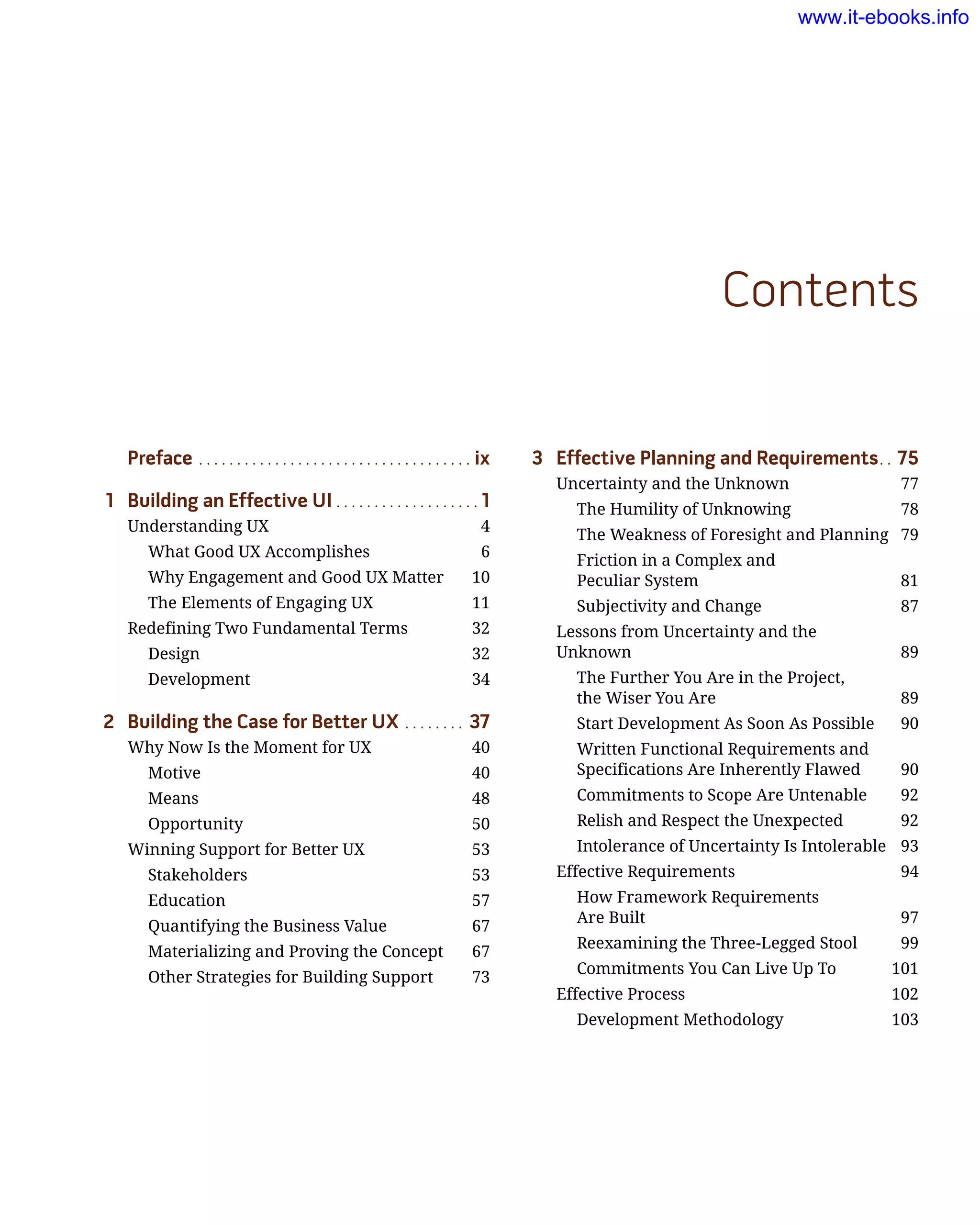 3	 Effective Planning and Requirements.. . 75
Uncertainty and the Unknown	 77
The Humility of Unknowing	 78
The Weakness of Foresight and Planning	 79
Friction in a Complex and
Peculiar System	 81
Subjectivity and Change	 87
Lessons from Uncertainty and the
Unknown	 89
The Further You Are in the Project,
the Wiser You Are	 89
Start Development As Soon As Possible	 90
Written Functional Requirements and
Specifications Are Inherently Flawed	 90
Commitments to Scope Are Untenable	 92
Relish and Respect the Unexpected	 92
Intolerance of Uncertainty Is Intolerable	 93
Effective Requirements	 94
How Framework Requirements
Are Built 	 97
Reexamining the Three-Legged Stool	 99
Commitments You Can Live Up To	 101
Effective Process	 102
Development Methodology	 103
Preface.. . . . . . . . . . . . . . . . . . . . . . . . . . . . . . . . . . . . ix
1	 Building an Effective UI.. . . . . . . . . . . . . . . . . . . 1
Understanding UX	 4
What Good UX Accomplishes	 6
Why Engagement and Good UX Matter	 10
The Elements of Engaging UX	 11
Redefining Two Fundamental Terms	 32
Design	 32
Development	 34
2	 Building the Case for Better UX.. . . . . . . . 37
Why Now Is the Moment for UX	 40
Motive	 40
Means	 48
Opportunity	 50
Winning Support for Better UX	 53
Stakeholders	 53
Education	 57
Quantifying the Business Value	 67
Materializing and Proving the Concept	 67
Other Strategies for Building Support	 73
Contents
www.it-ebooks.info
 