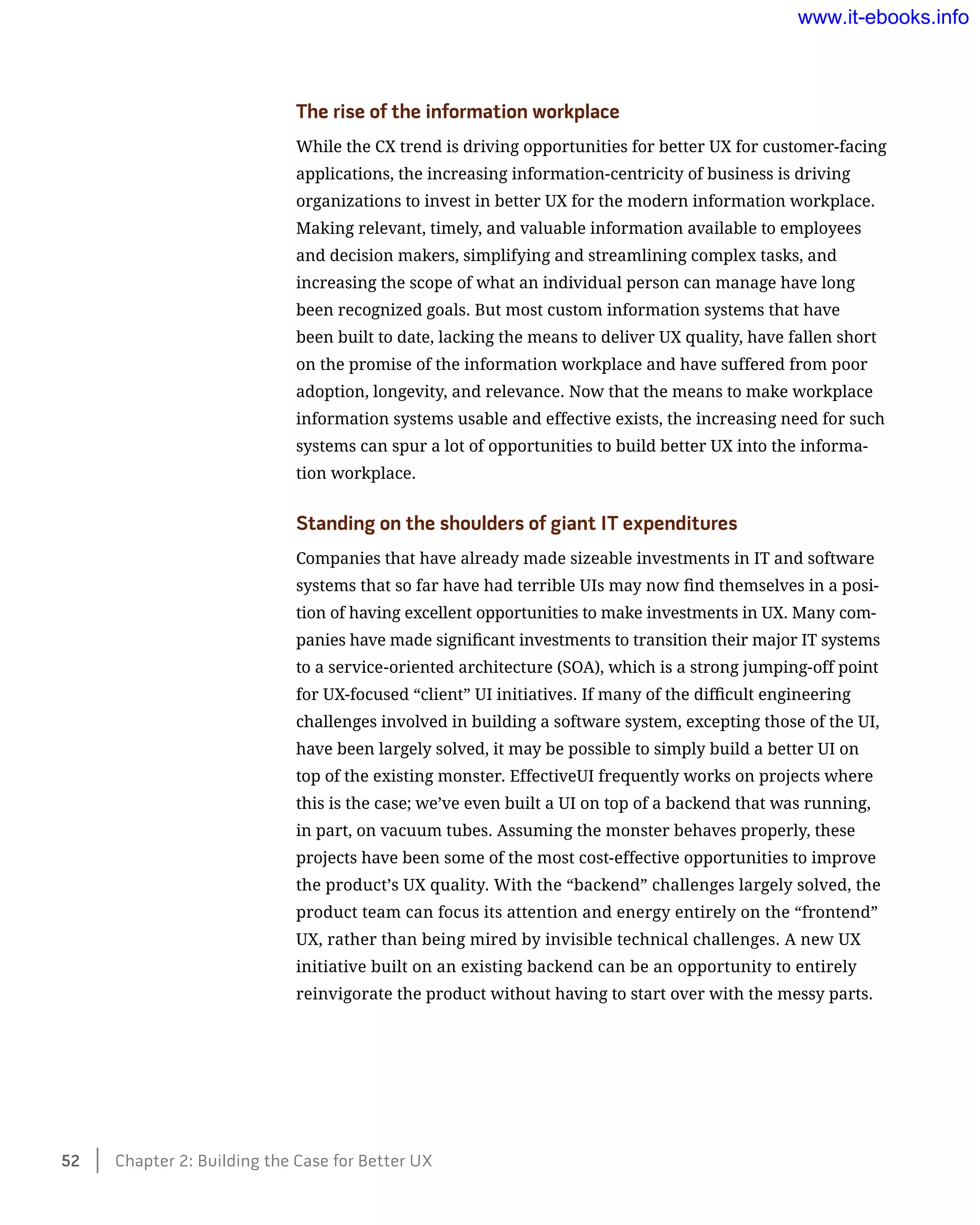 The rise of the information workplace
While the CX trend is driving opportunities for better UX for customer-facing
applications, the increasing information-centricity of business is driving
organizations to invest in better UX for the modern information workplace.
Making relevant, timely, and valuable information available to employees
and decision makers, simplifying and streamlining complex tasks, and
increasing the scope of what an individual person can manage have long
been recognized goals. But most custom information systems that have
been built to date, lacking the means to deliver UX quality, have fallen short
on the promise of the information workplace and have suffered from poor
adoption, longevity, and relevance. Now that the means to make workplace
information systems usable and effective exists, the increasing need for such
systems can spur a lot of opportunities to build better UX into the informa-
tion workplace.
Standing on the shoulders of giant IT expenditures
Companies that have already made sizeable investments in IT and software
systems that so far have had terrible UIs may now find themselves in a posi-
tion of having excellent opportunities to make investments in UX. Many com-
panies have made significant investments to transition their major IT systems
to a service-oriented architecture (SOA), which is a strong jumping-off point
for UX-focused “client” UI initiatives. If many of the difficult engineering
challenges involved in building a software system, excepting those of the UI,
have been largely solved, it may be possible to simply build a better UI on
top of the existing monster. EffectiveUI frequently works on projects where
this is the case; we’ve even built a UI on top of a backend that was running,
in part, on vacuum tubes. Assuming the monster behaves properly, these
projects have been some of the most cost-effective opportunities to improve
the product’s UX quality. With the “backend” challenges largely solved, the
product team can focus its attention and energy entirely on the “frontend”
UX, rather than being mired by invisible technical challenges. A new UX
initiative built on an existing backend can be an opportunity to entirely
reinvigorate the product without having to start over with the messy parts.
52    Chapter 2: Building the Case for Better UX
www.it-ebooks.info
 
