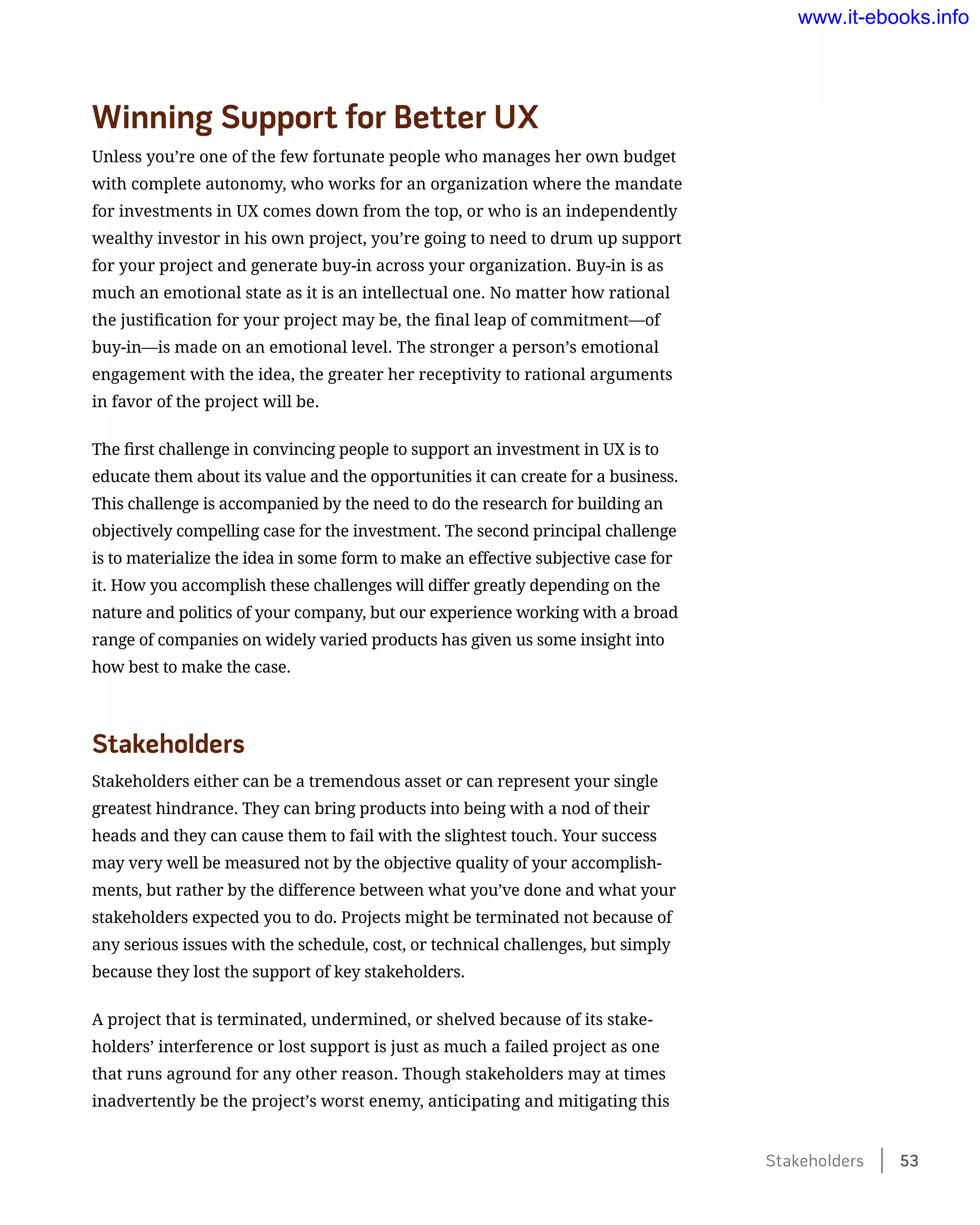 Winning Support for Better UX
Unless you’re one of the few fortunate people who manages her own budget
with complete autonomy, who works for an organization where the mandate
for investments in UX comes down from the top, or who is an independently
wealthy investor in his own project, you’re going to need to drum up support
for your project and generate buy-in across your organization. Buy-in is as
much an emotional state as it is an intellectual one. No matter how rational
the justification for your project may be, the final leap of commitment—of
buy-in—is made on an emotional level. The stronger a person’s emotional
engagement with the idea, the greater her receptivity to rational arguments
in favor of the project will be.
The first challenge in convincing people to support an investment in UX is to
educate them about its value and the opportunities it can create for a business.
This challenge is accompanied by the need to do the research for building an
objectively compelling case for the investment. The second principal challenge
is to materialize the idea in some form to make an effective subjective case for
it. How you accomplish these challenges will differ greatly depending on the
nature and politics of your company, but our experience working with a broad
range of companies on widely varied products has given us some insight into
how best to make the case.
Stakeholders
Stakeholders either can be a tremendous asset or can represent your single
greatest hindrance. They can bring products into being with a nod of their
heads and they can cause them to fail with the slightest touch. Your success
may very well be measured not by the objective quality of your accomplish-
ments, but rather by the difference between what you’ve done and what your
stakeholders expected you to do. Projects might be terminated not because of
any serious issues with the schedule, cost, or technical challenges, but simply
because they lost the support of key stakeholders.
A project that is terminated, undermined, or shelved because of its stake-
holders’ interference or lost support is just as much a failed project as one
that runs aground for any other reason. Though stakeholders may at times
inadvertently be the project’s worst enemy, anticipating and mitigating this
Stakeholders    53
www.it-ebooks.info
 