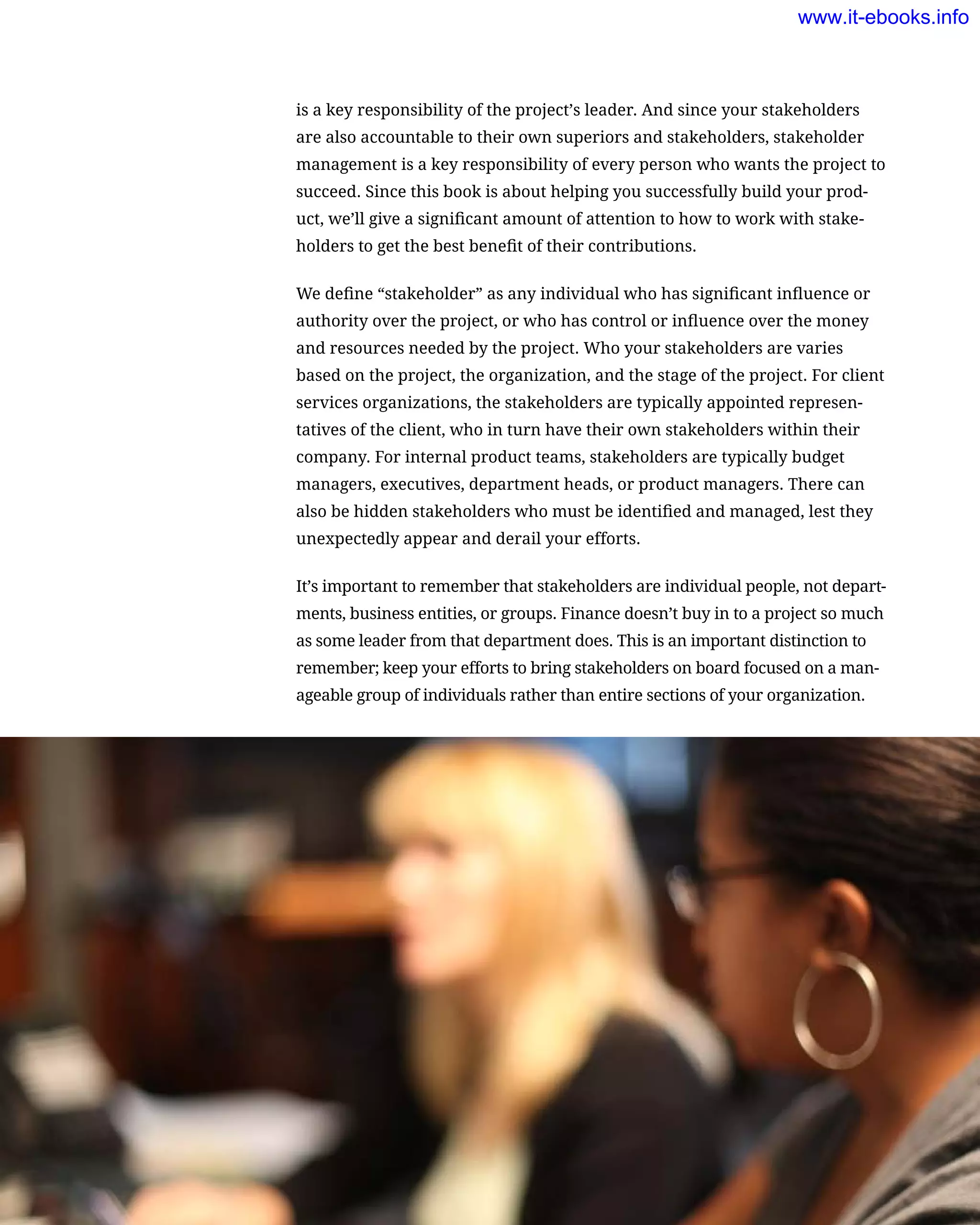 is a key responsibility of the project’s leader. And since your stakeholders
are also accountable to their own superiors and stakeholders, stakeholder
management is a key responsibility of every person who wants the project to
succeed. Since this book is about helping you successfully build your prod-
uct, we’ll give a significant amount of attention to how to work with stake-
holders to get the best benefit of their contributions.
We define “stakeholder” as any individual who has significant influence or
authority over the project, or who has control or influence over the money
and resources needed by the project. Who your stakeholders are varies
based on the project, the organization, and the stage of the project. For client
services organizations, the stakeholders are typically appointed represen-
tatives of the client, who in turn have their own stakeholders within their
company. For internal product teams, stakeholders are typically budget
managers, executives, department heads, or product managers. There can
also be hidden stakeholders who must be identified and managed, lest they
unexpectedly appear and derail your efforts.
It’s important to remember that stakeholders are individual people, not depart-
ments, business entities, or groups. Finance doesn’t buy in to a project so much
as some leader from that department does. This is an important distinction to
remember; keep your efforts to bring stakeholders on board focused on a man-
ageable group of individuals rather than entire sections of your organization.
54    Chapter 2: Building the Case for Better UX
www.it-ebooks.info
 