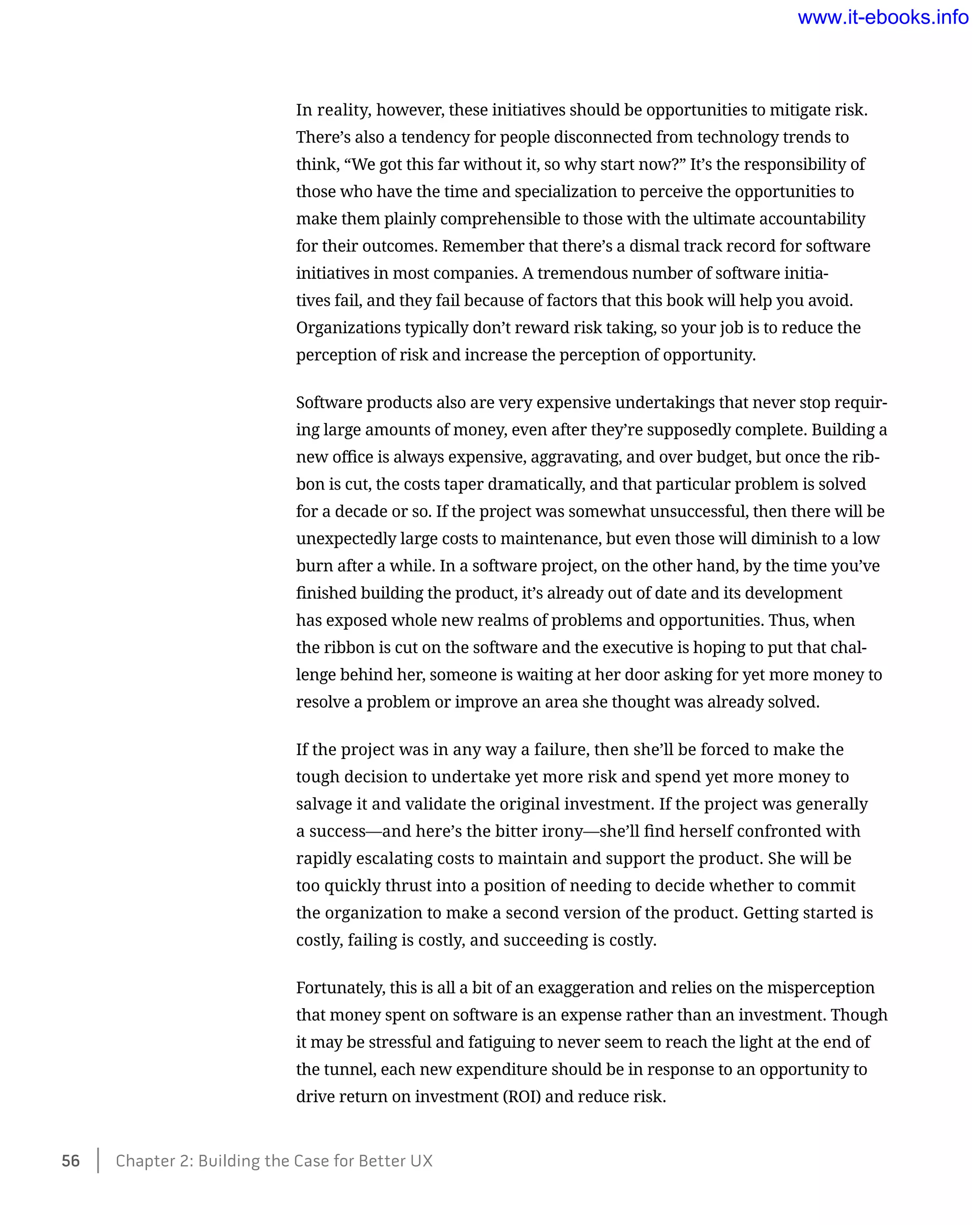In reality, however, these initiatives should be opportunities to mitigate risk.
There’s also a tendency for people disconnected from technology trends to
think, “We got this far without it, so why start now?” It’s the responsibility of
those who have the time and specialization to perceive the opportunities to
make them plainly comprehensible to those with the ultimate accountability
for their outcomes. Remember that there’s a dismal track record for software
initiatives in most companies. A tremendous number of software initia-
tives fail, and they fail because of factors that this book will help you avoid.
Organizations typically don’t reward risk taking, so your job is to reduce the
perception of risk and increase the perception of opportunity.
Software products also are very expensive undertakings that never stop requir-
ing large amounts of money, even after they’re supposedly complete. Building a
new office is always expensive, aggravating, and over budget, but once the rib-
bon is cut, the costs taper dramatically, and that particular problem is solved
for a decade or so. If the project was somewhat unsuccessful, then there will be
unexpectedly large costs to maintenance, but even those will diminish to a low
burn after a while. In a software project, on the other hand, by the time you’ve
finished building the product, it’s already out of date and its development
has exposed whole new realms of problems and opportunities. Thus, when
the ribbon is cut on the software and the executive is hoping to put that chal-
lenge behind her, someone is waiting at her door asking for yet more money to
resolve a problem or improve an area she thought was already solved.
If the project was in any way a failure, then she’ll be forced to make the
tough decision to undertake yet more risk and spend yet more money to
salvage it and validate the original investment. If the project was generally
a success—and here’s the bitter irony—she’ll find herself confronted with
rapidly escalating costs to maintain and support the product. She will be
too quickly thrust into a position of needing to decide whether to commit
the organization to make a second version of the product. Getting started is
costly, failing is costly, and succeeding is costly.
Fortunately, this is all a bit of an exaggeration and relies on the misperception
that money spent on software is an expense rather than an investment. Though
it may be stressful and fatiguing to never seem to reach the light at the end of
the tunnel, each new expenditure should be in response to an opportunity to
drive return on investment (ROI) and reduce risk.
56    Chapter 2: Building the Case for Better UX
www.it-ebooks.info
 