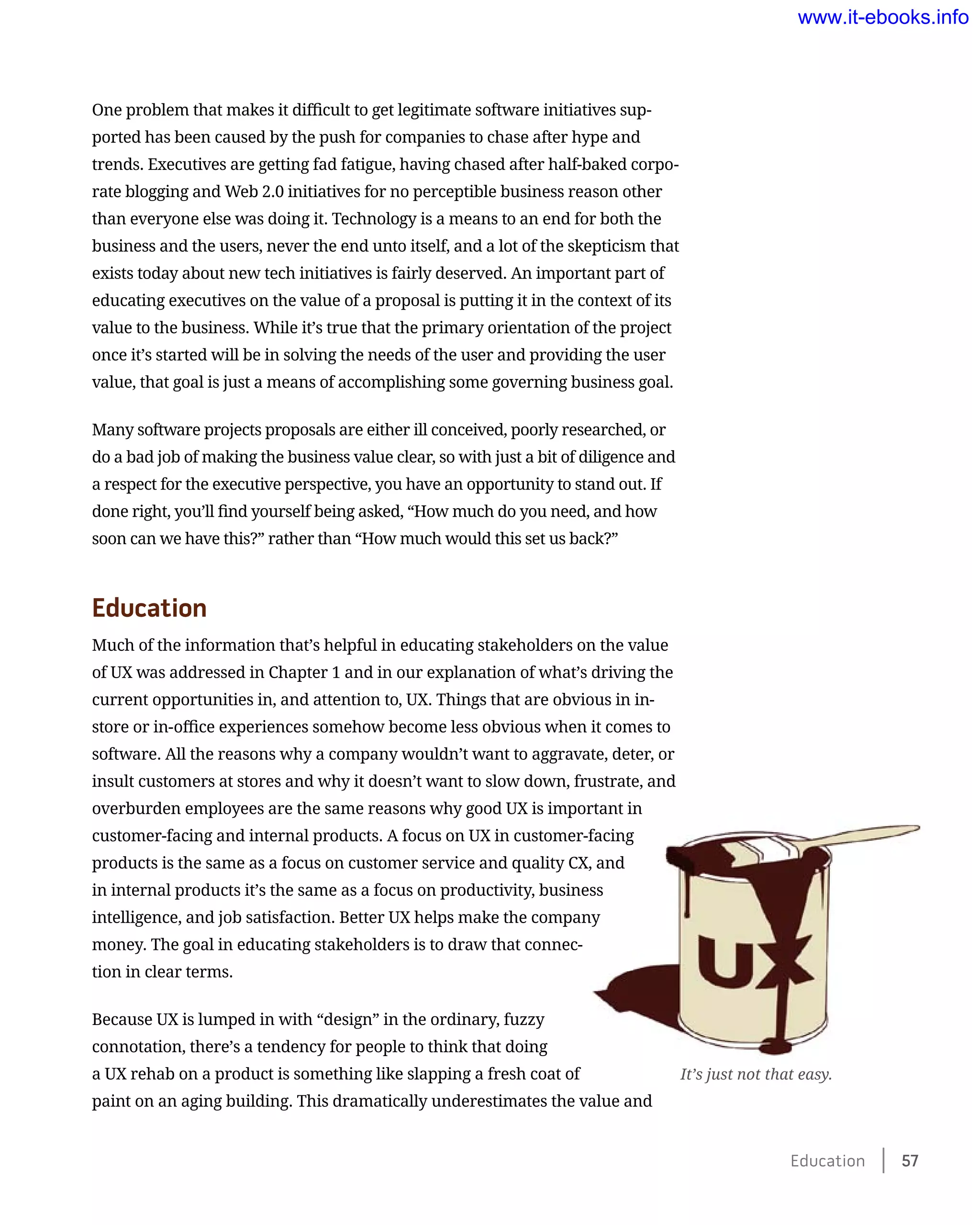 One problem that makes it difficult to get legitimate software initiatives sup-
ported has been caused by the push for companies to chase after hype and
trends. Executives are getting fad fatigue, having chased after half-baked corpo-
rate blogging and Web 2.0 initiatives for no perceptible business reason other
than everyone else was doing it. Technology is a means to an end for both the
business and the users, never the end unto itself, and a lot of the skepticism that
exists today about new tech initiatives is fairly deserved. An important part of
educating executives on the value of a proposal is putting it in the context of its
value to the business. While it’s true that the primary orientation of the project
once it’s started will be in solving the needs of the user and providing the user
value, that goal is just a means of accomplishing some governing business goal.
Many software projects proposals are either ill conceived, poorly researched, or
do a bad job of making the business value clear, so with just a bit of diligence and
a respect for the executive perspective, you have an opportunity to stand out. If
done right, you’ll find yourself being asked, “How much do you need, and how
soon can we have this?” rather than “How much would this set us back?”
Education
Much of the information that’s helpful in educating stakeholders on the value
of UX was addressed in Chapter 1 and in our explanation of what’s driving the
current opportunities in, and attention to, UX. Things that are obvious in in-
store or in-office experiences somehow become less obvious when it comes to
software. All the reasons why a company wouldn’t want to aggravate, deter, or
insult customers at stores and why it doesn’t want to slow down, frustrate, and
overburden employees are the same reasons why good UX is important in
customer-facing and internal products. A focus on UX in customer-facing
products is the same as a focus on customer service and quality CX, and
in internal products it’s the same as a focus on productivity, business
intelligence, and job satisfaction. Better UX helps make the company
money. The goal in educating stakeholders is to draw that connec-
tion in clear terms.
Because UX is lumped in with “design” in the ordinary, fuzzy
connotation, there’s a tendency for people to think that doing
a UX rehab on a product is something like slapping a fresh coat of
paint on an aging building. This dramatically underestimates the value and
It’s just not that easy.
Education    57
www.it-ebooks.info
 