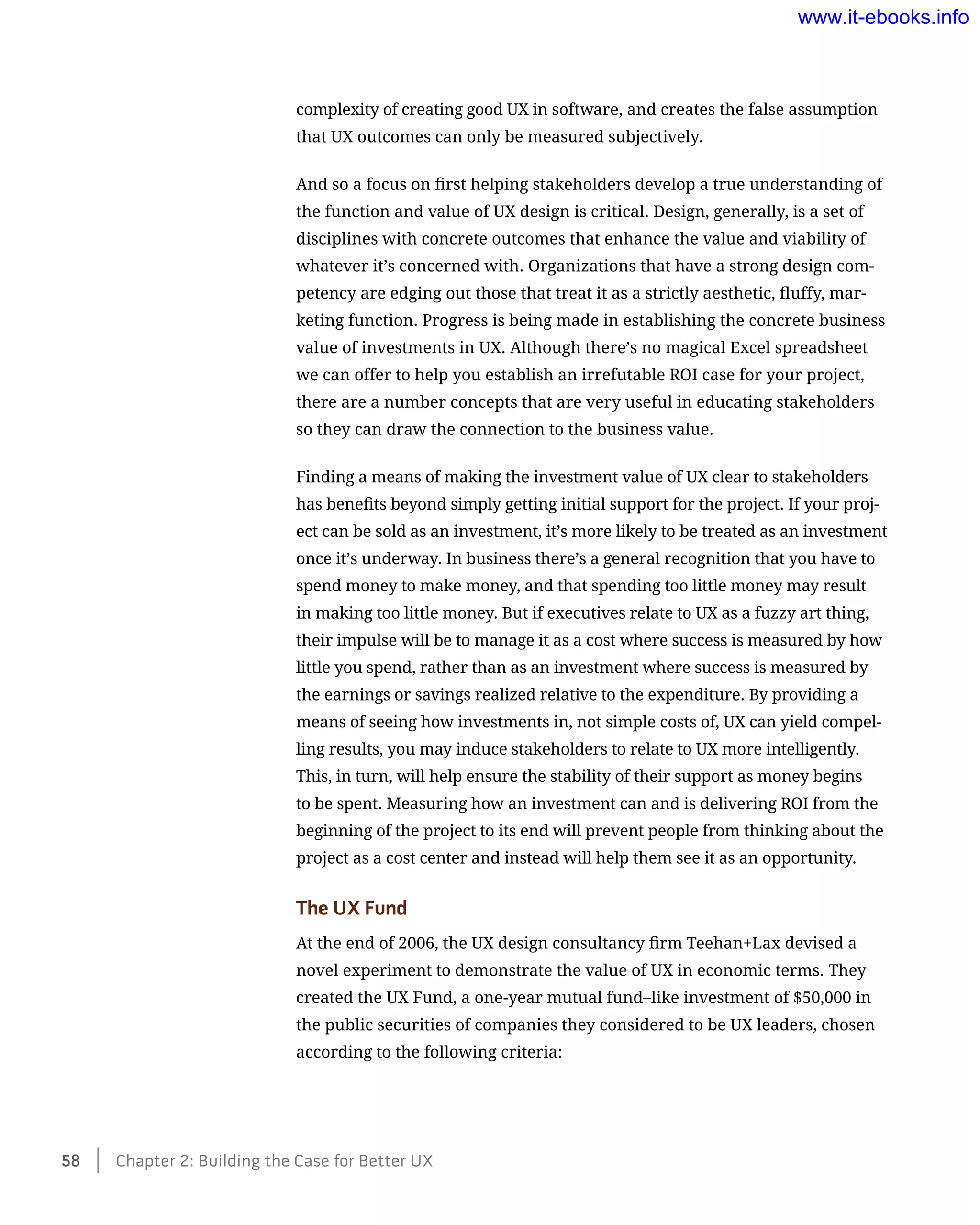 complexity of creating good UX in software, and creates the false assumption
that UX outcomes can only be measured subjectively.
And so a focus on first helping stakeholders develop a true understanding of
the function and value of UX design is critical. Design, generally, is a set of
disciplines with concrete outcomes that enhance the value and viability of
whatever it’s concerned with. Organizations that have a strong design com-
petency are edging out those that treat it as a strictly aesthetic, fluffy, mar-
keting function. Progress is being made in establishing the concrete business
value of investments in UX. Although there’s no magical Excel spreadsheet
we can offer to help you establish an irrefutable ROI case for your project,
there are a number concepts that are very useful in educating stakeholders
so they can draw the connection to the business value.
Finding a means of making the investment value of UX clear to stakeholders
has benefits beyond simply getting initial support for the project. If your proj-
ect can be sold as an investment, it’s more likely to be treated as an investment
once it’s underway. In business there’s a general recognition that you have to
spend money to make money, and that spending too little money may result
in making too little money. But if executives relate to UX as a fuzzy art thing,
their impulse will be to manage it as a cost where success is measured by how
little you spend, rather than as an investment where success is measured by
the earnings or savings realized relative to the expenditure. By providing a
means of seeing how investments in, not simple costs of, UX can yield compel-
ling results, you may induce stakeholders to relate to UX more intelligently.
This, in turn, will help ensure the stability of their support as money begins
to be spent. Measuring how an investment can and is delivering ROI from the
beginning of the project to its end will prevent people from thinking about the
project as a cost center and instead will help them see it as an opportunity.
The UX Fund
At the end of 2006, the UX design consultancy firm Teehan+Lax devised a
novel experiment to demonstrate the value of UX in economic terms. They
created the UX Fund, a one-year mutual fund–like investment of $50,000 in
the public securities of companies they considered to be UX leaders, chosen
according to the following criteria:
58    Chapter 2: Building the Case for Better UX
www.it-ebooks.info
 