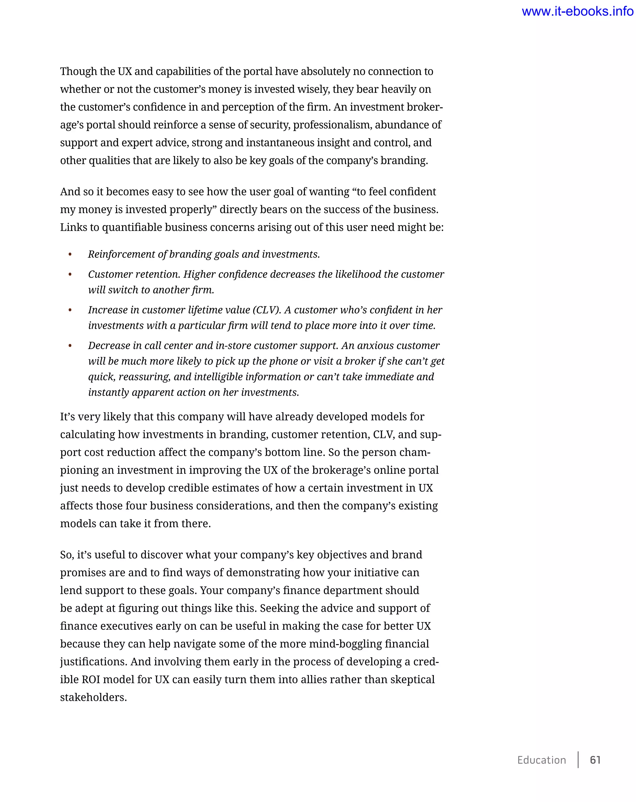 Though the UX and capabilities of the portal have absolutely no connection to
whether or not the customer’s money is invested wisely, they bear heavily on
the customer’s confidence in and perception of the firm. An investment broker-
age’s portal should reinforce a sense of security, professionalism, abundance of
support and expert advice, strong and instantaneous insight and control, and
other qualities that are likely to also be key goals of the company’s branding.
And so it becomes easy to see how the user goal of wanting “to feel confident
my money is invested properly” directly bears on the success of the business.
Links to quantifiable business concerns arising out of this user need might be:
•	 Reinforcement of branding goals and investments.
•	 Customer retention. Higher confidence decreases the likelihood the customer
will switch to another firm.
•	 Increase in customer lifetime value (CLV). A customer who’s confident in her
investments with a particular firm will tend to place more into it over time.
•	 Decrease in call center and in-store customer support. An anxious customer
will be much more likely to pick up the phone or visit a broker if she can’t get
quick, reassuring, and intelligible information or can’t take immediate and
instantly apparent action on her investments.
It’s very likely that this company will have already developed models for
calculating how investments in branding, customer retention, CLV, and sup-
port cost reduction affect the company’s bottom line. So the person cham-
pioning an investment in improving the UX of the brokerage’s online portal
just needs to develop credible estimates of how a certain investment in UX
affects those four business considerations, and then the company’s existing
models can take it from there.
So, it’s useful to discover what your company’s key objectives and brand
promises are and to find ways of demonstrating how your initiative can
lend support to these goals. Your company’s finance department should
be adept at figuring out things like this. Seeking the advice and support of
finance executives early on can be useful in making the case for better UX
because they can help navigate some of the more mind-boggling financial
justifications. And involving them early in the process of developing a cred-
ible ROI model for UX can easily turn them into allies rather than skeptical
stakeholders.
Education    61
www.it-ebooks.info
 