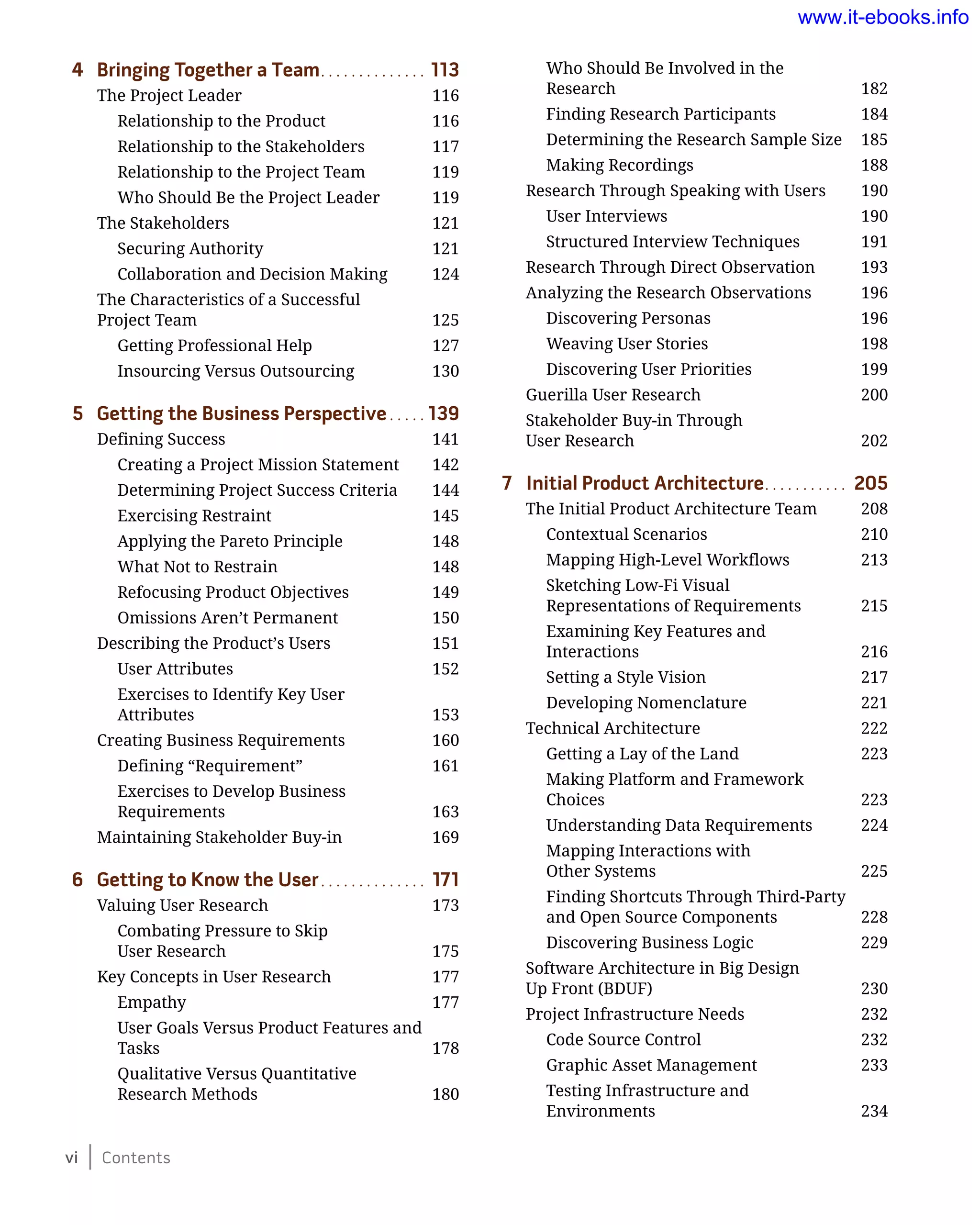 vi Contents
4	 Bringing Together a Team.. . . . . . . . . . . . . . 113
The Project Leader	 116
Relationship to the Product	 116
Relationship to the Stakeholders	 117
Relationship to the Project Team	 119
Who Should Be the Project Leader	 119
The Stakeholders	 121
Securing Authority	 121
Collaboration and Decision Making	 124
The Characteristics of a Successful
Project Team	 125
Getting Professional Help	 127
Insourcing Versus Outsourcing	 130
5	 Getting the Business Perspective.. . . . . 139
Defining Success	 141
Creating a Project Mission Statement	 142
Determining Project Success Criteria	 144
Exercising Restraint 	 145
Applying the Pareto Principle	 148
What Not to Restrain	 148
Refocusing Product Objectives	 149
Omissions Aren’t Permanent 	 150
Describing the Product’s Users	 151
User Attributes	 152
Exercises to Identify Key User
Attributes	 153
Creating Business Requirements	 160
Defining “Requirement”	 161
Exercises to Develop Business
Requirements	 163
Maintaining Stakeholder Buy-in	 169
6	 Getting to Know the User.. . . . . . . . . . . . . . 171
Valuing User Research	 173
Combating Pressure to Skip
User Research	 175
Key Concepts in User Research	 177
Empathy	 177
User Goals Versus Product Features and
Tasks	 178
Qualitative Versus Quantitative
Research Methods	 180
Who Should Be Involved in the
Research	 182
Finding Research Participants	 184
Determining the Research Sample Size	 185
Making Recordings	 188
Research Through Speaking with Users	 190
User Interviews	 190
Structured Interview Techniques	 191
Research Through Direct Observation	 193
Analyzing the Research Observations	 196
Discovering Personas	 196
Weaving User Stories	 198
Discovering User Priorities	 199
Guerilla User Research	 200
Stakeholder Buy-in Through
User Research	 202
7	 Initial Product Architecture.. . . . . . . . . . . 205
The Initial Product Architecture Team	 208
Contextual Scenarios	 210
Mapping High-Level Workflows	 213
Sketching Low-Fi Visual
Representations of Requirements	 215
Examining Key Features and
Interactions	 216
Setting a Style Vision	 217
Developing Nomenclature	 221
Technical Architecture	 222
Getting a Lay of the Land	 223
Making Platform and Framework
Choices	 223
Understanding Data Requirements	 224
Mapping Interactions with
Other Systems	 225
Finding Shortcuts Through Third-Party
and Open Source Components	 228
Discovering Business Logic	 229
Software Architecture in Big Design
Up Front (BDUF)	 230
Project Infrastructure Needs	 232
Code Source Control	 232
Graphic Asset Management	 233
Testing Infrastructure and
Environments	 234
www.it-ebooks.info
 