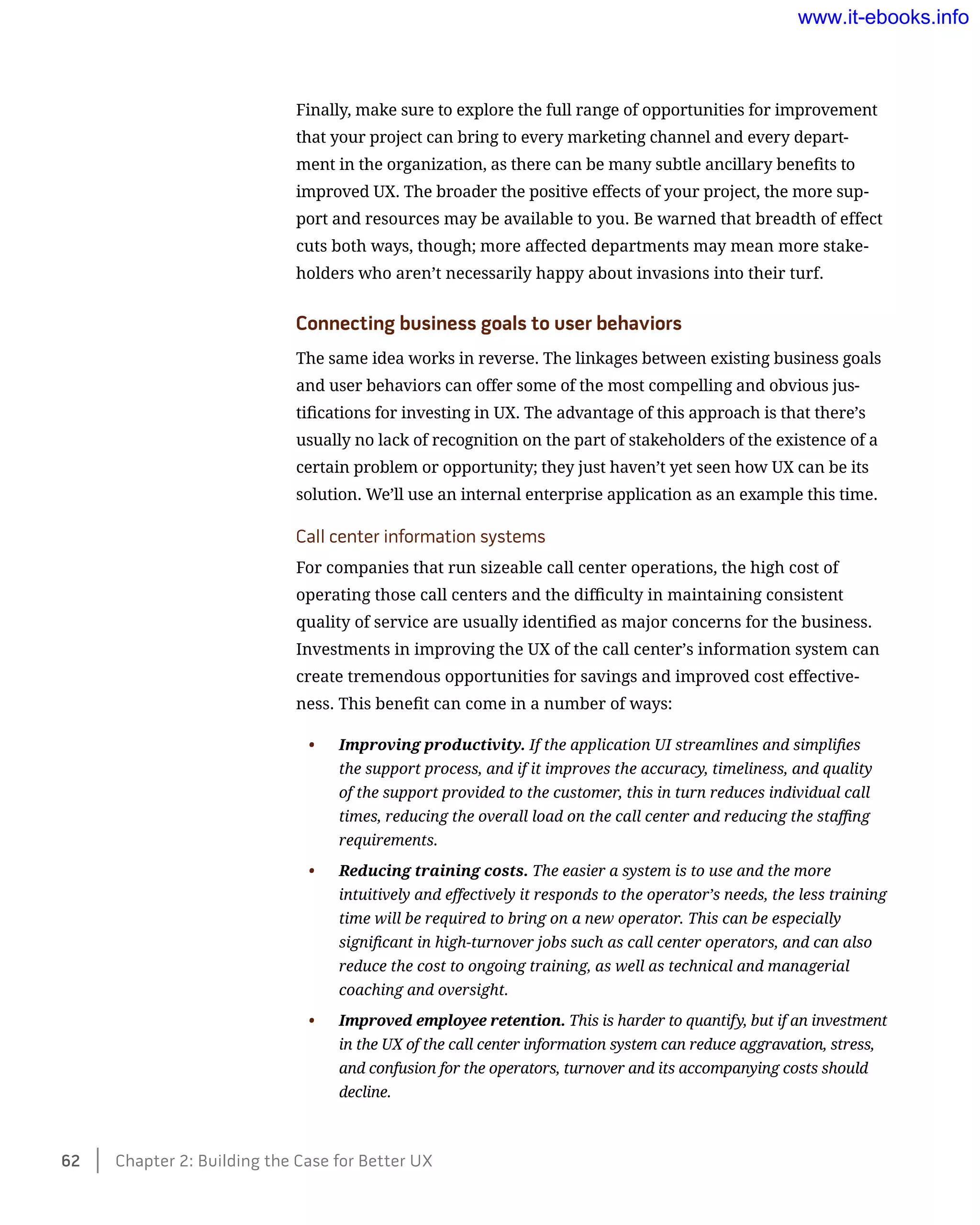 Finally, make sure to explore the full range of opportunities for improvement
that your project can bring to every marketing channel and every depart-
ment in the organization, as there can be many subtle ancillary benefits to
improved UX. The broader the positive effects of your project, the more sup-
port and resources may be available to you. Be warned that breadth of effect
cuts both ways, though; more affected departments may mean more stake-
holders who aren’t necessarily happy about invasions into their turf.
Connecting business goals to user behaviors
The same idea works in reverse. The linkages between existing business goals
and user behaviors can offer some of the most compelling and obvious jus-
tifications for investing in UX. The advantage of this approach is that there’s
usually no lack of recognition on the part of stakeholders of the existence of a
certain problem or opportunity; they just haven’t yet seen how UX can be its
solution. We’ll use an internal enterprise application as an example this time.
Call center information systems
For companies that run sizeable call center operations, the high cost of
operating those call centers and the difficulty in maintaining consistent
quality of service are usually identified as major concerns for the business.
Investments in improving the UX of the call center’s information system can
create tremendous opportunities for savings and improved cost effective-
ness. This benefit can come in a number of ways:
•	 Improving productivity. If the application UI streamlines and simplifies
the support process, and if it improves the accuracy, timeliness, and quality
of the support provided to the customer, this in turn reduces individual call
times, reducing the overall load on the call center and reducing the staffing
requirements.
•	 Reducing training costs. The easier a system is to use and the more
intuitively and effectively it responds to the operator’s needs, the less training
time will be required to bring on a new operator. This can be especially
significant in high-turnover jobs such as call center operators, and can also
reduce the cost to ongoing training, as well as technical and managerial
coaching and oversight.
•	 Improved employee retention. This is harder to quantify, but if an investment
in the UX of the call center information system can reduce aggravation, stress,
and confusion for the operators, turnover and its accompanying costs should
decline.
62    Chapter 2: Building the Case for Better UX
www.it-ebooks.info
 