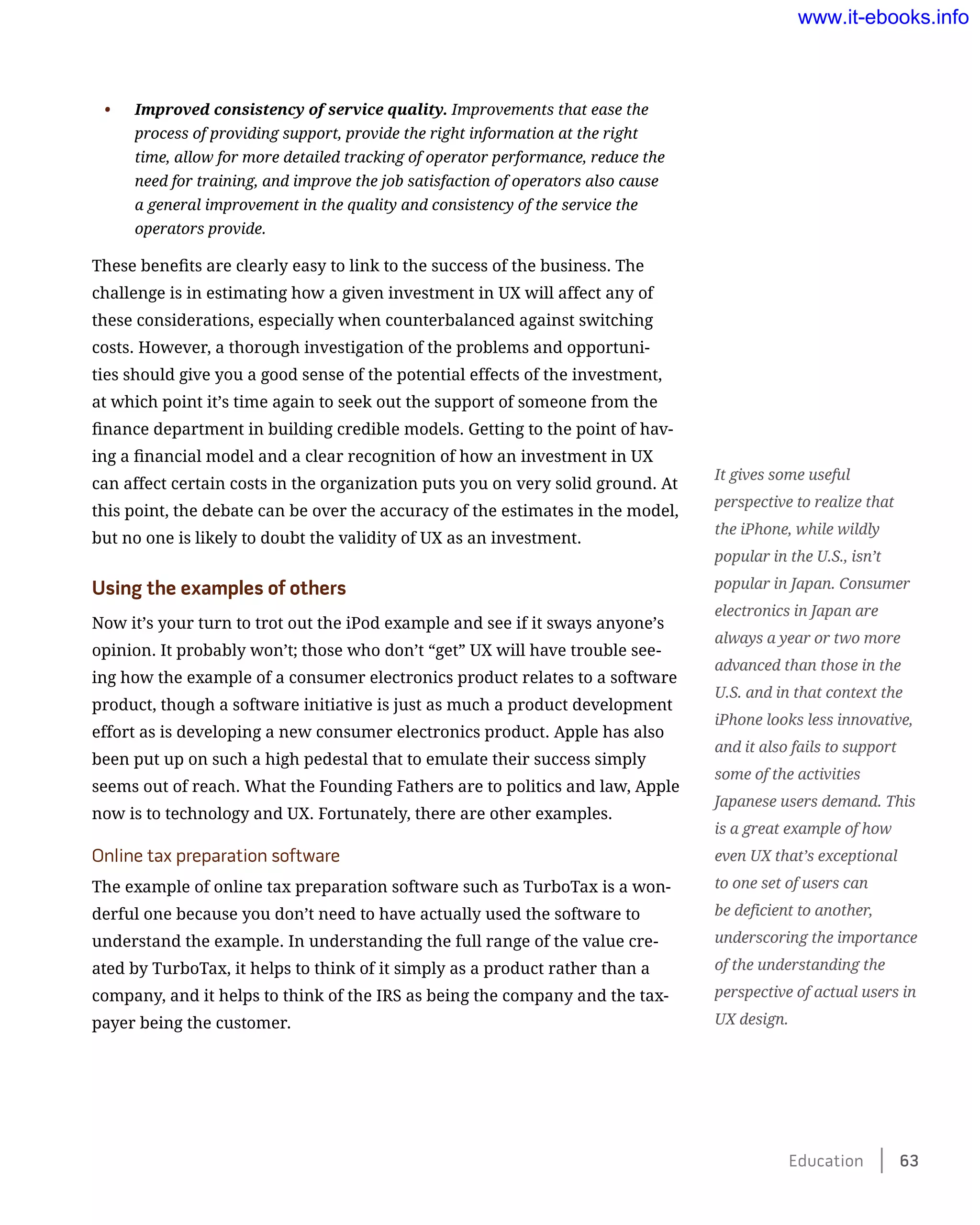 •	 Improved consistency of service quality. Improvements that ease the
process of providing support, provide the right information at the right
time, allow for more detailed tracking of operator performance, reduce the
need for training, and improve the job satisfaction of operators also cause
a general improvement in the quality and consistency of the service the
operators provide.
These benefits are clearly easy to link to the success of the business. The
challenge is in estimating how a given investment in UX will affect any of
these considerations, especially when counterbalanced against switching
costs. However, a thorough investigation of the problems and opportuni-
ties should give you a good sense of the potential effects of the investment,
at which point it’s time again to seek out the support of someone from the
finance department in building credible models. Getting to the point of hav-
ing a financial model and a clear recognition of how an investment in UX
can affect certain costs in the organization puts you on very solid ground. At
this point, the debate can be over the accuracy of the estimates in the model,
but no one is likely to doubt the validity of UX as an investment.
Using the examples of others
Now it’s your turn to trot out the iPod example and see if it sways anyone’s
opinion. It probably won’t; those who don’t “get” UX will have trouble see-
ing how the example of a consumer electronics product relates to a software
product, though a software initiative is just as much a product development
effort as is developing a new consumer electronics product. Apple has also
been put up on such a high pedestal that to emulate their success simply
seems out of reach. What the Founding Fathers are to politics and law, Apple
now is to technology and UX. Fortunately, there are other examples.
Online tax preparation software
The example of online tax preparation software such as TurboTax is a won-
derful one because you don’t need to have actually used the software to
understand the example. In understanding the full range of the value cre-
ated by TurboTax, it helps to think of it simply as a product rather than a
company, and it helps to think of the IRS as being the company and the tax-
payer being the customer.
It gives some useful
perspective to realize that
the iPhone, while wildly
popular in the U.S., isn’t
popular in Japan. Consumer
electronics in Japan are
always a year or two more
advanced than those in the
U.S. and in that context the
iPhone looks less innovative,
and it also fails to support
some of the activities
Japanese users demand. This
is a great example of how
even UX that’s exceptional
to one set of users can
be deficient to another,
underscoring the importance
of the understanding the
perspective of actual users in
UX design.
Education    63
www.it-ebooks.info
 