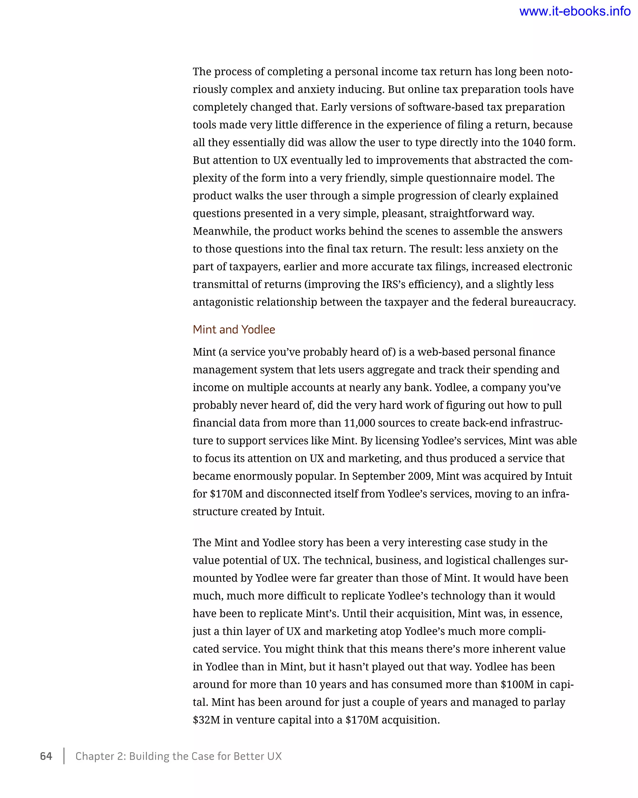 The process of completing a personal income tax return has long been noto-
riously complex and anxiety inducing. But online tax preparation tools have
completely changed that. Early versions of software-based tax preparation
tools made very little difference in the experience of filing a return, because
all they essentially did was allow the user to type directly into the 1040 form.
But attention to UX eventually led to improvements that abstracted the com-
plexity of the form into a very friendly, simple questionnaire model. The
product walks the user through a simple progression of clearly explained
questions presented in a very simple, pleasant, straightforward way.
Meanwhile, the product works behind the scenes to assemble the answers
to those questions into the final tax return. The result: less anxiety on the
part of taxpayers, earlier and more accurate tax filings, increased electronic
transmittal of returns (improving the IRS’s efficiency), and a slightly less
antagonistic relationship between the taxpayer and the federal bureaucracy.
Mint and Yodlee
Mint (a service you’ve probably heard of) is a web-based personal finance
management system that lets users aggregate and track their spending and
income on multiple accounts at nearly any bank. Yodlee, a company you’ve
probably never heard of, did the very hard work of figuring out how to pull
financial data from more than 11,000 sources to create back-end infrastruc-
ture to support services like Mint. By licensing Yodlee’s services, Mint was able
to focus its attention on UX and marketing, and thus produced a service that
became enormously popular. In September 2009, Mint was acquired by Intuit
for $170M and disconnected itself from Yodlee’s services, moving to an infra-
structure created by Intuit.
The Mint and Yodlee story has been a very interesting case study in the
value potential of UX. The technical, business, and logistical challenges sur-
mounted by Yodlee were far greater than those of Mint. It would have been
much, much more difficult to replicate Yodlee’s technology than it would
have been to replicate Mint’s. Until their acquisition, Mint was, in essence,
just a thin layer of UX and marketing atop Yodlee’s much more compli-
cated service. You might think that this means there’s more inherent value
in Yodlee than in Mint, but it hasn’t played out that way. Yodlee has been
around for more than 10 years and has consumed more than $100M in capi-
tal. Mint has been around for just a couple of years and managed to parlay
$32M in venture capital into a $170M acquisition.
64    Chapter 2: Building the Case for Better UX
www.it-ebooks.info
 