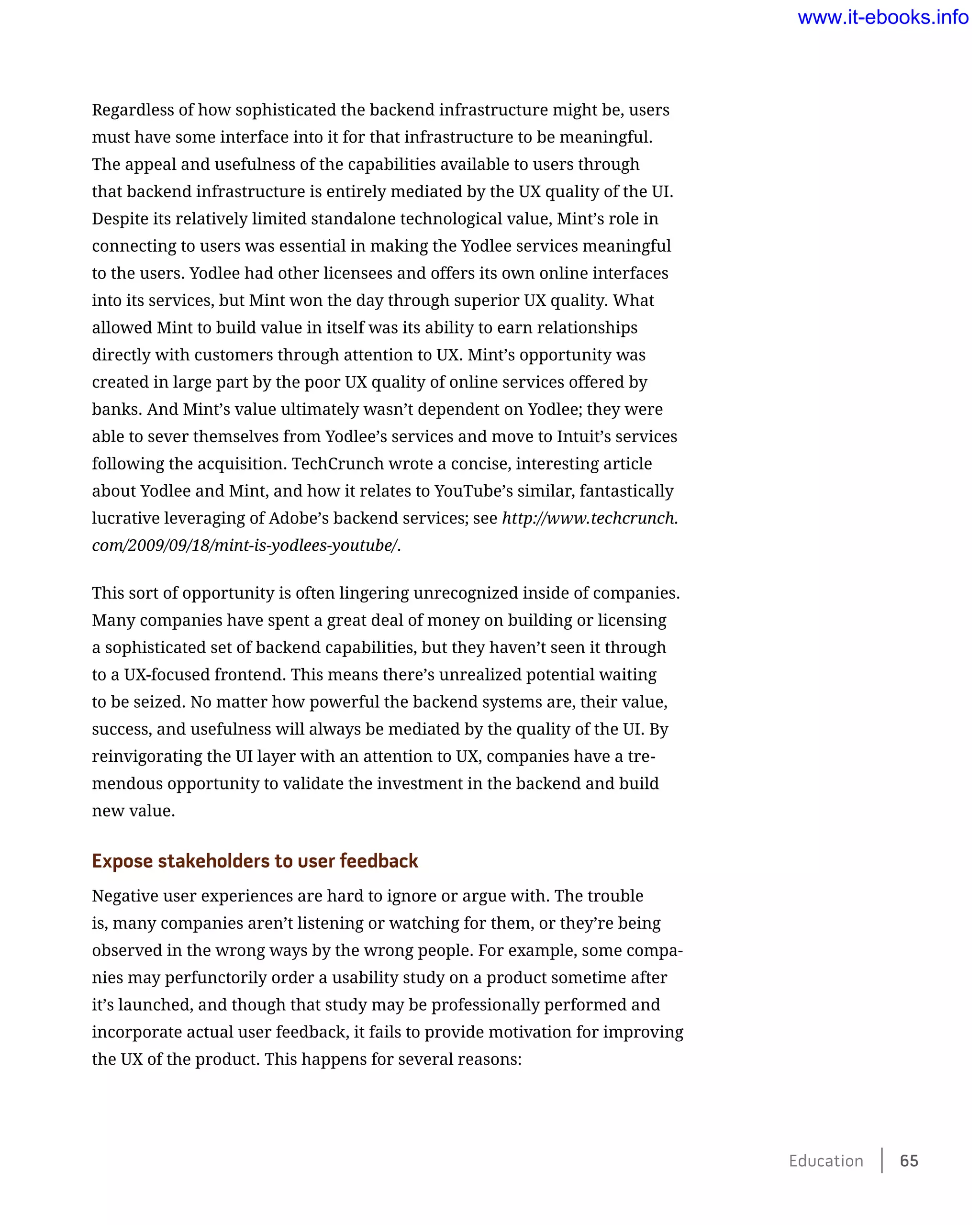 Regardless of how sophisticated the backend infrastructure might be, users
must have some interface into it for that infrastructure to be meaningful.
The appeal and usefulness of the capabilities available to users through
that backend infrastructure is entirely mediated by the UX quality of the UI.
Despite its relatively limited standalone technological value, Mint’s role in
connecting to users was essential in making the Yodlee services meaningful
to the users. Yodlee had other licensees and offers its own online interfaces
into its services, but Mint won the day through superior UX quality. What
allowed Mint to build value in itself was its ability to earn relationships
directly with customers through attention to UX. Mint’s opportunity was
created in large part by the poor UX quality of online services offered by
banks. And Mint’s value ultimately wasn’t dependent on Yodlee; they were
able to sever themselves from Yodlee’s services and move to Intuit’s services
following the acquisition. TechCrunch wrote a concise, interesting article
about Yodlee and Mint, and how it relates to YouTube’s similar, fantastically
lucrative leveraging of Adobe’s backend services; see http://www.techcrunch.
com/2009/09/18/mint-is-yodlees-youtube/.
This sort of opportunity is often lingering unrecognized inside of companies.
Many companies have spent a great deal of money on building or licensing
a sophisticated set of backend capabilities, but they haven’t seen it through
to a UX-focused frontend. This means there’s unrealized potential waiting
to be seized. No matter how powerful the backend systems are, their value,
success, and usefulness will always be mediated by the quality of the UI. By
reinvigorating the UI layer with an attention to UX, companies have a tre-
mendous opportunity to validate the investment in the backend and build
new value.
Expose stakeholders to user feedback
Negative user experiences are hard to ignore or argue with. The trouble
is, many companies aren’t listening or watching for them, or they’re being
observed in the wrong ways by the wrong people. For example, some compa-
nies may perfunctorily order a usability study on a product sometime after
it’s launched, and though that study may be professionally performed and
incorporate actual user feedback, it fails to provide motivation for improving
the UX of the product. This happens for several reasons:
Education    65
www.it-ebooks.info
 