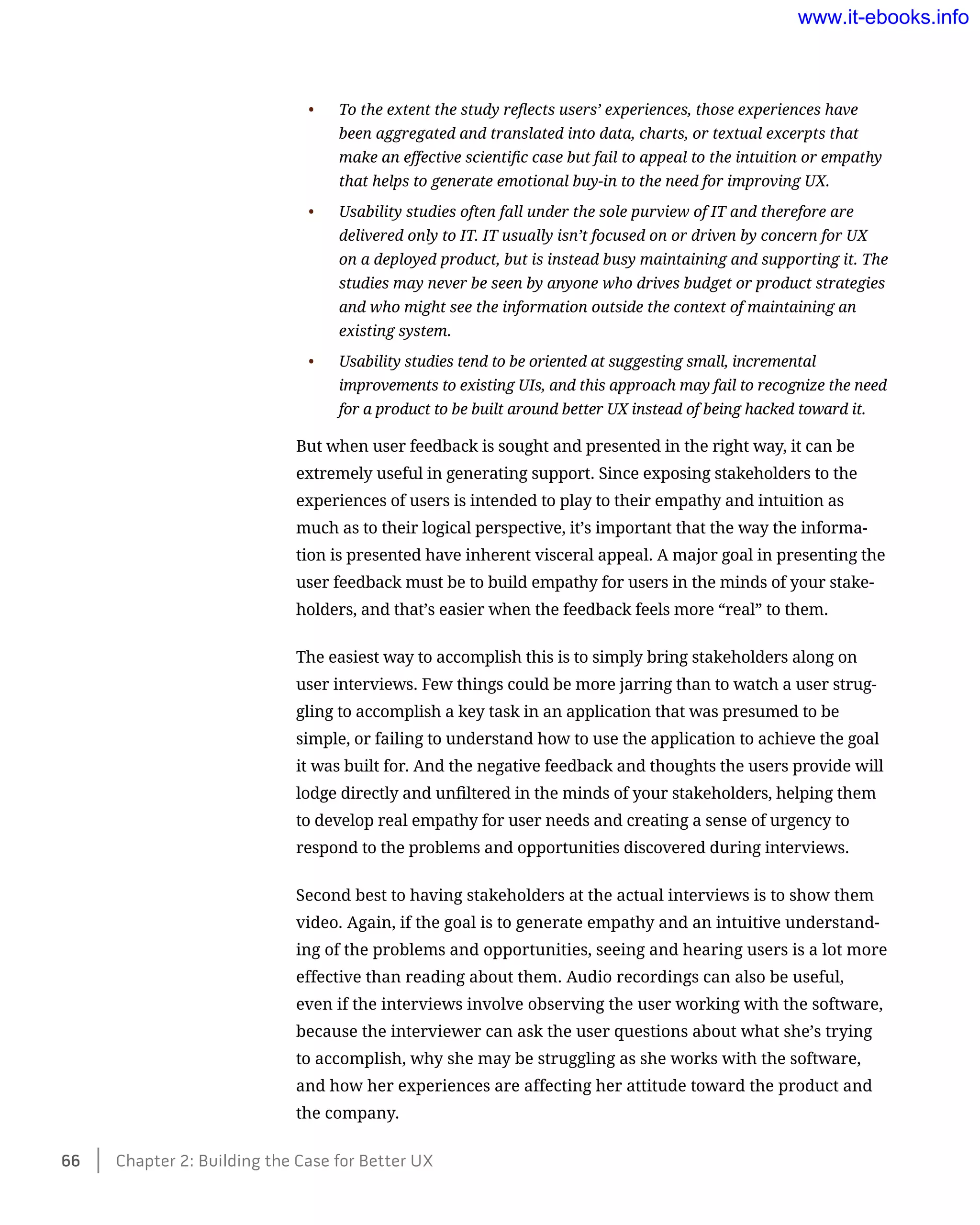 •	 To the extent the study reflects users’ experiences, those experiences have
been aggregated and translated into data, charts, or textual excerpts that
make an effective scientific case but fail to appeal to the intuition or empathy
that helps to generate emotional buy-in to the need for improving UX.
•	 Usability studies often fall under the sole purview of IT and therefore are
delivered only to IT. IT usually isn’t focused on or driven by concern for UX
on a deployed product, but is instead busy maintaining and supporting it. The
studies may never be seen by anyone who drives budget or product strategies
and who might see the information outside the context of maintaining an
existing system.
•	 Usability studies tend to be oriented at suggesting small, incremental
improvements to existing UIs, and this approach may fail to recognize the need
for a product to be built around better UX instead of being hacked toward it.
But when user feedback is sought and presented in the right way, it can be
extremely useful in generating support. Since exposing stakeholders to the
experiences of users is intended to play to their empathy and intuition as
much as to their logical perspective, it’s important that the way the informa-
tion is presented have inherent visceral appeal. A major goal in presenting the
user feedback must be to build empathy for users in the minds of your stake-
holders, and that’s easier when the feedback feels more “real” to them.
The easiest way to accomplish this is to simply bring stakeholders along on
user interviews. Few things could be more jarring than to watch a user strug-
gling to accomplish a key task in an application that was presumed to be
simple, or failing to understand how to use the application to achieve the goal
it was built for. And the negative feedback and thoughts the users provide will
lodge directly and unfiltered in the minds of your stakeholders, helping them
to develop real empathy for user needs and creating a sense of urgency to
respond to the problems and opportunities discovered during interviews.
Second best to having stakeholders at the actual interviews is to show them
video. Again, if the goal is to generate empathy and an intuitive understand-
ing of the problems and opportunities, seeing and hearing users is a lot more
effective than reading about them. Audio recordings can also be useful,
even if the interviews involve observing the user working with the software,
because the interviewer can ask the user questions about what she’s trying
to accomplish, why she may be struggling as she works with the software,
and how her experiences are affecting her attitude toward the product and
the company.
66    Chapter 2: Building the Case for Better UX
www.it-ebooks.info
 