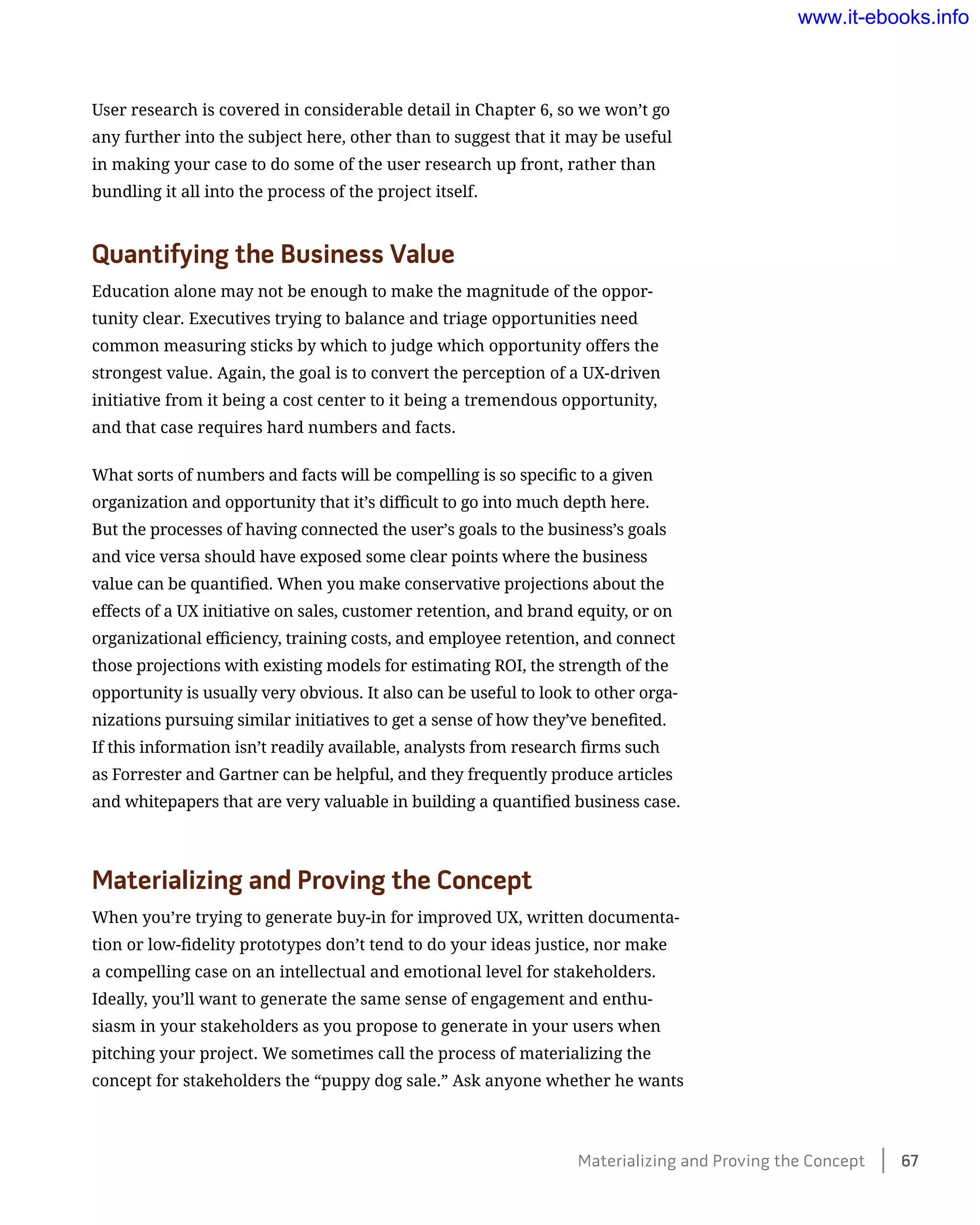 User research is covered in considerable detail in Chapter 6, so we won’t go
any further into the subject here, other than to suggest that it may be useful
in making your case to do some of the user research up front, rather than
bundling it all into the process of the project itself.
Quantifying the Business Value
Education alone may not be enough to make the magnitude of the oppor-
tunity clear. Executives trying to balance and triage opportunities need
common measuring sticks by which to judge which opportunity offers the
strongest value. Again, the goal is to convert the perception of a UX-driven
initiative from it being a cost center to it being a tremendous opportunity,
and that case requires hard numbers and facts.
What sorts of numbers and facts will be compelling is so specific to a given
organization and opportunity that it’s difficult to go into much depth here.
But the processes of having connected the user’s goals to the business’s goals
and vice versa should have exposed some clear points where the business
value can be quantified. When you make conservative projections about the
effects of a UX initiative on sales, customer retention, and brand equity, or on
organizational efficiency, training costs, and employee retention, and connect
those projections with existing models for estimating ROI, the strength of the
opportunity is usually very obvious. It also can be useful to look to other orga-
nizations pursuing similar initiatives to get a sense of how they’ve benefited.
If this information isn’t readily available, analysts from research firms such
as Forrester and Gartner can be helpful, and they frequently produce articles
and whitepapers that are very valuable in building a quantified business case.
Materializing and Proving the Concept
When you’re trying to generate buy-in for improved UX, written documenta-
tion or low-fidelity prototypes don’t tend to do your ideas justice, nor make
a compelling case on an intellectual and emotional level for stakeholders.
Ideally, you’ll want to generate the same sense of engagement and enthu-
siasm in your stakeholders as you propose to generate in your users when
pitching your project. We sometimes call the process of materializing the
concept for stakeholders the “puppy dog sale.” Ask anyone whether he wants
Materializing and Proving the Concept    67
www.it-ebooks.info
 