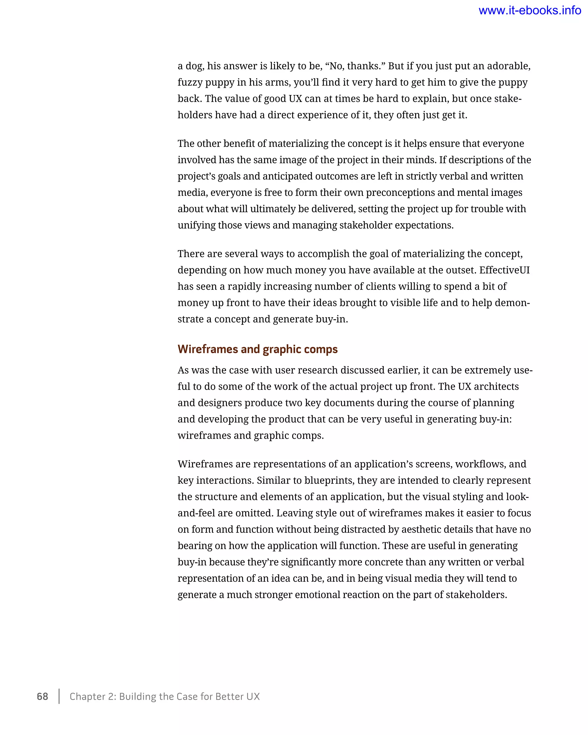 a dog, his answer is likely to be, “No, thanks.” But if you just put an adorable,
fuzzy puppy in his arms, you’ll find it very hard to get him to give the puppy
back. The value of good UX can at times be hard to explain, but once stake-
holders have had a direct experience of it, they often just get it.
The other benefit of materializing the concept is it helps ensure that everyone
involved has the same image of the project in their minds. If descriptions of the
project’s goals and anticipated outcomes are left in strictly verbal and written
media, everyone is free to form their own preconceptions and mental images
about what will ultimately be delivered, setting the project up for trouble with
unifying those views and managing stakeholder expectations.
There are several ways to accomplish the goal of materializing the concept,
depending on how much money you have available at the outset. EffectiveUI
has seen a rapidly increasing number of clients willing to spend a bit of
money up front to have their ideas brought to visible life and to help demon-
strate a concept and generate buy-in.
Wireframes and graphic comps
As was the case with user research discussed earlier, it can be extremely use-
ful to do some of the work of the actual project up front. The UX architects
and designers produce two key documents during the course of planning
and developing the product that can be very useful in generating buy-in:
wireframes and graphic comps.
Wireframes are representations of an application’s screens, workflows, and
key interactions. Similar to blueprints, they are intended to clearly represent
the structure and elements of an application, but the visual styling and look-
and-feel are omitted. Leaving style out of wireframes makes it easier to focus
on form and function without being distracted by aesthetic details that have no
bearing on how the application will function. These are useful in generating
buy-in because they’re significantly more concrete than any written or verbal
representation of an idea can be, and in being visual media they will tend to
generate a much stronger emotional reaction on the part of stakeholders.
68    Chapter 2: Building the Case for Better UX
www.it-ebooks.info
 