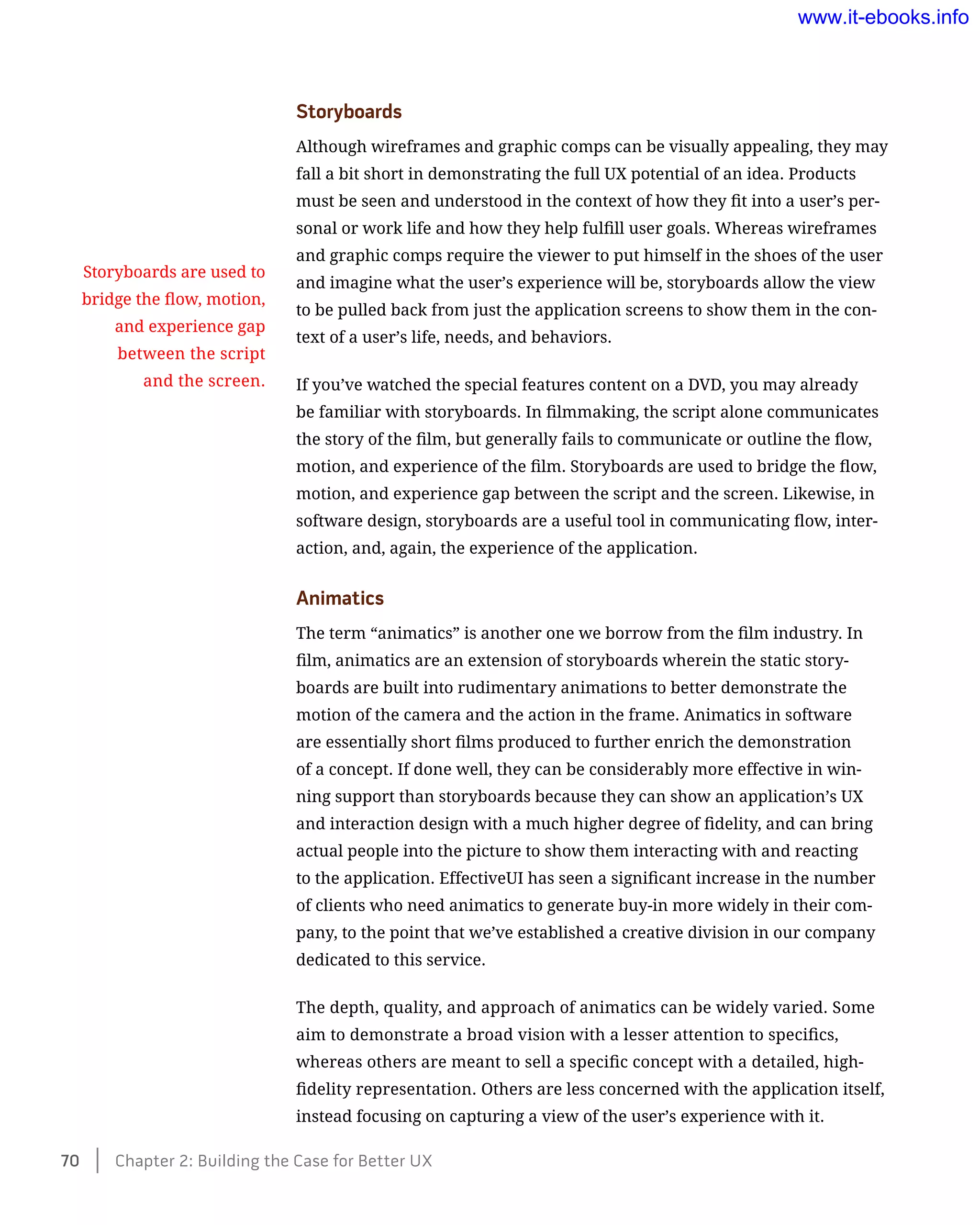 Storyboards
Although wireframes and graphic comps can be visually appealing, they may
fall a bit short in demonstrating the full UX potential of an idea. Products
must be seen and understood in the context of how they fit into a user’s per-
sonal or work life and how they help fulfill user goals. Whereas wireframes
and graphic comps require the viewer to put himself in the shoes of the user
and imagine what the user’s experience will be, storyboards allow the view
to be pulled back from just the application screens to show them in the con-
text of a user’s life, needs, and behaviors.
If you’ve watched the special features content on a DVD, you may already
be familiar with storyboards. In filmmaking, the script alone communicates
the story of the film, but generally fails to communicate or outline the flow,
motion, and experience of the film. Storyboards are used to bridge the flow,
motion, and experience gap between the script and the screen. Likewise, in
software design, storyboards are a useful tool in communicating flow, inter-
action, and, again, the experience of the application.
Animatics
The term “animatics” is another one we borrow from the film industry. In
film, animatics are an extension of storyboards wherein the static story-
boards are built into rudimentary animations to better demonstrate the
motion of the camera and the action in the frame. Animatics in software
are essentially short films produced to further enrich the demonstration
of a concept. If done well, they can be considerably more effective in win-
ning support than storyboards because they can show an application’s UX
and interaction design with a much higher degree of fidelity, and can bring
actual people into the picture to show them interacting with and reacting
to the application. EffectiveUI has seen a significant increase in the number
of clients who need animatics to generate buy-in more widely in their com-
pany, to the point that we’ve established a creative division in our company
dedicated to this service.
The depth, quality, and approach of animatics can be widely varied. Some
aim to demonstrate a broad vision with a lesser attention to specifics,
whereas others are meant to sell a specific concept with a detailed, high-
fidelity representation. Others are less concerned with the application itself,
instead focusing on capturing a view of the user’s experience with it.
Storyboards are used to
bridge the flow, motion,
and experience gap
between the script
and the screen.
70    Chapter 2: Building the Case for Better UX
www.it-ebooks.info
 