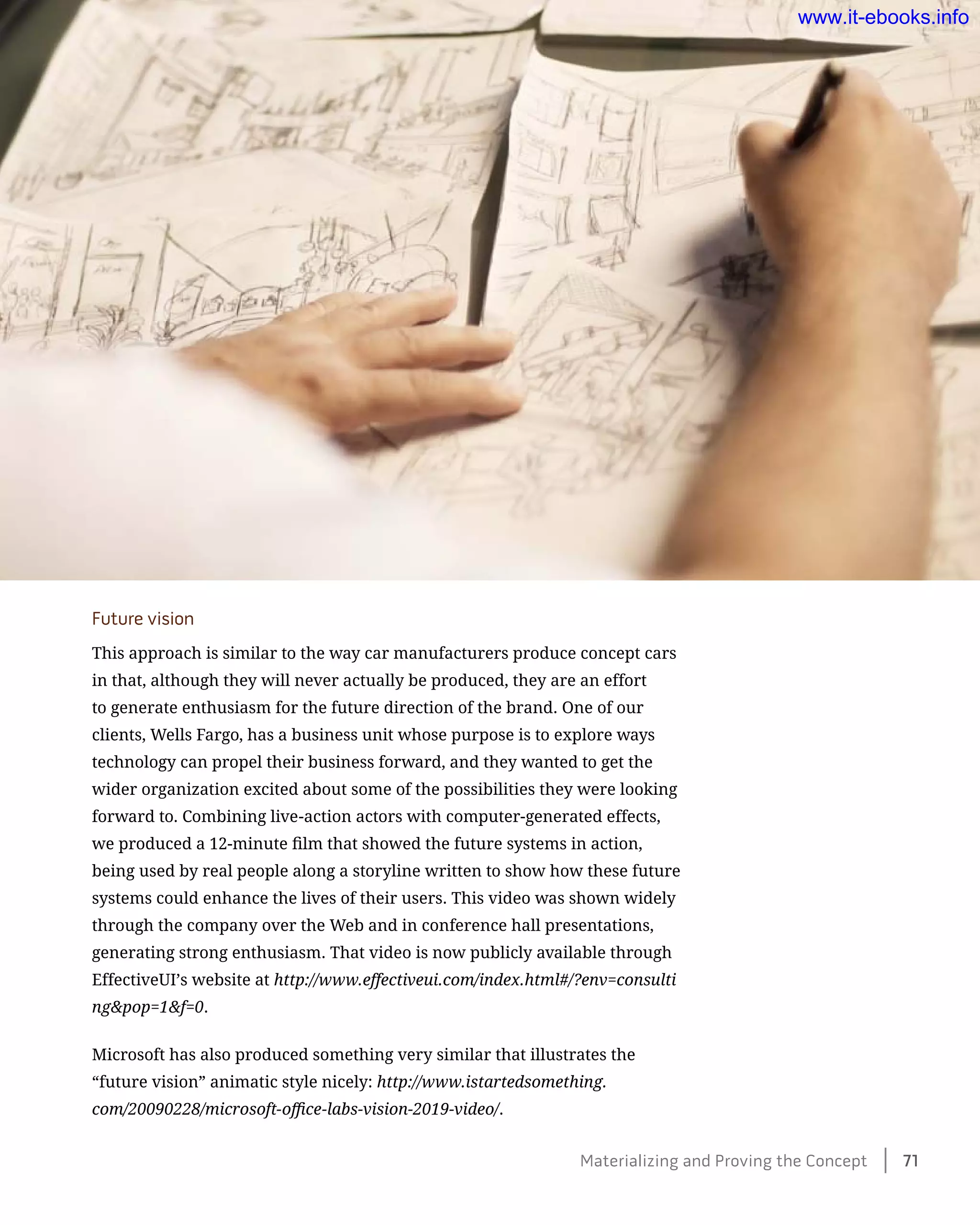 Future vision
This approach is similar to the way car manufacturers produce concept cars
in that, although they will never actually be produced, they are an effort
to generate enthusiasm for the future direction of the brand. One of our
clients, Wells Fargo, has a business unit whose purpose is to explore ways
technology can propel their business forward, and they wanted to get the
wider organization excited about some of the possibilities they were looking
forward to. Combining live-action actors with computer-generated effects,
we produced a 12-minute film that showed the future systems in action,
being used by real people along a storyline written to show how these future
systems could enhance the lives of their users. This video was shown widely
through the company over the Web and in conference hall presentations,
generating strong enthusiasm. That video is now publicly available through
EffectiveUI’s website at http://www.effectiveui.com/index.html#/?env=consulti
ng&pop=1&f=0.
Microsoft has also produced something very similar that illustrates the
“future vision” animatic style nicely: http://www.istartedsomething.
com/20090228/microsoft-office-labs-vision-2019-video/.
Materializing and Proving the Concept    71
www.it-ebooks.info
 