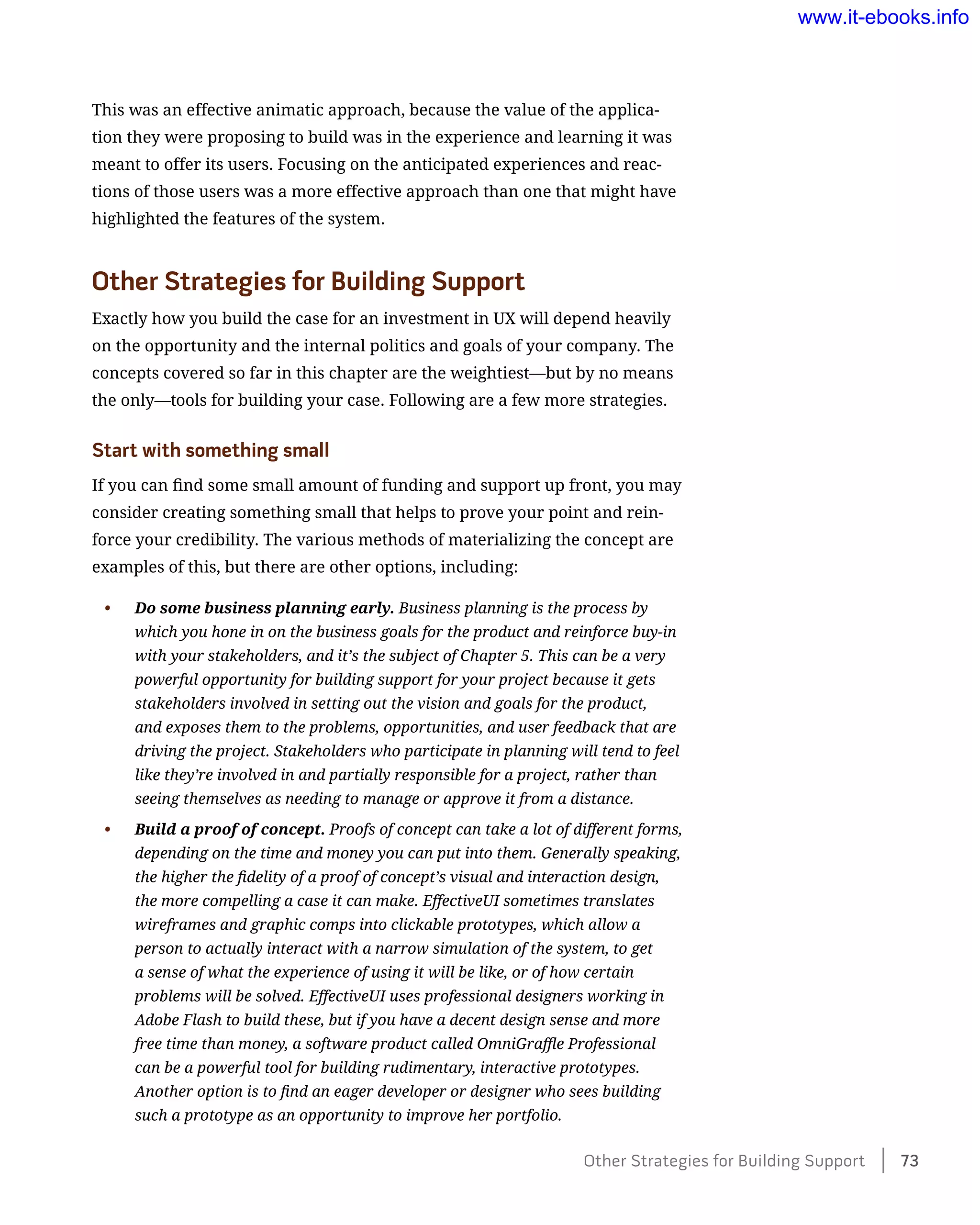 This was an effective animatic approach, because the value of the applica-
tion they were proposing to build was in the experience and learning it was
meant to offer its users. Focusing on the anticipated experiences and reac-
tions of those users was a more effective approach than one that might have
highlighted the features of the system.
Other Strategies for Building Support
Exactly how you build the case for an investment in UX will depend heavily
on the opportunity and the internal politics and goals of your company. The
concepts covered so far in this chapter are the weightiest—but by no means
the only—tools for building your case. Following are a few more strategies.
Start with something small
If you can find some small amount of funding and support up front, you may
consider creating something small that helps to prove your point and rein-
force your credibility. The various methods of materializing the concept are
examples of this, but there are other options, including:
•	 Do some business planning early. Business planning is the process by
which you hone in on the business goals for the product and reinforce buy-in
with your stakeholders, and it’s the subject of Chapter 5. This can be a very
powerful opportunity for building support for your project because it gets
stakeholders involved in setting out the vision and goals for the product,
and exposes them to the problems, opportunities, and user feedback that are
driving the project. Stakeholders who participate in planning will tend to feel
like they’re involved in and partially responsible for a project, rather than
seeing themselves as needing to manage or approve it from a distance.
•	 Build a proof of concept. Proofs of concept can take a lot of different forms,
depending on the time and money you can put into them. Generally speaking,
the higher the fidelity of a proof of concept’s visual and interaction design,
the more compelling a case it can make. EffectiveUI sometimes translates
wireframes and graphic comps into clickable prototypes, which allow a
person to actually interact with a narrow simulation of the system, to get
a sense of what the experience of using it will be like, or of how certain
problems will be solved. EffectiveUI uses professional designers working in
Adobe Flash to build these, but if you have a decent design sense and more
free time than money, a software product called OmniGraffle Professional
can be a powerful tool for building rudimentary, interactive prototypes.
Another option is to find an eager developer or designer who sees building
such a prototype as an opportunity to improve her portfolio.
Other Strategies for Building Support    73
www.it-ebooks.info
 